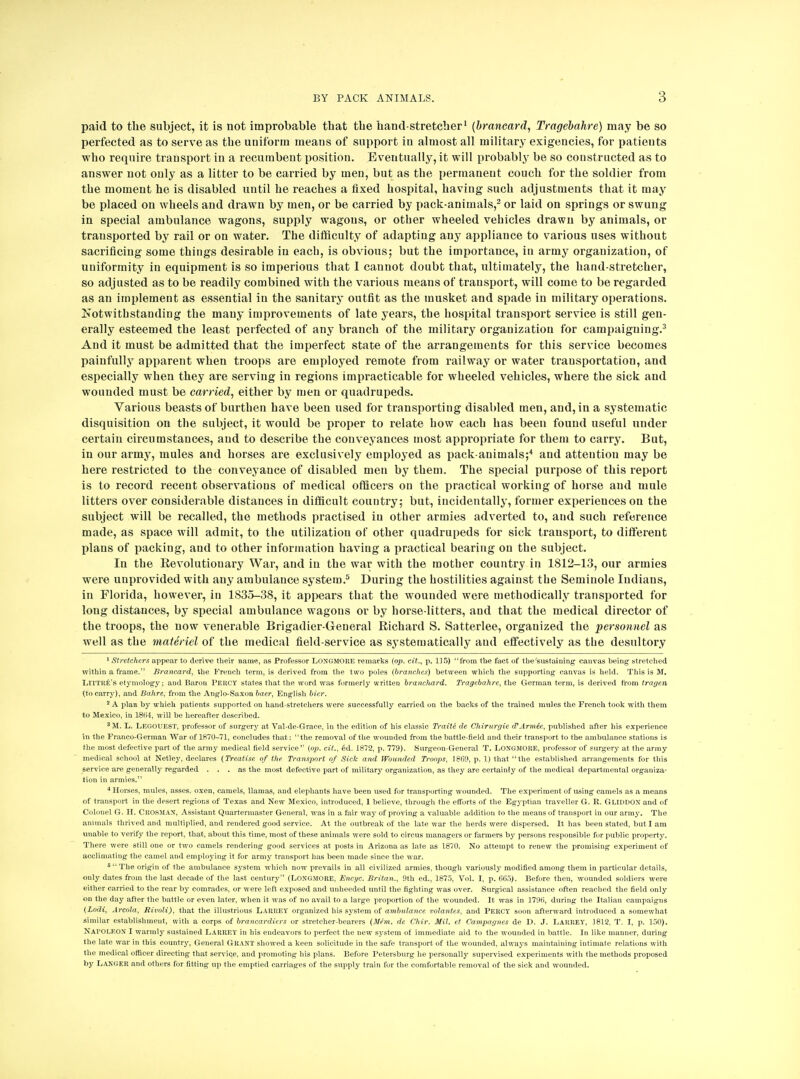 paid to the subject, it is not improbable that the hand-stretcher1 (brancard, Tragebahre) may be so perfected as to serve as the uniform means of support in almost all military exigencies, for patients who require transport in a recumbent position. Eventually, it will probably be so constructed as to answer not only as a litter to be carried by men, but as the permanent couch for the soldier from the moment he is disabled until he reaches a fixed hospital, having such adjustments that it may be placed on wheels and drawn by men, or be carried by pack-animals,2 or laid on springs or swung in special ambulance wagons, supply wagons, or other wheeled vehicles drawn by animals, or transported by rail or on water. The difficulty of adapting any appliance to various uses without sacrificing some things desirable in each, is obvious; but the importance, in army organization, of uniformity in equipment is so imperious that I cannot doubt that, ultimately, the hand-stretcher, so adjusted as to be readily combined with the various means of transport, will come to be regarded as an implement as essential in the sanitary outfit as the musket and spade in military operations. Notwithstanding the many improvements of late years, the hospital transport service is still gen- erally esteemed the least perfected of any branch of the military organization for campaigning.3 And it must be admitted that the imperfect state of the arrangements for this service becomes painfully apparent when troops are employed remote from railway or water transportation, and especially when they are serving in regions impracticable for wheeled vehicles, where the sick and wounded must be carried, either by men or quadrupeds. Various beasts of burthen have been used for transporting disabled men, and, in a systematic disquisition on the subject, it would be proper to relate how each has been found useful under certain circumstances, and to describe the conveyances most appropriate for them to carry. But, in our army, mules and horses are exclusively employed as pack-animals;4 and attention may be here restricted to the conveyance of disabled men by them. The special purpose of this report is to record recent observations of medical officers on the practical working of horse and mule litters over considerable distances in difficult country; but, incidentally, former experiences on the subject will be recalled, the methods practised in other armies adverted to, and such reference made, as space will admit, to the utilization of other quadrupeds for sick transport, to different plans of packing, and to other information having a practical bearing on the subject. In the Revolutionary War, and in the war with the mother country in 1812-13, our armies were unprovided with any ambulance system.5 During the hostilities against the Seminole Indians, in Florida, however, in 1835-38, it appears that the wounded were methodically transported for long distances, by special ambulance wagons or by horse-litters, and that the medical director of the troops, the now venerable Brigadier-General Richard S. Satterlee, organized the personnel as well as the materiel of the medical field-service as systematically and effectively as the desultory 1 Stretchers appear to derive their name, as Professor LONGMORE remarks (op. cit., p. 115) from the fact of the sustaining canvas being stretched within a frame. Brancard, the French term, is derived from the two poles (branches) between which the supporting canvas is held. This is M. LlTTRE's etymology; and Baron Pekcy states that the word was formerly written branchard. Tragebahre, the German term, is derived from tragen (to carry), and Bahre, from the Anglo-Saxon baer, English bier, 2 A plan by which patients supported on hand-stretchers were successfully carried on the backs of the trained mules the French took with them to Mexico, in 1864, will be hereafter described. 8M. L. LEGOUEST, professor of surgery at Val-de-Grace, in the edition of his classic Traite de Chirurgie cCArmee, published after his experience in the Franco-German War of 1870-71, concludes that: the removal of the wounded from the battle-field and their transport to the ambulance stations is the most defective part of the army medical field service (op. cit., 6d. 1872, p. 779). Surgeon-General T. LONGMORE, professor of surgery at the army medical school at Netle3% declares (Treatise of the Transport of Sick and Wounded Troops, 1869, p. 1) that the established arrangements for this service are generally regarded ... as the most defective part of military organization, as they are certainly of the medical departmental organiza- tion in armies. 4 Horses, mules, asses, oxen, camels, llamas, and elephants have been used for transporting wounded. The experiment of using camels as a means of transport in the desert regions of Texas and New Mexico, introduced, 1 believe, through the efforts of the Egyptian traveller G. R. Gliddon and of Colonel G. H. CROSMAN, Assistant Quartermaster General, was in a fair way of proving a valuable addition to the means of transport in our army. The animals thrived and multiplied, and rendered good service. At the outbreak of the late war the herds were dispersed. It has been stated, but I am unable to verify the report, that, about this time, most of these animals were sold to circus managers or farmers by persons responsible for public property. There were still one or two camels rendering good services at posts in Arizona as late as 1870. No attempt to renew the promising experiment of acclimating the camel and employing it for army transport has been made since the war. 6 The origin of the ambulance system which now prevails in all civilized armies, though variously modified among them in particular details, only dates from the last decade of the last century (LONGMORE, Encyc. Britan., 9th ed., 1875, Vol. I, p. 665). Before then, wounded soldiers were either carried to the rear by comrades, or were left exposed and unheeded until the fighting was over. Surgical assistance often reached the field only on the day after the battle or even later, when it was of no avail to a large proportion of the wounded. It was in 1796, during the Italian campaigns (Lodi, Areola, Rivoli), that the illustrious Lakhey organized his system of ambulance volantes, and Percy soon afterward introduced a somewhat similar establishment, with a corps of brancardiers or stretcher-bearers (Mem. de Chir. Mil. ef Campagnes de D. J. LARREY, 1812, T. I, p. 150). NAl'OI.EON I warmly sustained LARREY in his endeavors to perfect the new system of immediate aid to the wounded in battle. In like manner, during the late war in this country, General Grant showed a keen solicitude in the safe transport of the wounded, always maintaining intimate relations with the medical officer directing that service, and promoting his plans. Before Petersburg lie personally supervised experiments with the methods proposed by Langer and others for fitting up the emptied carriages of the supply train for the comfortable removal of the sick and wounded.