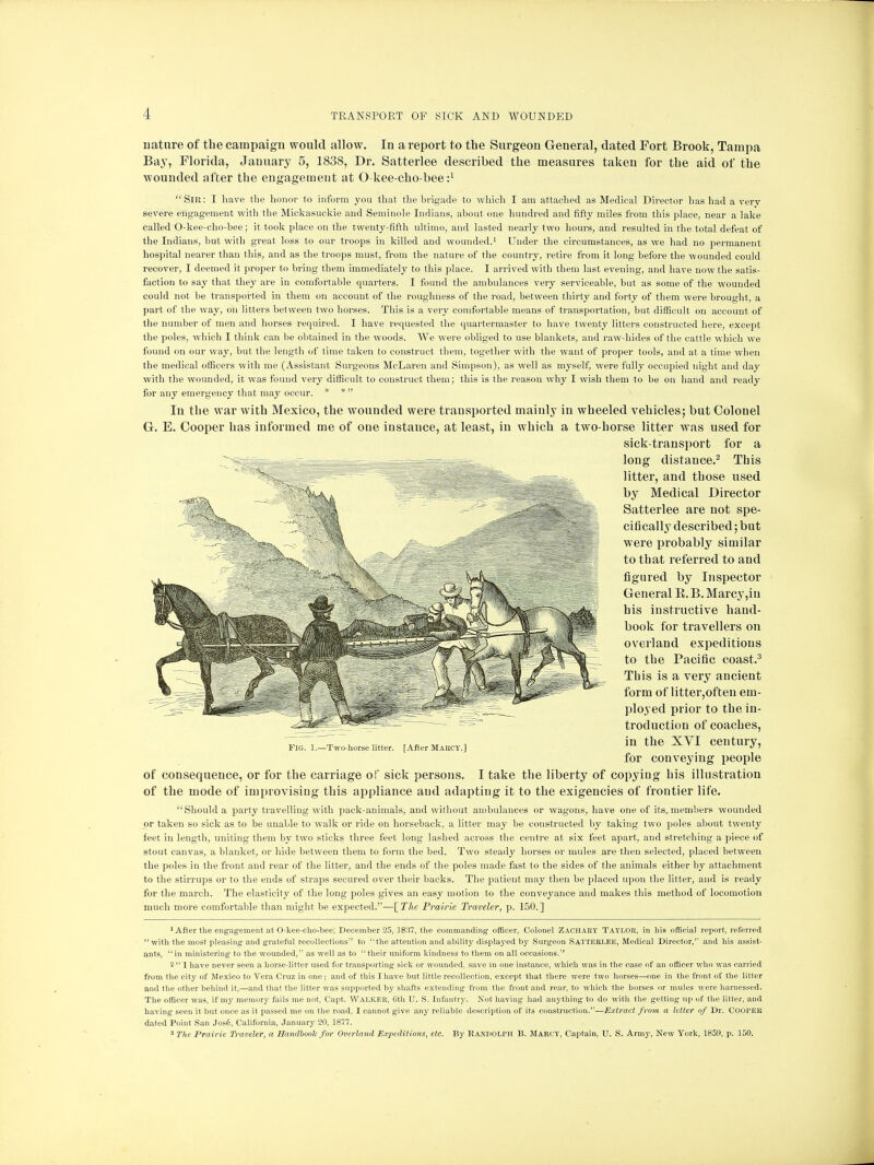 nature of the campaign would allow. In a report to the Surgeon General, dated Fort Brook, Tampa Bay, Florida, January 5, 1838, Dr. Satterlee described the measures taken for the aid of the wounded after the engagement at O kee-cho-bee i1 Sir: I have the honor to inform you that the brigade to which I am attached1 as Medical Director has had a very severe engagement with the Mickasuckie and Seminole Indians, about one hundred and fifty miles from this place, near a lake called O-kee-cho-bee; it took place on the twenty-fifth ultimo, and lasted nearly two hours, and resulted in the total defeat of the Indians, but with great loss to our troops in killed and wounded.1 Under the circumstances, as we had no permanent hospital nearer than this, and as the troops must, from the nature of the country, retire from it long before the wounded could recover, I deemed it proper to bring them immediately to this place. I arrived with them last evening, and have now the satis- faction to say that they are in comfortable quarters. I found the ambulances very serviceable, but as some of the wounded could not be transported in them oh account of the roughness of the road, between thirty and forty of them were brought, a part of the way, on litters between two horses. This is a very comfortable means of transportation, but difficult on account of the number of men and horses required. I have requested the quartermaster to have twenty litters constructed here, except the poles, which I think can be obtained in the woods. We were obliged to use blankets, and raw-hides of the cattle which we found on our way, but the length of time taken to construct them, together with the want of proper tools, and at a time when the medical officers with me (Assistant Surgeons McLaren and Simpson), as well as myself, were fully occupied night and day with the wounded, it was found very difficult to construct them; this is the reason why I wish them to be on hand and ready for any emergency that may occur. * *• In the war with Mexico, the wounded were transported mainly in wheeled vehicles; but Colonel G. E. Cooper has informed me of one instance, at least, in which a two-horse litter was used for sick-transport for a long distance.2 This litter, and those used by Medical Director Satterlee are not spe- cifically described; but were probably similar to that referred to and figured by Inspector General B. B. Marcy,iu his instructive hand- book for travellers on overland expeditious to the Pacific coast.3 This is a very ancient form of litter,often em- ployed prior to the in- troduction of coaches, in the XVI century, for conveying people of consequence, or for the carriage of sick persons. I take the liberty of copying his illustration of the mode of improvising this appliance and adapting it to the exigencies of frontier life. Should a party travelling with pack-animals, and without ambulances or wagons, have one of its. members wounded or taken so sick as to be unable to walk or ride on horseback, a litter may be constructed by taking two poles about twenty feet in length, uniting them by two sticks three feet long lashed across the centre at six feet apart, and stretching a piece of stout canvas, a blanket, or hide between them to form the bed. Two steady horses or mules are then selected, placed between the poles in the front and rear of the litter, and the ends of the poles made fast to the sides of the animals either by attachment to the stirrups or to the ends of straps secured over their backs. The patient may then be placed upon the litter, and is ready for the march. The elasticity of the long poles gives an easy motion to the conveyance and makes this method of locomotion much more comfortable than might be expected.—[The Prairie Traveler, p. 150.] 'After the engagement at O-kee-eho-bee; December 25, 1837, the commanding officer, Colonel Zachary Taylor, in his official report, referred with the most pleasing and grateful recollections to the attention and ability displayed by Surgeon Satterlee, Medical Director, and his assist- ants, in ministering to the wounded, as well as to their uniform kindness to them on all occasions. 2  1 have never seen a horse-litter used for transporting sick or wounded, save in one instance, which was in the case of an officer who was carried from the city of Mexico to Vera Cruz in one ; and of this I have but little recollection, except that there were two horses—one in the front of the litter and the other behind it,—and that the litter was supported by shafts extending from the front and rear, to which the horses or mules were harnessed. The officer was, if my memory fails me not, Capt. WALKER, 6th U. S. Infantry. Not having had anything to do with the getting up of the litter, and having seen it but once as it passed me on the road, I cannot give any reliable description of its construction.—Extract from a letter of Dr. COOPER dated Point San Jos6, California, January 20, 1877. 3 The Prairie Traveler, a Handbook for Overland Expeditions, etc. By Randolph B. Marcy, Captain, U. S. Army, New York, 1859, p. 150. Fig. 1.—Two-horse litter. [After Marcy.]