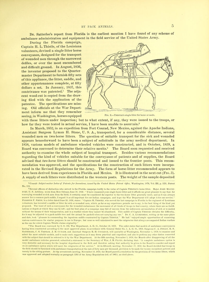 FIG. 2.—THISTLE'S single-litter for horse or mule. Dr. Satterlee's report from Florida is the earliest mention I have found of any scheme of ambulance administration and equipment in the field service of the United States Army. During the Florida campaign, Captain H. L. Thistle, of the Louisiana volunteers, devised a single-litter horse conveyance, designed for the transport of wounded men through the narrowest defiles, or over the most encumbered and difficult ground. In August, 1836, the inventor proposed to the Quarter- master Department to furnish fifty sets of this appliauce, the litter, saddle, and other appurtenances complete, at fifty dollars a set. In January, 1837, this contrivance was patented.1 The adja- cent wood-cut is copied from the draw- ing filed with the application of the patentee. The specifications are miss- ing. Old officials at the War Depart- ment inform me that they remember seeing, in Washington, horses equipped with these litters under inspection; but to what extent, if any, they were issued to the troops, or how far they were tested in actual service, I have been unable to ascertain.2 In March, 1852, in an expedition from Fort Conrad, New Mexico, against the Apache Indians, Assistant Surgeon Lyman H. Stone, U. S. A., transported, for a considerable distance, several wounded men on two-horse litters. The question of suitable transport for the sick and wounded appears henceforward to have been a subject of solicitude in the army medical department. In 1858, various models of ambulance wheeled vehicles were constructed, and in October, 1859, a Board was convened to determine their relative merits.3 The Board soon requested and received authority to examine the whole subject of hospital transport. Besides various recommendations regarding the kind of vehicles suitable for the conveyance of patients and of supplies, the Board advised that two-horse litters should be constructed and issued to the frontier posts. This recom- mendation was approved, and the specifications for the construction of such litters were incorpo- rated in the Revised Regulations for the Army. The form of horse-litter recommended appears to have been derived from experiences in Florida and Mexico. It is illustrated in the next cut (Fig. 3). A supply of such litters were distributed to the western posts. The weight of the sample deposited •Consult Subject-matter Index of Patents for Inventions, issued by the United States Patent Office, Washington, 1874, Vol. Ill, p. 1231, Patent No. 112. 2 Several officers of distinction who served in the Florida campaign testify to the value of Captain Thistle's horse-litter. Major JOHN Mount- FOKT, U. S. Artillery, wrote from New Orleans June 18, 1836: I have examined your single horse-litter and it affords me great pleasure to say that, for conveying wounded or sick men from the field, it certainly must be considered far superior to the two-horse litter generally used; and as it can always answer for a common pack-saddle, I regard it as all-important for our Indian campaigns, and hope the War Department will adopt it for our service. PERSIFBR F. Smith, in a letter dated June 20, 1836, states :  Captain H. THISTLE, who served the last campaign in Florida in the regiment of Louisiana volunteers, has invented a saddle or litter for sick or wounded men, which, as far as my experience permits me to say, is the best thing of the kind yet proposed. The want of such a conveyance for the wounded embarrasses the movement of all kinds of troops in that country, where there are no fortifi- cations or depots at which they can be left; and the best plan of a campaign may fail of success from the unforeseen accumulation of sick or wounded without the means of their transportation, and in a warfare where they cannot be abandoned. This saddle of Captain THISTLE obviates the difficulty, for it may be adjusted to a pack-saddle tree and the animal be packed when not carrying any one.'' Dr. C. A. LuzENliEUG, writing at the same place and date, took pleasure in commending the ingenious saddle constructed by Captain THISTLE. He had enjoyed ample opportunities of examining various contrivances for similar purposes in use in Europe ; but none so well calculated to meet the exigencies that always accompanied Indian warfare as the one for which Captain Thistle claims originality. 3 The Board was convened by S. O. 195, War Department, A. G. O., October 18, 185!). The order states that models of ambulance conveyances having been constructed according to the most approved plans, in accordance with General Order No. 1, A. G. O., 1859, Surgeons C. A. FlNLET, It. S. Satterlee, C. S. Tiui'LKit, J. M. Cuyler, and Assistant Surgeon R. H. COOLIDC.E, will assemble at Washington, November 1, 1859, to examine and select the most suitable models, and to make such suggestions as it may deem practical and expedient, and also to perform any other duties connected with the subject that should be referred to it by the War Department. At the fifth meeting, November 5, 1859, the Boards after disapproving of all the model ambulance vehicles presented, submitted a statement to the Secretary of War, J. B. FLOYD, declaring that: A complete ambulance system is very desirable and necessary for the hospital department in the field, and therefore asking that authority be given to the Board to consider and report on an ambulance system which will meet the exigencies of the service. At its fifteenth meeting, November 17, 1859, the Board decided that troops in the field should be furnished with ambulance transportation at the rate of forty men per thousand, provision to be made for twenty recumbent patients and twenty in the sitting posture. At tlus seventeenth meeting, November 19, 1859, the Board passed a resolution for the provision of two-horse litters, which was approved and adopted textually as paragraph 1292 of the Army Regulations (ed. of 1861), as cited above.