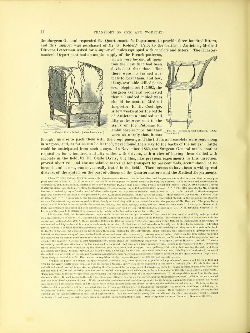 the Surgeon General requested the Quartermaster's Department to provide three hundred litters, and this number was purchased of Mr. G. Kohler.1 Prior to the battle of Antietam, Medical Director Letterrnau asked for a supply of mules equipped with cacolets and litters. The Quarter- master's Department had an ample supply of the French patterns, which were beyond all ques- tion the best that had been devised at that time. But there were no trained ani- mals to bear them, and few, if any, available skilled pack- ers. September 1, 1862, the Surgeon General requested that a hundred mule-litters should be sent to Medical Inspector K. H. Coolidge. A few weeks after the battle of Antietam a hundred and fifty mules were sent to the Array of the Potomac for FIG. 11.—French litiere folded. [After LEGOUEST.] ambulance service, but they Fig. 12.—French cacolet unfolded. Legouest.1 [After were so unruly that it was thought unwise to pack them with their equipment, and the litters and cacolets were sent along in wagons, and, as far as can be learned, never found their way to the backs of the mules.2 Little could be anticipated from such essays. In November, 1862, the Surgeon General made another requisition for a hundred and fifty mules with drivers, with a view of having them drilled with cacolets in the field, by Dr. Slade Davis; but this, like previous experiments in this direction, proved abortive; and the ambulance material for transport by pack-animals, accumulated at no inconsiderable cost, was never really tested in the field.' There seems to have been a widespread distrust of the system on the part of officers of the Quartermaster's and the Medical Departments. 1 June 17, 1862, Colonel Rucker advises the Quartermaster General that he has advertised for proposals for mule-litters, and that the only pro- posal received is from Mr. G. KOHLER, and that the litter he proposes to furnish seems to be very high-priced;  it is intricate and cumbersome in construction, and, in my opinion, inferior to those now in Captain Dana's store-house'' [the French cacolet and litiere]. July 2ft, 1862, Surgeon-General Hammond states, in reply to a letter from the Quartermaster General concurring in Colonel Rucker's opinion :* *  The litter presented by Mr. Kohler has been examined by myself and a board of officers, who agree that it possesses sufficient merit to entitle it to trial in the field. I therefore request that three hundred of the mule-litters presented by Mr. KOHLER be purchased for the use of the army. Quartermaster General Meigs replies, July 29, 18C2, that * * inasmuch as the Surgeon General adopts and requests that these litters be constructed, though in the opinion of the Quarter- master's Department they are not as good as those already on hand, they will be contracted for under the proposal of Mr. Kohler. The price bid is understood, as in other cases, to include the whole set, namely, head stall, harness, saddle, and two litters for each mule. As early as Decernber 9, 1861, this pattern of mule-litter had been reported on by a board convened by General McClellan, consisting of Col. D. H. RUCKER, Surgeon C. H. I-iAUB, and Surgeon J. R. Smith, it is presumed unfavorably, as further action was not had at the time. 2 In October, 1862, the Surgeon General again made requisition on the Quartermaster's Department for one hundred and fifty mules provided with mule-litters, to be sent to Dr. Jonathan Letterman, Medical Director of the Army of the Potomac. In reference to delay in compliance with this requisition, Captain J. J. Dana, A. Q. M., reported, October 17, 1862, as follows:  The order was given by me, October 3d, immediately on its receipt, for one hundred and fifty mules and litters to be made ready for service. At that time we had no mules sufficiently well broken for the purpose. I directed ■fifty of the best to be taken from the ambulance train, the litters to be fitted upon them, and the mules drilled daily until they were fit to go into the field. On the 9th of October, fifty mules with litters upon them were started for Dr. Letterman. Much difficulty was experienced in getting the mules forward, as they were, many of them, inclined to lie down and were otherwise unruly. Among a lot of mules received on the 10th instant, we found one hundred which were to some extent suitable for the purpose, and were sent forward on the 11th instant, the litters being sent by wagons in order t» expedite the matter. October 3, 1862, Quartermaster-General Meigs, in transmitting this report to Surgeon-General Hammond, stated: I desire respectfully to call your attention to the fact mentioned in the report : that there are a large number of cacolets now in the possession of the Government which appear to have been overlooked by the officers of your department, and to suggest the expediency of directing their availing themselves of them as occasion may arise. General McClellan issued orders, a year ago, for drill and practice of ambulance men, including, as I understand, the use of the mule-litters, of which, of French and American manufacture, there were then a considerable number provided by the Quartermaster's Department. Those lately purchased from Mr. Kohler, on the requisition of the Surgeon General, cost $21,000, and are still in store. 3 From the papers laid before the Quartermaster General to-day, there appears an expenditure for purchase of cacolets and litters in 1861 and 1862 for the Army, partly upon requisions from the Surgeon General, partly from orders originating in this office, of over $20,000. To this, if the cost of animals and use of men, of forage, &o., supplied by this Department for the experiment of introducing these litters and cacolets, it would be found that not less than $100,000, and probably more has been expended in an experiment which was, so far as information in this office goes, entirely unsuccessful. There never was, to the knowledge of the Quartermaster General, a requisition from any military commander. All the requisitions came from the Surgeon General's office. It is not known to this office that these mule-litters ever were used in service, and the Quartermaster General believes that no wounded man was ever placed upon one of them. While the wheeled ambulances and hand-litters provided for the hospital equipments were in constant and useful use, the litters burdened the trains, and the mules were by the ordinary accidents of service taken for the ambulances and wagons. He believes that no better cacolet or mule-litter will be constructed than the French cacolet and litter, ordered at the beginning of the rebellion; and these, which though in his judgment inferior, were, at a later period, bought at the urgent requisition of the then Surgeon General. He is, therefore, of opinion that any further expenditure by this Department in this line of experiment will be a waste of public money, and he will not, therefore, unless under order of higher authority, expend money or make reports upon any models thus far submitted to him.—Mem. of Quartermaster General, December 23, 1868.