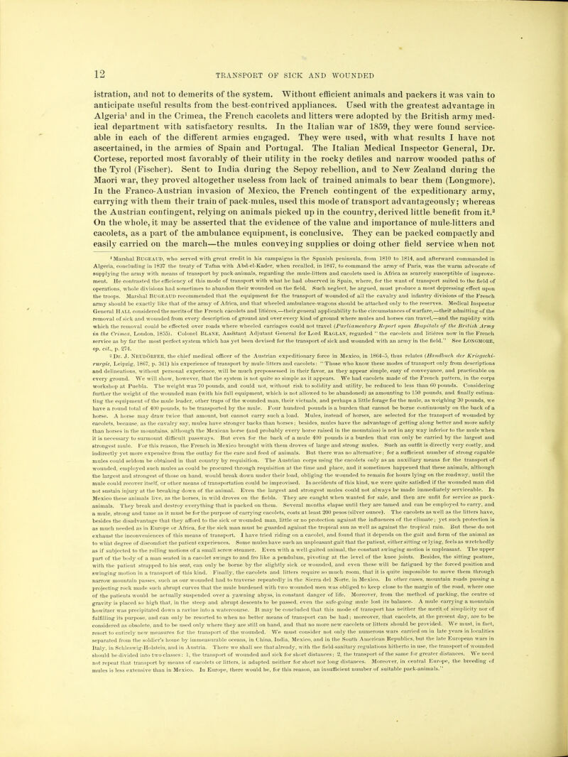 istration, and not to demerits of the system. Without efficient animals and packers it was vain to anticipate useful results from the best-contrived appliances. Used with the greatest advantage in Algeria1 and in the Crimea, the French cacolets and litters were adopted by the British army med- ical department with satisfactory results. In the Italian war of 1859, they were found service- able in each of the different armies engaged. They were used, with what results I have not ascertained, in the armies of Spain and Portugal. The Italian Medical Inspector General, Dr. Cortese, reported most favorably of their utility in the rocky defiles and narrow wooded paths of the Tyrol (Fischer). Sent to India during the Sepoy rebellion, and to New Zealand during the Maori war, they proved altogether useless from lack of trained animals to bear them (Longmore). In the Franco-Austrian invasion of Mexico, the French contingent of the expeditionary army, carrying with them their train of pack-mules, used this mode of transport advantageously; whereas the Austrian contingent, relying on animals picked up in the country, derived little benefit from it.2 On the whole, it may be asserted that the evidence of the value and importance of mule-litters and cacolets, as a part of the ambulance equipment, is conclusive. They can be packed compactly and easily carried on the march—the mules conveying supplies or doing other field service when not 1 Marshal BUGEAUD, who served with great credit in his campaigns in the Spanish peninsula, from 1810 to 1814, and aftenvard commanded in Algeria, concluding in 1837 the treaty of Tafna with Abd-el-Kader, when recalled, in 1847, to command the army of Paris, was the warm advocate of supplying the army with means of transport by pack-animals, regarding the mule-litters and cacolets used in Africa as scarcely susceptible of improve- ment. He contrasted the efficiency of this mode of transport with what lie had observed in Spain, where, for the want of transport suited to the field of operations, whole divisions had sometimes to abandon their wounded on the field. Such neglect, he argued, must produce a most depressing effect upon the troops. Marshal BUGEAUD recommended that the equipment for the transport of wounded of all the cavalry and infantry divisions of the French army should be exactly like that of the army of Africa, and that wheeled ambulance-wagons should be attached only to the reserves. Medical Inspector General Hall considered the merits of the French cacolets and litieres,-—their general applicability to the circumstances of warfare,—their admitting of the removal of sick and wounded from every description of ground and over every kind of ground where mules and horses can travel,—and the rapidity with which the removal could be effected over roads where wheeled carriages could not travel (Parliamentary Report upon Hospitals of the British Army in the Crimea, London, 1855). Colonel Blane, Assistant Adjutant General for Lord RAGLAN, regarded  the cacolets and litieres now in the French service as by far the most perfect system which has yet been devised for the transport of sick and wounded with an army in the field. See Longmore, op. cit., p. 274. 2 Dr. J. Neudorfer, the chief medical officer of the Austrian expeditionary force in Mexico, in 1864-5, thus relates {Handhuch der Kriegschi- rurgie, Leipzig, 1867, p. 341) his experience of transport by mule-litters and cacolets:  Those who know these modes of transport only from descriptions and delineations, without personal experience, will be much prepossessed in their favor, as they appear simple, easy of conveyance, and practicable on every ground. We will show, however, that the system is not quite so simple as it appears. We had cacolets made of the French pattern, in the corps workshop at Puebla. The weight was 70 pounds, and could not, without risk to solidity and utility, be reduced to less than 60 pounds. Considering further the weight of the wounded man (with his full equipment, which is not allowed to be abandoned) as amounting to 150 pounds, and finally estima- ting the equipment of the mule leader, other traps of the wounded man, their victuals, and perhaps a little forage for the mule, as weighing 30 pounds, we have a round total of 400 pounds, to be transported by the mule. Four hundred pounds is a burden that cannot be borne continuously on the back of a horse. A horse may draw twice that amount, but cannot carry such a load. Mules, instead of horses, are selected for the transport of wounded by cacolets, because, as the cavalry say, mules have stronger backs than horses; besides, mules have the advantage of getting along better and more safely than horses in the mountains, although the Mexican horse (and probably every horse raised in the mountains) is not in any way inferior to the mule when it is necessary to surmount difficult passways. But even for the back of a mule 400 pounds is a burden that can only be carried by the largest and strongest mule. For this reason, the French in Mexico brought with them droves of large and strong mules. Such an outfit is directly very costly, and indirectly yet more expensive from the outlay for the care and feed of animals. But there was no alternative; for a sufficient number of strong capable mules could seldom be obtained in that country by requisition. The Austrian corps using the cacolets only as an auxiliary means for the transport of wounded, employed such mules as could be procured through requisition at the time and place, and it sometimes happened that these animals, although the largest and strongest of those on hand, would break down under their load, obliging the wounded to remain for hours lying on the roadway, until the mule could recover itself, or other means of transportation could be improvised. In accidents of this kind, we were quite satisfied if the wounded man did not sustain injury at the breaking down of the animal. Even the largest and strongest, mules could not always be made immediately serviceable. In Mexico these animals live, as the horses, in wild droves on the fields. They are caught when wanted for sale, and then are unfit for service as pack- animals. They break and destroy everything that is packed on them. Several months elapse until they are tamed and can be employed to carry, and a mule, strong and tame as it must be for the purpose of carrying cacolets, costs at least 200 pesos (silver ounce). The cacolets as well as the litters have, besides the disadvantage that they afford to the sick or wounded man, little or no protection against, the influences of the climate; yet such protection is as much needed as in Europe or Africa, for the sick man must be guarded against the tropical sun as well as against the tropical rain. But these do not exhaust the inconveniences of this means of transport. I have tried riding on a cacolet, and found that it depends on the gait and form of the animal as to what degree of discomfort the patient experiences. Some mules have such an unpleasant gait that the patient, either sitting or lying, feels as wretchedly as if subjected to the rolling motions of a small screw-steamer. Even with a well-gaited animal, the constant swinging motion is unpleasant. The upper part of the body of a man seated in a cacolet swings to and fro like a pendulum, pivoting at the level of the knee joints. Besides, the sitting posture, with the patient strapped to his seat, can only be borne by the slightly sick or wounded, and even these will be fatigued by the forced position and swinging motion in a transport of this kind. Finally, the cacolets and litters require so much room, that it is quite impossible to move them through narrow mountain passes, such as our wounded had to traverse repeatedly in the Sierra del Norte, in Mexico. In other cases, mountain roads passing a projecting rock made such abrupt curves that the mule burdened with two wounded men was obliged to keep close to the margin of the road, where one of the patients would be actually suspended over a yawning abyss, in constant danger of life. Moreover, from the method of packing, the centre of gravity is placed so high that, in the steep and abrupt descents to be passed, even the safe-going mule lost its balance. A mule carrying a mountain howitzer was precipitated down a ravine into a watercourse. It may be concluded that this mode of transport, has neither the merit of simplicity nor of fulfilling its purpose, and can only be resorted to when no better means of transport can be had; moreover, that cacolets, at the present day, are to be considered as obsolete, and to be used only where they are still on hand, and that no more new cacolets or litters should be provided. We must, in fact, resort to entirely new measures for the transport of the wounded. We must consider not only the numerous wars carried on in late years in localities separated from the soldier's home by immeasurable oceans, in China. India, Mexico, and in the South American Republics, but the late European wars in Italy, in Schleswig-Holstein, and in Austria. There we shall see that already, with the field-sanitary regulations hitherto in use, the transport of wounded should be divided into two classes : 1, the transport of wounded and sick for short distances; 2, the transport of the same for greater distances. We need not repeat that transport by means of cacolets or litters, is adapted neither for short nor long distances. Moreover, in central Europe, the breeding of mules is less extensive than in Mexico. In Europe, there would be, for this reason, an insufficient number of suitable pack-animals.