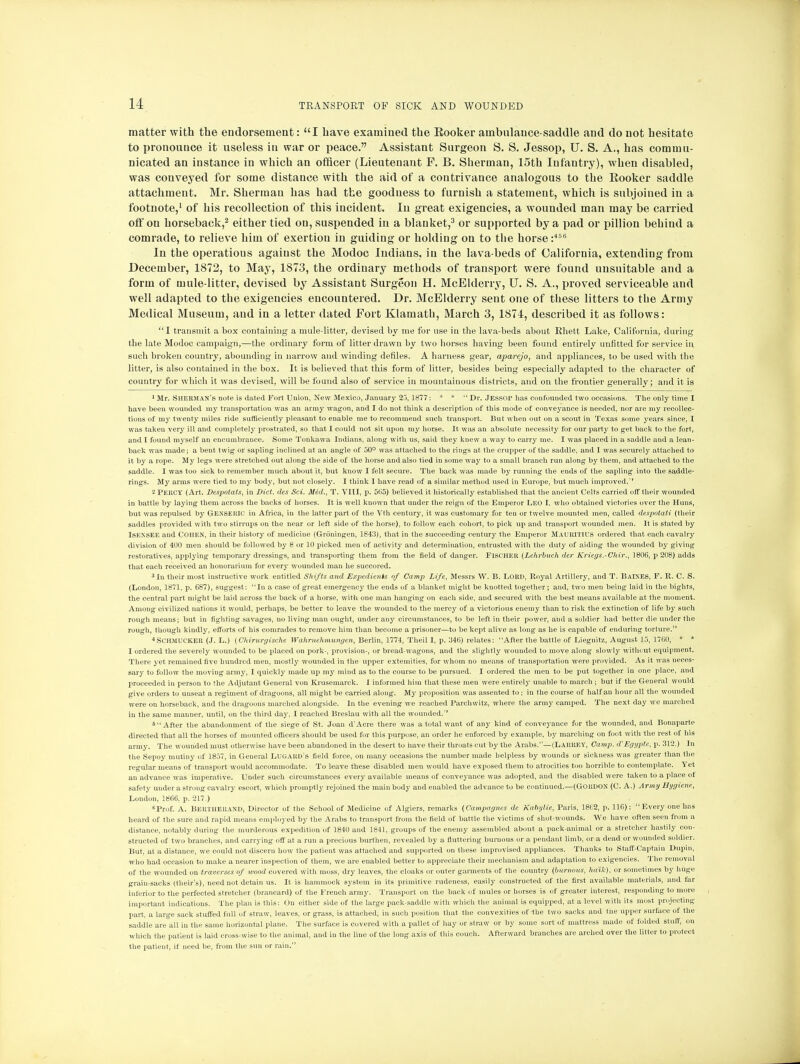 matter with the endorsement: I have examined the Booker ambulance-saddle and do not hesitate to pronounce it useless in war or peace. Assistant Surgeon S. S. Jessop, U. S. A., has commu- nicated an instance in which an officer (Lieutenant F. B. Sherman, 15th Infantry), when disabled, was conveyed for some distance with the aid of a contrivance analogous to the Booker saddle attachment. Mr. Sherman has had the goodness to furnish a statement, which is subjoined in a footnote,1 of his recollection of this incident. In great exigencies, a wounded man may be carried off on horseback,2 either tied on, suspended in a blanket,3 or supported by a pad or pillion behind a comrade, to relieve him of exertion in guiding or holding on to the horse:466 In the operations against the Modoc Indians, in the lava-beds of California, extending from December, 1872, to May, 1873, the ordinary methods of transport were found unsuitable and a form of mule-litter, devised by Assistant Surgeon H. McElderry, U. S. A., proved serviceable and well adapted to the exigencies encountered. Dr. McElderry sent one of these litters to the Army Medical Museum, and in a letter dated Fort Klamath, March 3, 1874, described it as follows: I transmit a box containing a mule-litter, devised by me for use in the lava-beds about Khett Lake, California, during the late Modoc campaign,—the ordinary form of litter drawn by two horses having been found entirely unfitted for service in such broken country, abounding in narrow and winding defiles. A harness gear, aparejo, and appliances, to be used with the litter, is also contained in the box. It is believed that this form of litter, besides being especially adapted to the character of country for which it was devised, will be found also of service in mountainous districts, and on the frontier generally; and it is 1 Mr. Sherman's note is dated Fort Union, New Mexico, January 25, 1877: * *  Dr. Jessop has confounded two occasions. The only time I have been wounded my transportation was au army wagon, and I do not think a description of this mode of conveyance is needed, nor are my recollec- tions of my twenty miles ride sufficiently pleasant to enable me to recommend such transport. But when out on a scout in Texas some years since, I was taken very ill and completely prostrated, so that I could not sit upon my horse. It was an absolute necessity for our party to get back to the fort, and I found myself an encumbrance. Some Tonkawa Indians, along with us, said they knew a way to carry me. I was placed in a saddle and a lean- back was made; a bent twig or sapling inclined at an angle of 50° was attached to the rings at the crupper of the saddle, and I was securely attached to it by a rope. My legs were stretched out along the side of the horse and also tied in some way to a small branch run along by them, and attached to the saddle. I was too sick to remember much about it, but know I felt secure. The back was made by running the ends of the sapling into the saddle- rings. My arms were tied to my body, but not closely. I think I have read of a similar method used in Europe, but much improved. 2 PERCY (Art. Despotats, in Diet, des Sci. Med., T. VIII, p. 565) believed it historically established that the ancient Celts carried off their wounded in battle by laying them across the backs of horses. It is well known that under the reign of the Emperor LEO I, who obtained victories over the Huns, but was repulsed by GENSEItIC in Africa, in the latter part of the Vth century, it was customary for ten or twelve mounted men, called despotati (their saddles provided with two stirrups on the near or left side of the horse), to follow each cohort, to pick up and transport wounded men. It is stated by ISENSEE and COHEN, in their history of mediciue (Groningen, 1843), that in the succeeding century the Emperor MAURITIUS ordered that each cavalry division of 41)0 men should be followed by 8 or 10 picked men of activity and determination, entrusted with the duty of aiding the wounded by giving restoratives, applying temporary dressings, and transporting them from the field of danger. Fischer (Lehrbuch der Kriegs.-Chir., 1806, p 208) adds that each received an honorarium for every wounded man he succored. 3 In their most instructive work entitled Shifts and Expedients of Camp Life, Messrs W. B. LORD, Royal Artillery, and T. BAINES, F. It. C. S. (London, 1871, p. 687), suggest: In a case of great emergency the ends of a blanket might be knotted together; and, two men being laid in the bights, the central part might be laid across the back of a horse, with one man hanging on each side, and secured with the best means available at the moment. Among civilized nations it would, perhaps, be better to leave the wounded to the mercy of a victorious enemy than to risk the extinction of life by such rough means; but in fighting savages, no living man ought, under any circumstances, to be left in their power, and a soldier had better die under the rough, though kindly, efforts of his comrades to remove him than become a prisoner—to be kept alive as long as he is capable of enduring torture. 4SCHMUCKER (J. L.) (Chirurgische Walirnehmungen, Berlin, 1774, Theil I, p. 346) relates: After the battle of Liegnitz, August 15, 1760, * * I ordered the severely wounded to be placed on pork-, provision-, or bread-wagons, and the slightly wounded to move along slowly without equipment. There yet remained five hundred men, mostly wounded in the upper extemities, for whom no means of transportation were provided. As it was neces- sary to follow the moving army, I quickly made up my mind as to the course to be pursued. I ordered the men to be put together in one place, and proceeded in person to the Adjutant General von Krusemarck. I informed him that these men were entirely unable to march ; but if the General would give orders to unseat a regiment of dragoons, all might be carried along. My proposition was assented to; in the course of half an hour all the wounded were on horseback, and the dragoons marched alongside. In the evening we reached Parchwitz, where the army camped. The next day we marched in the same manner, until, on the third day, I reached Breslau with all the wounded. 6 After the abandonment of the siege of St. Joan d'Acre there was a total want of any kind of conveyance for the wounded, and Bonaparte directed that all the horses of mounted officers should be used for this purpose, an order he enforced by example, by marching on foot with the rest of his army. The wounded must otherwise have been abandoned in the desert to have their throats cut by the Arabs.—(LARREY, Camp. aV Egypte, p. 312.) In the Sepoy mutiny of 1857, in General LUGARO's field force, on many occasions the number made helpless by wounds or sickness was greater than the regular means of transport would accommodate. To leave these disabled men would have exposed them to atrocities too horrible to contemplate. Yet an advance was imperative. Under such circumstances every available means of conveyance was adopted, and the disabled were taken to a place of safety under a strong cavalry escort, which promptly rejoined the main body and enabled the advance to be continued.—(GORDON (C. A.) Army Hygiene, London, 1866. p. 217 ) 6Prof. A. Bertherand, Director of the School of Medicine of Algiers, remarks (Campagnes de Kabylie, Paris, 1862, p. 116): Every one has heard of the sure and rapid means employed by the Arabs to transport from the field of battle the victims of shot-wounds. We have often seen from a distance, notably during the murderous expedition of 1840 and 1841, groups of the enemy assembled about a pack-animal or a stretcher hastily con- structed of two branches, and carrying off at a run a precious burthen, revealed by a fluttering burnous or a pendant limb, or a dead or wounded soldier. But, at a distance, we could not discern how the patient was attached and supported on these improvised appliances. Thanks to Staff-Captain Dupin, who had occasion to make a nearer inspection of them, we are enabled better to appreciate their mechanism and adaptation to exigencies. The removal of the wounded on traverses of wood covered with moss, dry leaves, the cloaks or outer garments of the country (burnous, ha'ik). or sometimes by huge grain-sacks (their's), need not detain us. It is hammock system in its primitive rudeness, easily constructed of the first available materials, and far inferior to the perfected stretcher (brancard) of the French army. Transport on the back of mules or horses is of greater interest, responding to more important indications. The plan is this: On either side of the large pack-saddle with which the animal is equipped, at a level with its most projecting part, a large sack stuffed full of straw, leaves, or grass, is attached, in such position that the convexities of the two sacks and the upper surface of the saddle are°all in the same horizontal plane. The surface is covered with a pallet of hay or straw or by some sort of mattress made of folded stuff, on which the patient is laid cross-wise to the animal, and in the line of the long axis of this couch. Afterward branches are arched over the litter to protect the patient, if need he, from the sun or rain.