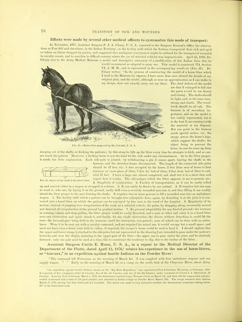 -Horse-litter proposed by Dr. Cleary, TI. S. A. Efforts were made by several other medical officers to systematize this mode of transport: In November, 1875, Assistant Surgeon P. J. A. Cleary, U. S. A., reported to the Surgeon General's Office his observa- tions at Fort Sill and elsewhere, in the Indian Territory, on the facility with which the Indians transported their sick and ased or infirm on litters dragged by ponies, and suggested that analogous conveyances might be utilized for the transport of wounded in cavalry scouts, and in inarches in difficult country where the use of wheeled vehicles was impracticable. April 15, 1876, Dr. Cleary sent to the Army Medical Museum a mode) and descriptive statement of a modification of this Indian litter that he would recommend as adapted to army use. This model is numbered 774, Section VI, A. M. M., and is represented in the accompanying wood-cut (FlG. 21). Dr. Cleary writes: In the process of constructing the model of a horse-litter which I send to the Museum by express, I have more than once altered the details of my original plan, and the model, although as near an approximation as I can make to my design, does not exactly carry out my ideas. The chief defects of the model are that if enlarged to full size the parts would be too heavy and clumsy. The shafts should be light, and. at the same time, strong and elastic. The wood- work should be all oak. The harness is of secondary im- portance, and on the model is but rudely represented, but it is the best I can construct with the material at my disposal. But one point in the harness needs special notice, viz: the straps across the horse's hips, which support the shafts; the object being to prevent the horse, in case he rears up, from jumping out of the shafts, or kicking the patients; by this strap he lifts up the litter every time he attempts to kick, and so can- not reach the patient. However, a kicking horse is not the kind for the sick under any circumstances. As to the litter proper, it needs but little explanation. Each side-pole is jointed; by withdrawing a pin it comes apart, leaving the shafts in the harness, and the stretcher-frame disconnected. The length of the connected side-poles should be 17 feet, viz : 5 feet occupied by the horse, 3 feet from rear of horse to first traverse or cross-piece of litter, 7 feet for bed of litter, 2 feet from bed of litter to end, total 17 feet. I have a large one almost completed, and shall test it in a short time and report how it works. The advantages which the litter appears to me to possess are: 1. Simplicity of construction. 2. Facility of transportation, as it can be easily rolled up and carried either in a wagon or strapped to a horse. 3. It can easily be drawn by one animal. 4. It requires but one man to work it, who can, by laying it on the ground, easily shift even a severely wounded man into it, and then lifting it can readily attach the litter proper to the part forming the shafts. It requires two or more persons to lift a wounded man into an ambulance wagon. 5. The facility with which a patient can be brought into a hospital—here, again, by detaching it at the joint it is con- verted into a hand-litter on which the patient can be conveyed by two men to the ward of the hospital. 6. Regularity of its motion; instead of jumping over irregularities of the road, as a wheeled vehicle, the poles, by dragging along, necessarily ascend and descend all irregularities of the ground by gradual motion. 7. Its general adaptability for any kind of ground—for instance in crossing canons and deep gullies, the litter proper could be easily detached, and a man at either end carry it as a hand-litter over any obstruction and again attach it, and finally, for any slight obstruction, the driver, without detaching it, could lift the rear—the forward part being held in the harness—until the obstruction was passed ; none of which can be done with an ambu- lance. Were it to be sent out with a cavalry command, and not required for actual use, it would occupy but a small space, and need not have even a horse sent with it—when, if required, the trooper's horse could be used to haul it. I should explain that the upper and lower straps [attached to the side poles but not represented in the drawing] are intended to pass under the patient's buttocks and over the thighs, fastening to the upper part of the litter—the upper one to pass under the arms and be similarly fastened; only one pair need be used at a time, this to counteract the tendency to slip, due to the incline of the litter.. Assistant Surgeon Curtis E. Mann, U. S. A., in a report to the Medical Director of the Department of the Platte, dated April 12, 1876,1 relates his experience in the use of horse-litters, or travaux, in an expedition against hostile Indians on the Powder River: The command left Fetterman on the morning of March 1st. I was supplied with four ambulance wagons and one supply wagon. * * Early on the morning of March 3d, at a camp on the south fork of the Cheyenne River, about thirty 1 An expedition against hostile Indians, known as the Big Horn Expedition, was organized at Fort Fetterman, Wyoming, in February, 1876. It consisted of five companies of the 2d Cavalry, five of the 3d Cavalry, and two of the 4th Infantry, under command of Colonel J. J. REYNOLDS, 3d Cavalry. Leaving Fort Fetterman March 1, 1876, the detachment reached Crazy Woman's Fork on March 7th, and there left the wagon-train and pro- ceeded northward with a train of 350 pack-animals, and attacked an Indian village on Powder River March 17th. The troops resumed their stations March 27, 1876, having lost four killed and six wounded. The march was made in very inclement weather, the thermometer sometimes falling below 26° of the Fahrenheit scale. LU Fie. 22.-Splice of the shaft of the above litter.