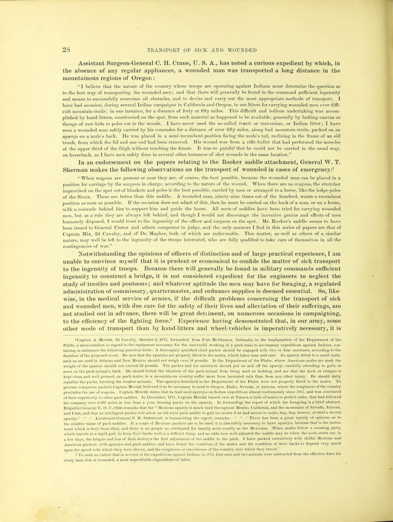 Assistant Surgeon-General C. H. Crane, IT. S. A., has noted a curious expedient by which, in the absence of any regular appliances, a wounded man was transported a long distance in the mountainous regions of Oregon : I believe that the nature of the country where troops are operating against Indians must determine the question as to the best way of transporting the wounded men; and that there will generally be found in the command sufficient ingenuity and means to successfully overcome all obstacles, and to devise and carry out the most appropriate methods of transport. I have had occasion, during several Indian campaigns in California and Oregon, to use litters for carrying wounded men over diffi- cult mountain-trails; in one instance, for a distance of forty or fifty miles. This difficult and tedious undertaking was accom- plished by hand-litters, constructed on the spot, from such material as happened to be available, generally by lashing canvas or thongs of raw-hide to poles cut in the woods. I have never used the so-called travee or traversine, or Indian litter; I have seen a wounded man safely carried by his comrades for a distance of over fifty miles, along bad mountain-trails, packed on an aparejo on a mule's back. He was placed in a semi-recumbent position facing the mule's tail, reclining in the frame of an old trunk, from which the lid and one end had been removed. His wound was from a rifle-bullet that had perforated the muscles of the upper third of the thigh without touching the femur. It was so painful that he could not be carried in the usual way, on horseback, as I have seen safely done in several other instances of shot wounds in the same location. In an endorsement ou the papers relating to the Rooker saddle attachment, General W. T. Sherman makes the following observations on the transport of wounded in cases of emergency:1 When wagons are present or near they are, of course, the best possible, because the wounded man can be placed in a position for carriage by the surgeon in charge, according to the nature of the wound. When (here are no wagons, the stretcher improvised on the spot out of blankets and poles is the best possible, carried by men or arranged to a horse, like the lodge-poles of the Sioux. These are better than this saddle. A wounded man, ninety-nine times out of the hundred, wants a recumbent position as soon as possible. If the occasion does not admit of this, then he must be carried on the back of a man, or on a horse, with a comrade behind him to support him and guide the horse. All sorts of saddles have been tried for carrying wounded men, but as a rule they are always left behind, and though I would not discourage the inventive genius and efforts of men humanely disposed, I would trust to the ingenuity of the officer and surgeon on the spot. Mr. Eooker's saddle seems to have been issued to General Custer and others competent to judge, and the only answers I find in this series of papers are that of Captain Mix, 2d Cavalry, and of Dr. Maghee, both of which are unfavorable. This matter, as well as others of a similar nature, may well be left to the ingenuity of the troops interested, who are fully qualified to take care of themselves in all the contingencies of war. Notwithstanding the opinions of officers of distinction and of large practical experience, I am unable to convince myself that it is prudent or economical to confide the matter of sick-transport to the ingenuity of troops. Because there will generally be found in military commands sufficient ingenuity to construct a bridge, it is not considered expedient for the engineers to neglect the study of trestles and poutoons; and whatever aptitude the men may have for foraging, a regulated administration of commissary, quartermaster, and ordnance supplies is deemed essential. So, like- wise, in the medical service of armies, if the difficult problems concerning the transport of sick and wounded men, with due care for the safety of their lives and alleviation of their sufferings, are not studied out in advance, there will be great detiimeut, ou numerous occasions in campaigning, to the efficiency of the fighting force.2 Experience having demonstrated that, in our army, some other mode of transport than by hand-litters and wheel-vehicles is imperatively necessary, it is •Captain A. MOOKE, 3d Cavalry, October 3, 1872, forwarded, from Fort McPherson, Nebraska, to the headquarters of the Department of the Platte, a memorandum in regard to the equipment necessary for the successful working of a pack-train to accompany expeditions against Indians, con- taining in substance the following practical hints: A thoroughly qualified chief packer should be engaged with two or four assistants, according to the duration of the proposed scout. He sees that the aparejos are properly fitted to the mules, which takes time and care. An aparejo fitted to a small mule, such as are used in Arizona and New Mexico, should not weigh over 18 pounds. In the Department of the Platte, where American mules are used, the weight of the aparejo should not exceed 22 pounds. The packer and his assistants should put on and off the aparejo, carefully attending to galls or sores on the pack-animal's back. He should forbid the blankets of the pack-animal from being used as bedding, and see that the dock or crupper is kept clean and well greased, as pack mules in a mountainous country suffer more from lacerated tails than from any other injury. He should daily- equalize the packs, favoring the weaker animals. The aparejos furnished in the Department of the Platte were not properly fitted to the mules. To procure competent packers Captain MOOI1E believed it to be necessary to send to Oregon, Idaho, Nevada, or Arizona, where the roughness of the country precludes the use of wagons. Captain MOORE states that he had used aparejos on Indian expeditions almost continuously since 1807, and was convinced of their superiority to other pack-saddles. In December, 1871, Captain Mooitu turned over at Tucson a train of mules in perfect order, that had followed his company over 4,000 miles in less than a year, bearing packs on the aparejo. In forwarding the report of which the foregoing is a brief abstract, Brigadier-General E. O. C. OltD remarks that the  Mexican aparejo is much used throughout Mexico, California, and the mountains of Nevada, Arizona, and Utah, and that no intelligent packer will allow an old-style pack-saddle to gall his mules if he had means to make, buy, beg, borrow, or steal a decent aparejo. * * Lieutenant-General P. H. Sheridan, in transmitting the report, remarks: * * '■ There has been a great variety of opinions as to the relative value of pack-saddles. If a corps of Mexican packers are to be used, it is absolutely necessary to have aparejos, because that is the instru- ment which is their beau ideal, and there is no people so celebrated for beastly mule-cruelty as the Mexicans. When mules follow a scouting party which travels at a rapid gait, to keep their backs well is a difficult thing, and no odds how well adjusted the saddle may be when the mule starts out, in a few days, the fatigue and loss of flesh destroys the first adjustment of the saddle to the pack. I have packed extensively with skilful Mexican and American packers, with aparejos and pack-saddles, and have found the condition of the mules and the condition of their backs to depend very much upon the speed with which they were driven, and the roughness or smoothness of the country over which they travel. 2 To such an extent that in several of the expeditions against Indians in 187(1, four men and two animals were subtracted from the effective force for every man sick or wounded, a most unprofitable expenditure of labor.