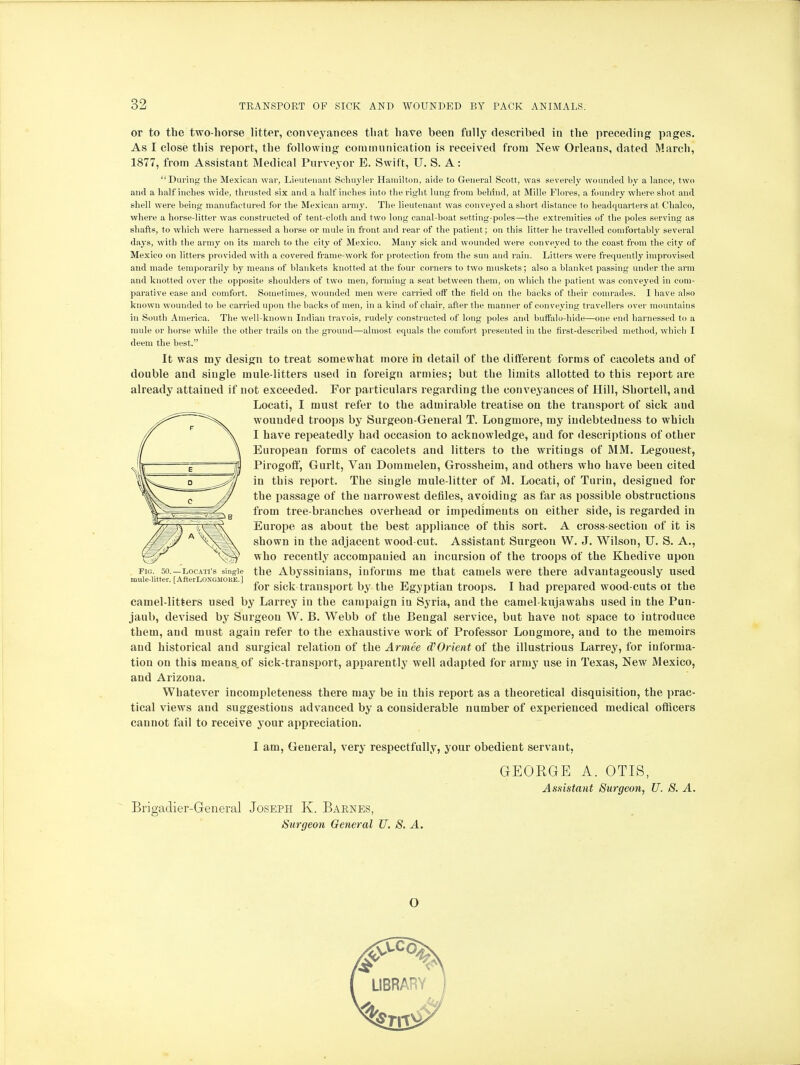 or to the two-horse litter, conveyances that have been fully described in the preceding pages. As I close this report, the following communication is received from New Orleans, dated March, 1877, from Assistant Medical Purveyor E. Swift, U. S. A: During the Mexican war, Lieutenant Schuyler Hamilton, aide to General Scott, was severely wounded by a lance, two and a half inches wide, thrusted six and a half inches into the right lung from behind, at Mille Flores, a foundry where shot and shell were being manufactured for the Mexican army. The lieutenant was conveyed a short distance to headquarters at Chalco, where a horse-litter was constructed of tent-cloth and two long canal-boat setting-poles—the extremities of the poles serving as shafts, to which were harnessed a horse or mule in front and rear of the patient ; on this litter he travelled comfortably several days, with the army on its march to the city of Mexico. Many sick and wounded were conveyed to the coast from the city of Mexico on litters provided with a covered frame-work for protection from the sun and rain. Litters were frequently improvised and made temporarily by means of blankets knotted at the four corners to two muskets; also a blanket passing under the arm and knotted over the opposite shoulders of two men, forming a seat between them, on which the patient was conveyed in com- parative ease and comfort. Sometimes, wounded men were carried off the field on the backs of their comrades. I have also known wounded to be carried upon the backs of men, in a kind of chair, after the manner of conveying travellers over mountains in South America. The well-known Indian travois, rudely constructed of long poles and buffalo-hide—one end harnessed to a mule or horse while the other trails on the ground—almost equals the comfort presented in the first-described method, which I deem the best. It was my design to treat somewhat more in detail of the different forms of cacolets and of double and single mule-litters used in foreign armies; but the limits allotted to this report are already attained if not exceeded. For particulars regarding the conveyances of Hill, Shortell, and camel-litters used by Larrey in the campaign in Syria, and the camelkujawahs used in the Pun- jaub, devised by Surgeon W. B. Webb of the Bengal service, but have not space to introduce them, and must again refer to the exhaustive work of Professor Lougmore, and to the memoirs and historical and surgical relation of the Armee d'Orient of the illustrious Larrey, for informa- tion on this means.of sick-transport, apparently well adapted for army use in Texas, New Mexico, and Arizona. Whatever incompleteness there may be in this report as a theoretical disquisition, the prac- tical views and suggestions advanced by a considerable number of experienced medical officers cannot fail to receive your appreciation. FIG. 50.—LOCATI'S single mule-litter. [AfterLONGMOKE.] Locati, I must refer to the admirable treatise on the transport of sick and wouudf d troops by Surgeon-General T. Longmore, my indebtedness to which I have repeatedly had occasion to acknowledge, and for descriptions of other European forms of cacolets and litters to the writings of MM. Legouest, Pirogoff, Gurlt, Van Dommelen, Grossheim, and others who have been cited in this report. The single mule-litter of M. Locati, of Turin, designed for the passage of the narrowest defiles, avoiding as far as possible obstructions from tree-branches overhead or impediments on either side, is regarded in Europe as about the best appliance of this sort. A cross-section of it is shown in the adjacent wood-cut. Assistant Surgeon W. J. Wilson, U. S. A., who recently accompanied an incursion of the troops of the Khedive upon the Abyssinians, informs me that camels were there advantageously used for sick transport by the Egyptian troops. I had prepared wood-cuts or the O