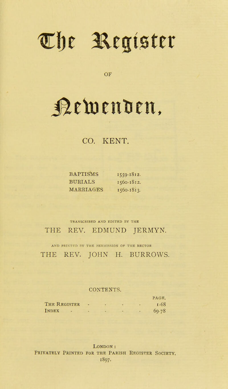 OF CO. KENT. BAPTIS'MS 1559-1812. BURIALS 1560-1812. MARRIAGES 1560-1813. TRANSCRIBED AND EDITED DY THE THE REV. EDMUND JERMYN. AND PRINTPD V.V THE I'ERMISSION OF TME RECTOR THE REV. JOHN H. BURROWS. CONTENTS. PAGH. The Reglster - - - - 1-68 Index ..... 69-78 London : Privately Printed for the Parish Rkotstkr Society. 1897.