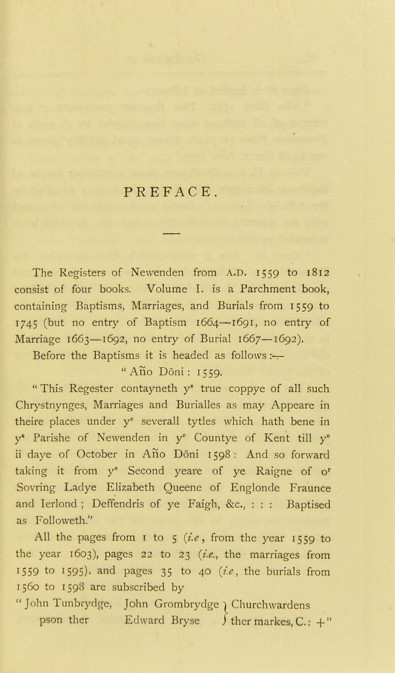 PREFACE. The Registers of Newenden from A.D, 1559 to 1812 consist of four books. Volume I. is a Parchment book, containing Baptisms, Marriages, and Burials from 1559 to 1745 (but no entry of Baptism 1664—1691, no entry of Marriage 1663—1692, no entry of Burial 1667—1692). Before the Baptisms it is headed as follows :—  Ano Doni : 1559.  This Regester contayneth y' true coppye of all such Chrystnynges, Marriages and Burialles as may Appeare in theire places under y^ severall tytles which hath bene in y' Parishe of Newenden in y^ Countye of Kent till y* ii daye of October in Ano Doni 1598: And so forward taking it from y^ Second yeare of ye Raigne of o' Sovring Ladye Elizabeth Queene of Englonde Fraunce and lerlond ; Deffendris of ye Faigh, &c., : : : Baptised as Followeth. All the pages from i to 5 (?>, from the year 1559 to the year 1603), pages 22 to 23 (i.e., the marriages from 1559 to 1595). and pages 35 to 40 (i.e, the burials from 1560 to 1598 are subscribed by  John Tunbrydge, John Grombrydge | Churchwardens pson ther Edward Bryse j thcr markes, C.: +