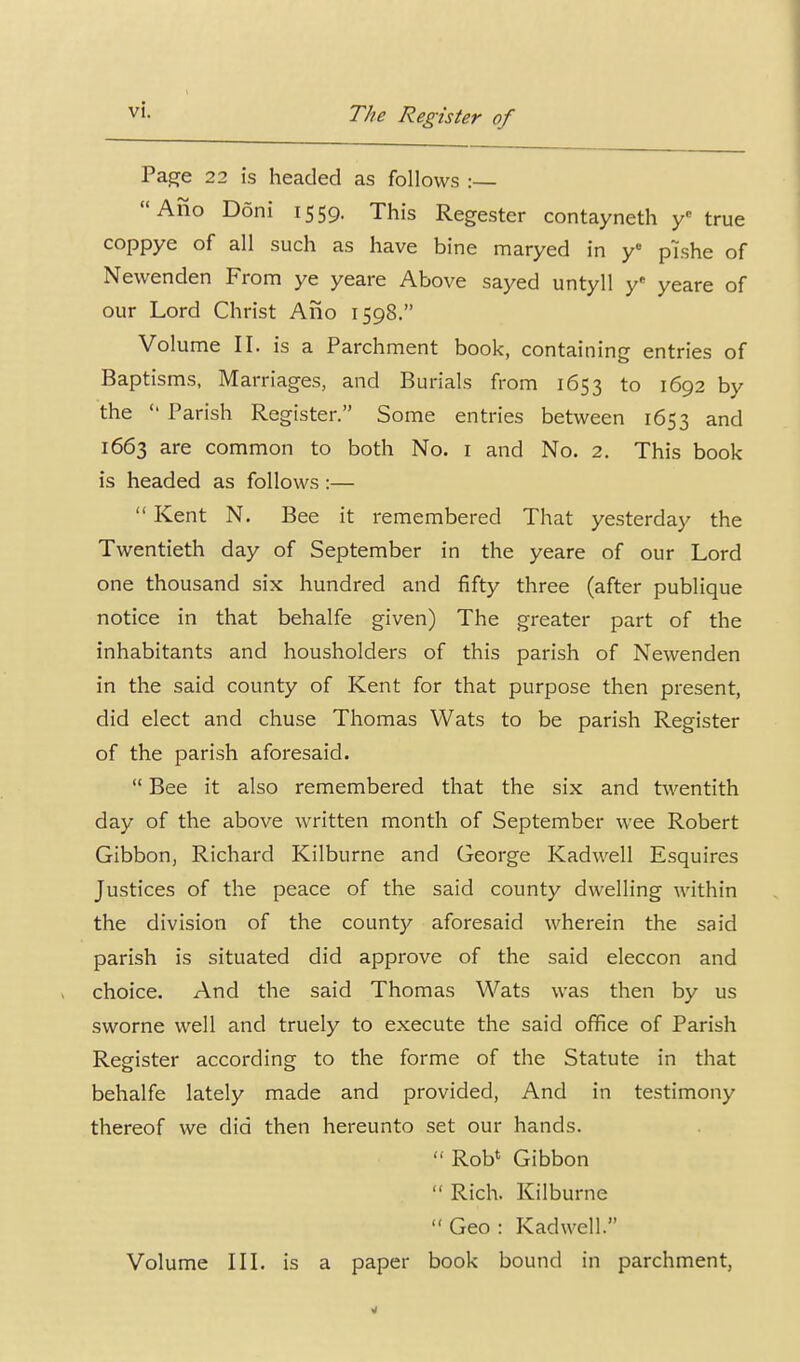 Pag[e 22 is tieaded as follows :— Alio Doni 1559. This Regester contayneth y true coppye of all such as have bine maryed in y pishe of Newenden From ye yeare Above sayed untyll y* yeare of our Lord Christ Ano 1598. Volume II. is a Parchment book, containing entries of Baptisms, Marriages, and Burials from 1653 to 1692 by the  Parish Register. Some entries between 1653 and 1663 are common to both No. i and No. 2. This book is headed as follows :—  Kent N. Bee it remembered That yesterday the Twentieth day of September in the yeare of our Lord one thousand six hundred and fifty three (after publique notice in that behalfe given) The greater part of the inhabitants and housholders of this parish of Newenden in the said county of Kent for that purpose then present, did elect and chuse Thomas Wats to be parish Register of the parish aforesaid.  Bee it also remembered that the six and twentith day of the above written month of September wee Robert Gibbon, Richard Kilburne and George Kadwell Esquires Justices of the peace of the said county dwelling within the division of the county aforesaid wherein the said parish is situated did approve of the said eleccon and choice. And the said Thomas Wats was then by us sworne well and truely to execute the said office of Parish Register according to the forme of the Statute in that behalfe lately made and provided. And in testimony thereof we did then hereunto set our hands.  Rob* Gibbon  Rich. Kilburne Geo: Kadwell. Volume III. is a paper book bound in parchment,