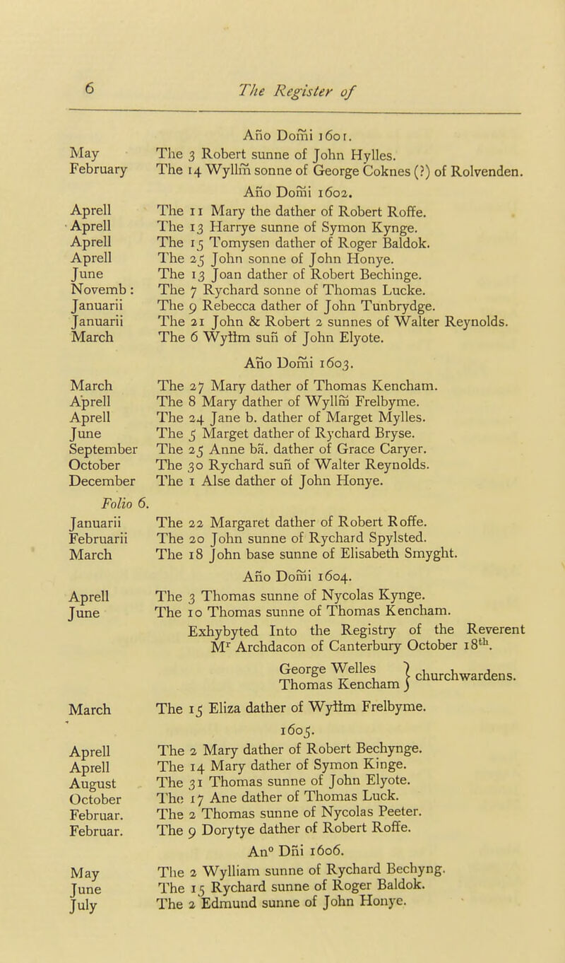 Ano Domi i6or. May The 3 Robert sunne of John Hylles. February The 14 WyUm sonne of George Coknes (?) of Rolvenden. Ano Domi 1602. Aprell The 11 Mary the dather of Robert Roffe. ■ Aprell The 13 Harrye sunne of Symon Kynge. Aprell The 15 Tomysen dather of Roger Baldok. Aprell The 25 John sonne of John Honye. June The 13 Joan dather of Robert Bechinge. Novemb : The 7 Rychard sonne of Thomas Lucke. Januarii The 9 Rebecca dather of John Tunbrydge. Januarii The 21 John & Robert 2 sunnes of Walter Reynolds. March The 6 Wytim sun of John Elyote. Ano Domi 1603, March The 27 Mary dather of Thomas Kencham. Aprell The 8 Mary dather of Wylliii Frelbyme. Aprell The 34 Jane b. dather of Marget Mylles. June The 5 Marget dather of Rychard Bryse. September The 25 Anne ba. dather of Grace Caryer. October The 30 Rychard suii of Walter Reynolds. December The i Alse dather of John Honye. Folio 6. Januarii The 22 Margaret dather of Robert Roffe. Februarii The 20 John sunne of Rychard Spylsted. March The 18 John base sunne of Elisabeth Smyght. Ano Domi 1604. Aprell The 3 Thomas sunne of Nycolas Kynge. June The 10 Thomas sunne of Thomas Kencham. Exhybyted Into the Registry of the Reverent M^ Archdacon of Canterbury October 1%^^. George Welles | churchwardens. Thomas Kencham ) March The 15 Eliza dather of Wylim Frelbyme. 1605. Aprell The 2 Mary dather of Robert Bechynge, Aprell The 14 Mary dather of Symon Kinge. August The 31 Thomas sunne of John Elyote. October The 17 Ane dather of Thomas Luck. Februar. The 2 Thomas sunne of Nycolas Peeter. Februar. The 9 Dorytye dather of Robert Roffe. An° Dfii 1606. May The 2 Wylliam sunne of Rychard Bechyng. June The 1,5 Rychard sunne of Roger Baldok. July The a Edmund sunne of John Honye.