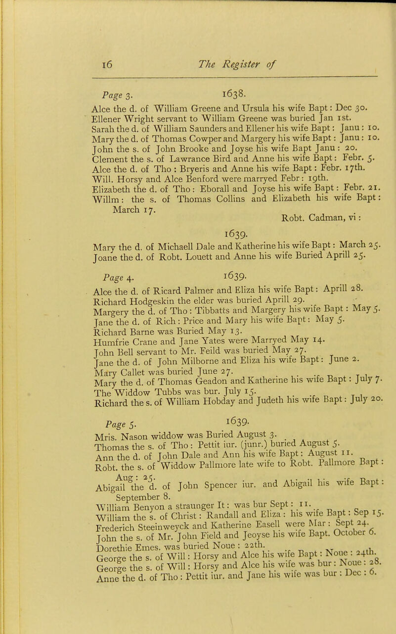 Page 3. 1638. Alee the d. of William Greene and Ursula his wife Bapt: Dec 30. Ellener Wright servant to William Greene was buried Jan ist. Sarah the d. of William Saunders and Ellener his wife Bapt: Janu : 10. Mary the d. of Thomas Cowper and Margery his wife Bapt: Janu : 10. John the s. of John Brooke and Joyse his wife Bapt Janu : 20. Clement the s. of Lawrance Bird and Anne his wife Bapt: Febr. 5. Alee the d. of Tho : Bryeris and Anne his wife Bapt: Febr. 17th. Will. Horsy and Alee Benford weremarryed Febr: 19th. Elizabeth the d. of Tho : Eborall and Joyse his wife Bapt: Febr. 21. Willm: the s. of Thomas Collins and Elizabeth his wife Bapt: March 17. Robt. Cadman, vi: 1639. Mary the d. of Michaell Dale and Katherine his wife Bapt: March 25. Joane the d. of Robt. Louett and Anne his wife Buried Aprill 25. Page 4. 1639. Alee the d. of Ricard Palmer and Eliza his wife Bapt: Aprill 28. Richard Hodgeskin the elder was buried Aprill 29. Margery the d. of Tho : Tibbatts and Margery his wife Bapt: May 5. Jane the d. of Rich : Price and Mary his wife Bapt: May 5. Richard Bame was Buried May 13. Humfrie Crane and Jane Yates were Marryed May 14. John Bell servant to Mr. Feild was buried May 27. Jane the d. of John Milborne and Eliza his wife Bapt: June 2. Mary Callet was buried June 27. _ t ti . t 1 >, Mary the d. of Thomas Geadon andKatherme his wife Bapt: July 7. The Widdow Tubbs was bur. July 15. Richard the s. of William Hobday and Judeth his wife Bapt: July 20 Page 5. 1639. Mris Nason widdow was Buried August 3. Thomas the s. of Tho: Pettit iur. (junr.) buried August 5. Ann the d of Tohn Dale and Ann his wife Bapt: August 11. Robt. the s. of Widdow Pallmore late wife to Robt. Pallmore Bapt AbigfiMhe^'d. of John Spencer iur. and Abigail his wife Bapt September 8. William Benyon a straunger It: was bur Sept: 11. William the s. of Christ: Randall and Eliza : his wife Bapt . Sep 15 Frederich Steeinweyck and Katherine Easell were Mar: Sept 24. John the s. of Mr. John Field and Jeoyse his wife Bapt. October 6. Dorethie Ernes, was buried None : 22th. George the s. of Will: Horsy and Alee his wife Bapt: None : 24th. George the s. of Will: Horsy and Alee his wife was bur: None : 28. Anne the d. of Tho : Pettit iur. and Jane his wife was bur : Dec . 0.