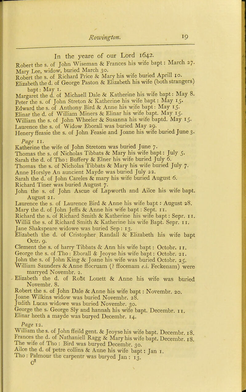 In the yeare of our Lord 1642. Robert the s. of John Wiseman & Frances his wife bapt: March 27. Mary Lee, widow, buried March 30. Robert the s. of Richard Price & Mary his wife buried Aprill 10. Elizabeth the d. of George Paston & Elizabeth his wife (both strangers) bapt: May i. Margaret the d. of Michaell Dale & Katherine his wife bapt: May 8. Peter the s. of John Streton & Katherine his wife bapt: May 15. Edward the s. of Anthony Bird & Anne his wife bapt: May 15. Elinar the d. of William Miners & Elinar his wife bapt. May 15. William the s. of John Wheeler & Susanna his wife baptd. May 15. Laurence the s. of Widow Eborall was buried May 29. Henery ffeasie the s. of John Feasie and Joane his wife buried June 3. Page II. Katherine the wife of John Stretom was buried June 7. Thomas the s. of Nicholas Tibbats & Mary his wife bapt: July 5. Sarah the d. of Tho: Buffery & Elner his wife buried July 6. Thomas the s. of Nicholas Tibbats & Mary his wife buried July 7. Anne Horslye An auncient Mayde was buried July 22. Sarah the d. of John Careles & mary his wife buried August 6. Richard Tiner was buried August 7. John the s. of John Ascue of Lapworth and Ailce his wife bapt. August 21. Laurence the s. of Laurence Bird & Anne his wife bapt: August 28. Mary the d. of John Jeffs & Anne his wife bapt: Sept. 11. Richard the s. of Richard Smith & Katherine his wife bapt: Sepr. 11. Willia the s. of Richard Smith & Katherine his wife Bapt. Sepr. 11. Jane Shakspeare widowe was buried Sep 113. Elizabeth the d. of Cristopher Randall & Elizabeth his wife bapt Octr. 9. Clement the s. of harry Tibbats & Ann his wife bapt: Octobr. 11. George the s. of Tho: Eborall & Jeoyse his wife bapt: Octobr. 21. John the s. of John King & Joane his wife was buried Octobr. 25. William Saunders & Anne ffocruam (? ffocenam e.i. Feckenam) were marryed Novembr. 2. ^Elizabeth the d. of Ro'bt Louett & Anne his wife was buried Novembr. 8. Robert the s. of John Dale & Anne his wife bapt: Novembr. 20. Joane Wilkins widow was buried Novembr. 28. Judith Lucas widowe was buried Novembr. 30. George the s. George Sly and hannah his wife bapt. Decembr. 11. Elinar heeth a mayde was buryed Decembr. 14. Page 12. William the s. of John ffeild gent. & Jeoyse his wife bapt. Decembr. 18. Frances the d. of Nathaniell Ragg & Mary his wife bapt. Decembr. 18! The wife of Tho : Bird was buryed Decembr. 30. Ailce the d. of petre collins & Anne his wife bapt: Jan i. Tho : Palmour the carpentr was buryed Jan : 13.