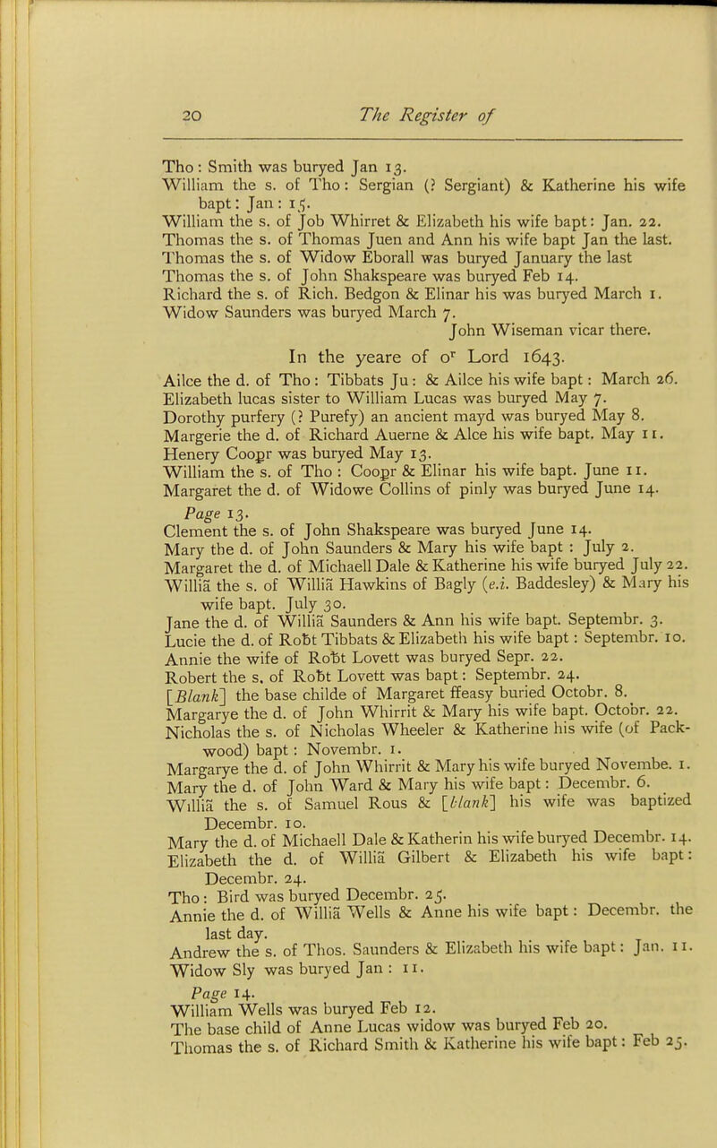 Tho : Smith was buryed Jan 13. William the s. of Tho: Sergian (? Sergiant) & Katharine his wife bapt: Jan : 15. William the s. of Job Whirret & Elizabeth his wife bapt: Jan. 22. Thomas the s. of Thomas Juen and Ann his wife bapt Jan the last. Thomas the s. of Widow Eborall was buryed January the last Thomas the s. of John Shakspeare was buryed Feb 14. Richard the s. of Rich. Bedgon & Elinar his was buryed March i. Widow Saunders was buryed March 7. John Wiseman vicar there. In the yeare of o'^ Lord 1643. Alice the d. of Tho : Tibbats Ju: & Ailce his wife bapt: March 26. Elizabeth lucas sister to William Lucas was buryed May 7. Dorothy purfery (? Purefy) an ancient mayd was buryed May 8. Margerie the d. of Richard Auerne & Alee his wife bapt. May 11. Henery Coopr was buryed May 13. William the s. of Tho : Coopr & Elinar his wife bapt. June 11. Margaret the d. of Widowe Collins of pinly was buryed June 14. Page 13. Clement the s. of John Shakspeare was buryed June 14. Mary the d. of John Saunders & Mary his wife bapt : July 2. Margaret the d. of Michaell Dale & Katherine his wife buryed July 22. Willia the s. of Willia Hawkins of Bagly [e.i. Baddesley) & Mary his wife bapt. July 30. Jane the d. of Willia Saunders & Ann his wife bapt. Septembr. 3. Lucie the d. of Robt Tibbats & Elizabeth his wife bapt: Septembr. 10. Annie the wife of Rotit Lovett was buryed Sepr. 22. Robert the s. of Robt Lovett was bapt: Septembr. 24. [Blxmk'\ the base childe of Margaret ffeasy buried Octobr. 8. Margarye the d. of John Whirrit & Mary his wife bapt. Octobr. 22. Nicholas the s. of Nicholas Wheeler & Katherine his wife (of Pack- wood) bapt: Novembr. i. Margarye the d. of John Whirrit & Mary his wife buryed Novembe. i. Mary the d. of John Ward & Mary his wife bapt: Decembr. 6. Willia the s. of Samuel Rous & \^blanli\ his wife was baptized Decembr. 10. Mary the d. of Michaell Dale & Katherin his wife buryed Decembr. 14. Elizabeth the d. of Willia Gilbert & Elizabeth his wife bapt: Decembr. 24. Tho: Bird was buryed Decembr. 25. Annie the d. of Willia Wells & Anne his wife bapt: Decembr. the last day. Andrew the s. of Thos. Saunders & Elizabeth his wife bapt: Jan. 11. Widow Sly was buryed Jan : 11. ?age 14. William Wells was buryed Feb 12. The base child of Anne Lucas widow was buryed Feb 20. Tliomas the s. of Richard Smith & Katherine his wife bapt: Feb 25.