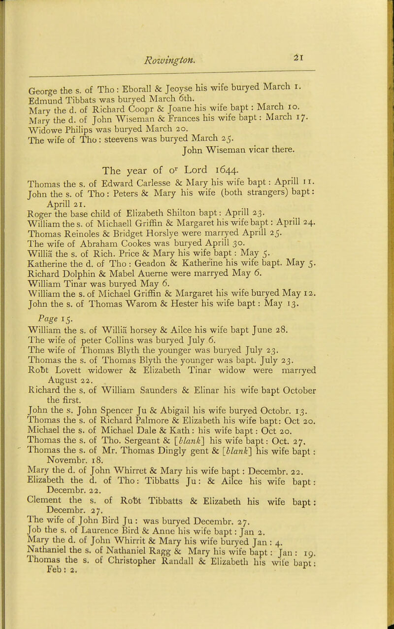 31 George the s. of Tho: Eborall & Jeoyse his wife buryed March i. Edmund Tibbats was buryed March 6th. Mary the d. of Richard Coopr & Joane his wife bapt: March lo. Mary the d. of John Wiseman & Frances his wife bapt: March 17. Widowe Philips was buryed March 20. The wife of Tho: steevens was buryed March 25. John Wiseman vicar there. The year of o^ Lord 1644. Thomas the s. of Edward Carlesse & Mary his wife bapt: Aprill 11. John the s. of Tho : Peters & Mary his wife (both strangers) bapt: Aprill 21. Roger the base child of Elizabeth Shilton bapt: Aprill 23. William the s. of Michaell Griffin & Margaret his wife bapt: Aprill 24. Thomas Reinoles & Bridget Horslye were marryed Aprill 25. The wife of Abraham Cookes was buryed Aprill 30. Willia the s. of Rich. Price & Mary his wife bapt: May 5. Katherine the d. of Tho : Geadon & Kather'ine his wife bapt. May 5. Richard Dolphin & Mabel Aueme were marryed May 6. William Tinar was buryed May 6. William the s. of Michael Griffin & Margaret his wife buryed May 12. John the s. of Thomas Warom & Hester his wife bapt: May 13. Page 15. William the s. of Willia horsey & Ailce his wife bapt June 28. The wife of peter Collins was buryed July 6. The wife of Thomas Blyth the younger was buiyed July 23. Thomas the s. of Thomas Blyth the younger was bapt. July 23. Robt Lovett widower & Elizabeth Tinar widow were marryed August 22. Richard the s. of William Saunders & Elinar his wife bapt October the first. John the s. John Spencer Ju & Abigail his wife buryed Octobr. 13. Thomas the s. of Richard Palmore & Elizabeth his wife bapt: Oct 20. Michael the s. of Michael Dale & Kath: his wife bapt: Oct 20. Thomas the s. of Tho. Sergeant & {hlanhi] his wife bapt: Oct. 27. Thomas the s. of Mr. Thomas Dingly gent & \hlanli\ his wife bapt : Novembr. 18. Mary the d. of John Whirret & Mary his wife bapt: Decembr. 22. Elizabeth the d. of Tho: Tibbatts Ju: Sc Ailce his wife bapt: Decembr. 22. Clement the s. of Rott Tibbatts & Elizabeth his wife bapt: Decembr. 27. The wife of John Bird Ju : was buryed Decembr. 27. Job the s. of Laurence Bird & Anne his wife bapt: Jan 2. Mary the d. of John Whirrit & Mary his wife buryed Jan : 4. Nathaniel the s. of Nathaniel Ragg & Mary his wife bapt: Jan : 19. Thomas the s. of Christopher Randall & Elizabeth his wife bapt : Feb : 2. '