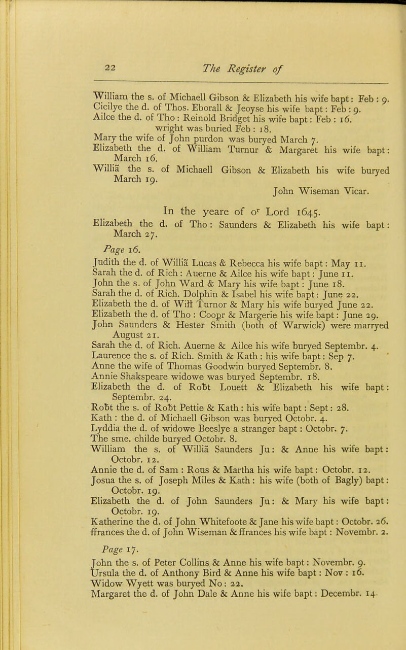 William the s. of Michaell Gibson & Elizabeth his wife bapt: Feb : 9. Cicilye the d. of Thos. Eborall & Jeoyse his wife bapt: Feb : 9. Ailce the d, of Tho : Reinold Bridget his wife bapt: Feb : 16. Wright was buried Feb : 18. Mary the wife of John purdon was buryed March 7. Elizabeth the d. of William Turnur & Margaret his wife bapt: March 16. b V Willia the s. of Michaell Gibson & Elizabeth his wife buryed March 19. John Wiseman Vicar. In the yeare of o^ Lord 1645. Elizabeth the d. of Tho : Saunders & Elizabeth his wife bapt: March %). Page 16. Judith the d. of Willia Lucas & Rebecca his wife bapt: May ii. Sarah the d. of Rich: Auerne & Ailce his wife bapt: June 11. John the s. of John Ward & Mary his wife bapt: June 18. Sarah the d. of Rich. Dolphin & Isabel his wife bapt: June 22. Elizabeth the d. of Wiii Turner & Mary his wife buryed June 22. Elizabeth the d. of Tho : Coogr & Margerie his wife bapt: June 29. John Saunders & Hester Smith (both of Warwick) were marryed August 21. Sarah the d. of Rich. Auerne & Ailce his wife buryed Septembr. 4. Laurence the s. of Rich. Smith & Kath : his wife bapt: Sep 7. Anne the wife of Thomas Goodwin buryed Septembr. 8. Annie Shakspeare widowe was buryed Septembr. 18. Elizabeth the d. of Roht Louett & Elizabeth his wife bapt: Septembr. 24. Robt the s. of Robt Pettie & Kath : his wife bapt: Sept: 28. Kath : the d. of Michaell Gibson was buryed Octobr. 4. Lyddia the d. of widowe Beeslye a stranger bapt: Octobr. 7. The sme. childe buryed Octobr. 8. William the s. of Willia Saunders Ju: & Anne his wife bapt: Octobr. 12. Annie the d. of Sam : Rous & Martha his wife bapt: Octobr. 12. Josua the s. of Joseph Miles & Kath: his wife (both of Bagly) bapt: Octobr. 19. Elizabeth the d. of John Saunders Ju: & Mary his wife bapt: Octobr. 19. Katherine the d. of John Whitefoote & Jane his wife bapt: Octobr. 26. ffrances the d. of John Wiseman & ffrances his wife bapt: Novembr. 2. Fage 17. John the s. of Peter Collins & Anne his wife bapt: Novembr. 9. Ursula the d. of Anthony Bird & Anne his wife bapt: Nov : 16. Widow Wyett was buryed No: 22. Margaret the d. of John Dale & Anne his wife bapt: Decembr. 14.