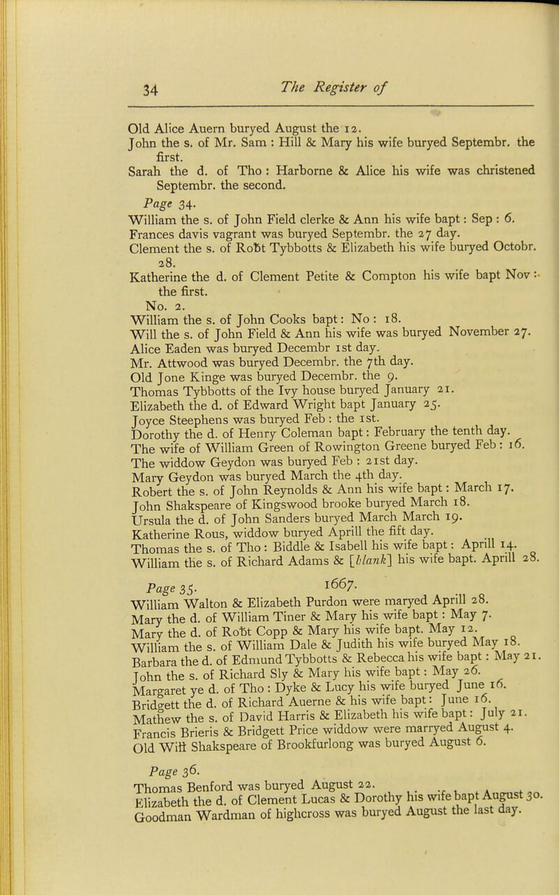 Old Alice Auern buryed August the la. John the s. of Mr. Sam : Hill & Mary his wife buryed Septembr. the first. Sarah the d. of Tho : Harborne & Alice his wife was christened Septembr. the second. Page 34. William the s, of John Field clerke & Ann his wife bapt: Sep : 6. Frances davis vagrant was buryed Septembr. the 27 day. Clement the s. of Rott Tybbotts & Elizabeth his wife buryed Octobr. 28. Katherine the d. of Clement Petite & Compton his wife bapt Nov :■ the first. No. 2. William the s. of John Cooks bapt: No : 18. Will the s. of John Field & Ann his wife was buryed November 27. Alice Eaden was buryed Decembr ist day. Mr. Attwood was buryed Decembr. the 7th day. Old Jone Kinge was buryed Decembr. the 9. Thomas Tybbotts of the Ivy house buryed January 21. Elizabeth the d. of Edward Wright bapt January 25. Joyce Steephens was buryed Feb : the ist. Dorothy the d. of Henry Coleman bapt: February the tenth day. The wife of William Green of Rowington Greene buryed Feb: 16. The widdow Geydon was buryed Feb : 21st day. Mary Geydon was buryed March the 4th day. Robert the s. of John Reynolds & Ann his wife bapt: March 17. John Shakspeare of Kingswood brooke buryed March 18. Ursula the d. of John Sanders buryed March March 19. Katherine Rous, widdow buryed Aprill the fift day. Thomas the s. of Tho: Biddle & Isabell his wife bapt: Aprill 14. William the s. of Richard Adams & \hlank'\ his wife bapt. Aprill 28. Page 3^. 1667. William Walton & Elizabeth Purdon were maryed Aprill 28. Mary the d. of William Tiner & Mary his wife bapt: May 7. Mary the d. of Roftt Copp & Mary his wife bapt. May 12. William the s. of William Dale & Judith his wife buryed May 18. Barbara the d. of Edmund Tybbotts & Rebecca his wife bapt: May 21. John the s. of Richard Sly & Mary his wife bapt: May 26. Margaret ye d. of Tho : Dyke & Lucy his wife buryed June 16. Bridgett the d. of Richard Auerne & his wife bapt: June 16. Mathew the s. of David Harris & Elizabeth his wife bapt: July 21. Francis Brieris & Bridgett Price widdow were marryed August 4. Old Witt Shakspeare of Brookfurlong was buryed August 6. Page 36. Thomas Benford was buryed August 22. Elizabeth the d. of Clement Lucas & Dorothy his wife bapt August 30. Goodman Wardman of highcross was buryed August the last day.