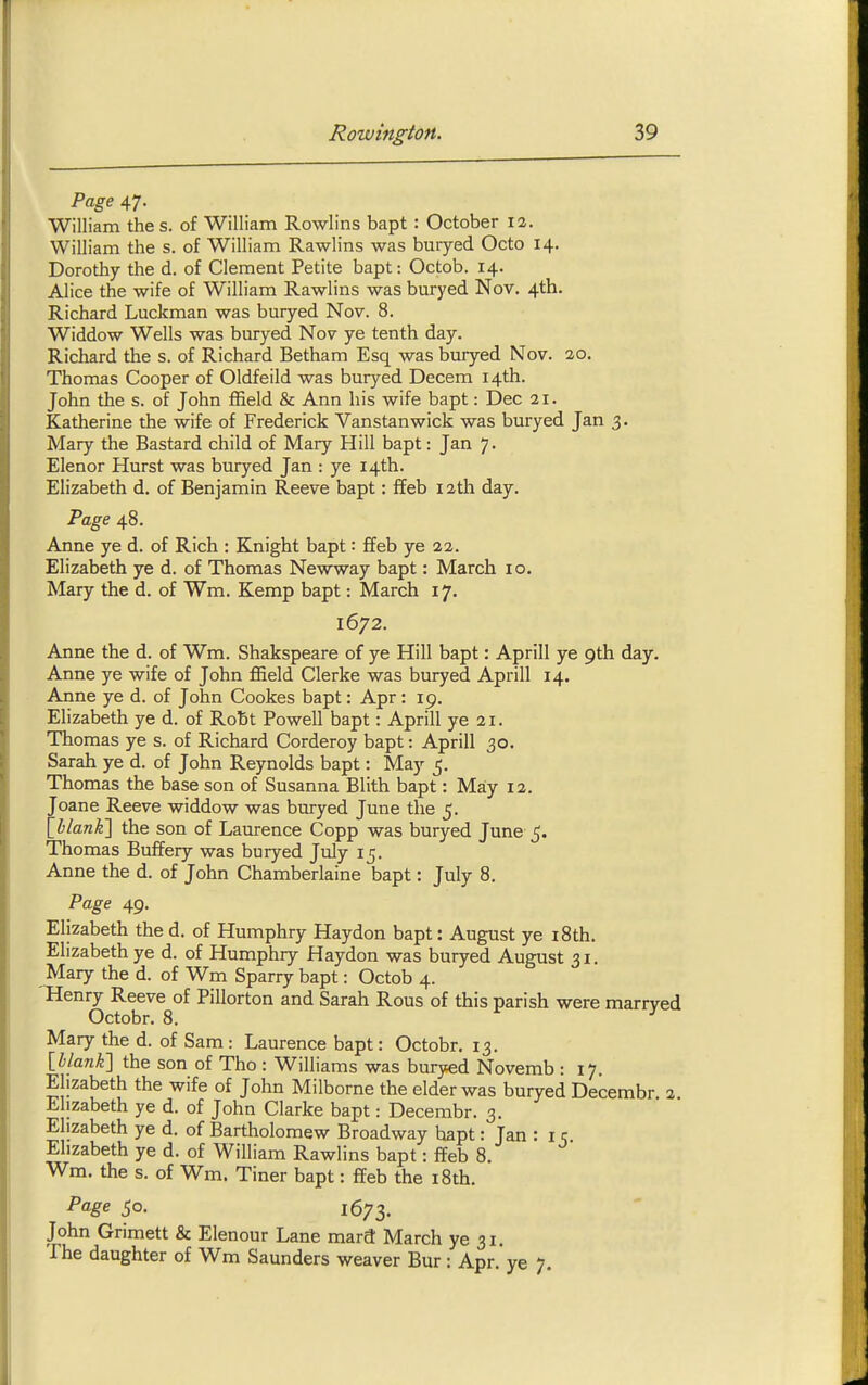 Page 47. William the s. of William Rowlins bapt : October 12. William the s. of William Rawlins was buryed Octo 14. Dorothy the d. of Clement Petite bapt: Octob. 14. Alice the wife of William Rawlins was buryed Nov. 4th. Richard Luckman was buryed Nov. 8. Widdow Wells was buryed Nov ye tenth day. Richard the s. of Richard Betham Esq was buryed Nov. 20. Thomas Cooper of Oldfeild was buryed Decern 14th. John the s. of John ffield & Ann his wife bapt: Dec 21. Katherine the wife of Frederick Vanstanwick was buryed Jan 3. Mary the Bastard child of Mary Hill bapt: Jan 7. Elenor Hurst was buryed Jan : ye 14th. Elizabeth d. of Benjamin Reeve bapt: ffeb 12tli day. Page 48. Anne ye d. of Rich : Knight bapt: ffeb ye 22. Elizabeth ye d. of Thomas Newway bapt: March 10. Mary the d. of Wm. Kemp bapt: March 17. 1672. Anne the d. of Wm. Shakspeare of ye Hill bapt: Aprill ye 9th day. Anne ye wife of John fBeld Gierke was buryed Aprill 14. Anne ye d. of John Cookes bapt: Apr : 19. Elizabeth ye d. of Robt Powell bapt: Aprill ye 21. Thomas ye s. of Richard Corderoy bapt: Aprill 30. Sarah ye d. of John Reynolds bapt: May 5. Thomas the base son of Susanna Blith bapt: Ma:y 12. Joane Reeve widdow was buryed June the 5. Xhlanki the son of Laurence Copp was buryed June 5. Thomas Buffery was buryed July 15. Anne the d. of John Chamberlaine bapt: July 8. Page 49. Elizabeth the d. of Humphry Haydon bapt: August ye 18th. Elizabeth ye d. of Humphry Haydon was buryed August 31. Mary the d. of Wm Sparry bapt: Octob 4. Henry Reeve of Pillorton and Sarah Rous of this parish were marrved Octobr. 8. f J Mary the d. of Sam: Laurence bapt: Octobr. 13. IhlanK] the son of Tho : Williams was buryed Novemb : 17. Elizabeth the wife of John Milborne the elder was buryed Decembr 2 Elizabeth ye d. of John Clarke bapt: Decembr. 3. Elizabeth ye d. of Bartholomew Broadway bapt: Jan : i c Elizabeth ye d. of William Rawlins bapt: ffeb 8. Wm. the s. of Wm. Tiner bapt: ffeb the i8th. 5°- 1673. John Grimett & Elenour Lane mard March ye 31. The daughter of Wm Saunders weaver Bur : Apr. ye 7.