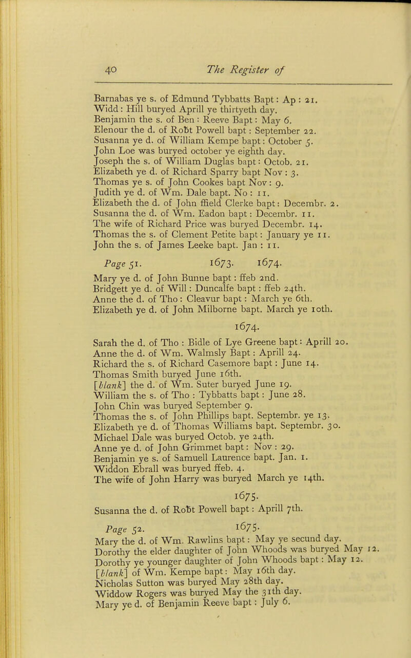 Barnabas ye s. of Edmund Tybbatts Bapt: Ap : ai. Widd: Hill buryed Aprill ye thii tyeth day. Benjamin the s. of Ben : Reeve Bapt: May 6. Elenour the d. of Robt Powell bapt: September 22. Susanna ye d. of William Kempe bapt: October 5. John Loe was buryed October ye eighth day. Joseph the s. of William Duglas bapt: Octob. 21. Elizabeth ye d. of Richard Sparry bapt Nov : 3. Thomas ye s. of John Cookes bapt Nov: 9. Judith ye d. of Wm. Dale bapt. No : 11. Elizabeth the d. of John ffield Gierke bapt; Decembr. 2. Susanna the d. of Wm. Eadon bapt: Decembr. 11. The wife of Richard Price was buryed Decembr. 14. Thomas the s. of Clement Petite bapt: January ye 11. John the s. of James Leeke bapt. Jan : 11. Page 51. 1673. 1674. Mary ye d. of John Bunne bapt: ffeb 2nd. Bridgett ye d. of Will: Duncalfe bapt: ffeb 24th. Anne the d. of Tho : Cleavur bapt: March ye 6th. Elizabeth ye d. of John Milborne bapt. March ye loth. 1674. Sarah the d. of Tho : Bidle of Lye Greene bapt: Aprill 20. Anne the d. of Wm. Walmsly Bapt: Aprill 24. Richard the s. of Richard Casemore bapt: June 14. Thomas Smith buryed June i6th. [blank'] the d. of Wm. Suter buryed June 19. William the s. of Tho : Tybbatts bapt: June 28. John Chin was buryed September 9. Thomas the s. of John Phillips bapt. Septembr. ye 13. Elizabeth ye d. of Thomas Williams bapt. Septembr. 30. Michael Dale was buryed Octob. ye 24th. Anne ye d. of John Grimmet bapt: Nov : 29. Benjamin ye s. of Samuell Laurence bapt. Jan. i. Widdon Ebrall was buryed ffeb. 4. The wife of John Harry was buryed March ye 14th. 1675. Susanna the d. of Ro15t Powell bapt: Aprill 7th. Page 52. 1675. Mary the d. of Wm. Rawlins bapt: May ye secund day. Dorothy the elder daughter of John Whoods was buryed May i Dorothy ye younger daughter of John Whoods bapt: May 12. [h/ank] of Wm. Kempe bapt: May i6th day. Nicholas Sutton was buryed May 28th day. Widdow Rogers was buryed May the 31th day. Mary ye d. of Benjamin Reeve bapt: July 6.