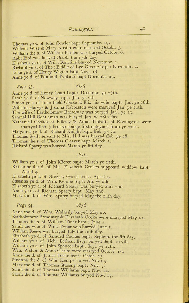 Thomas ye s. of John ffowler bapt Septembr. 19. William Wise & Mary Austin were marryed Octobr. 5. William the s. of William Purden was buryed Octobr. 8. RoBt Bird was buryed Octob. the lyth day. Elizabeth ye d. of Will: Rawlins buryed Novembr. i. Richard ye s. of Tho : Biddle of Lye Greene bapt: Novembr. 2. Luke ye s. of Henry Wigton bapt Nov: 18. Anne ye d. of Edmund Tybbatts bapt Novembr. 23. Anne ye d. of Henry Court bapt: Decembr. ye 27th. Sarah ye d. of New way bapt: Jan. ye 6th. Simon ye s. of John ffield Gierke & Eliz his wife bapt: Jan. ye i8th. William Harvye & Joanna Osboaston were marryed Jan. ye 20th. The wife of Bartholomew Broadway was buryed Jan : ye 23. Samuel Hill Gentleman was buryed Jan. ye 28th day. Nathaniell Cookes of Billesly & Anne Tibbatts of Rowington were marryed ffeb. 7 license beinge first obteyned from ye court. Margarett ye d. of Richard Knight bapt. ffeb. ye 20. Thomas Swift servant to Mis. Hill was buryed ffeb. ye 28. Thomas the s. of Thomas Cleaver bapt. March 2. Richard Sparry was buryed March ye fift day. 1676. William ye s. of John Mierce bapt: March ye 27th. Katherine the d. of Mis. Elizabeth Cookes supposed widdow bapt: Aprill 3. Elizabeth ye d. of Gregory Garret bapt: Aprill 4. Susanna ye d. of Wm. Kempe bapt: Ap. ye 9th. Elizabeth ye d. of Richard Sparry was buryed May 2nd. Anne ye d. of Richard Sparry bapt: May 2nd. Mary the d. of Wm. Sparry buryed May the 14th day. Page 54. 1676. Anne the d. of Wra, Walmsly buryed May 20. Bartholomew Broadway & Elizabeth Cooke were marryed May 22, Thomas the s. of William Tiner bapt: June 2. Sarah the wife of Wm. Tyner was buryed June 7. William Reeve was buryed July the loth day. Elizabeth ye d. of Samuell Cookes bapt: Septem. the fift day. William ye s. of Rich: Betham Esqr. buryed Sept. ye 7th. William ye s. of John Spencer bapt: Sept. ye 12th. Wm. Walton &.Anne Clarke were marryed Octobr. ist. Anne the d. of James Leeke bapt: Octob. 15. Susanna the d. of Wm. Kempe buryed Nov: 5. Mary the d. of Thomas Glueeny bapt: Nov. 7. Sarah the d. of Thomas Williams bapt. Nov. 14. Sarah the d. of Thomas Williams buryed Nov. 17.