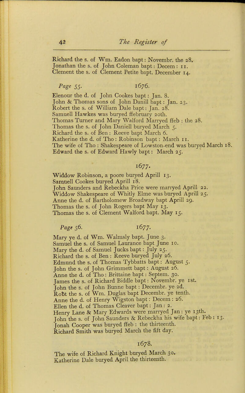 Richard the s. of Wm. Eadon bapt: Novembr. the 28. Jonathan the s. of John Coleman bapt: Decern : 11. Clement the s. of Clement Petite bapt. December 14. Pcige 55- 1676. Elenour the d. of John Cookes bapt: Jan. 8. John & Thomas sons of John Danill bapt: Jan. 23. Robert the s. of William Dale bapt: Jan. 28. Samuell Hawkes was buryed ffebruary 20th. Thomas Turner and Mary Walford Manyed ffeb : the 28. Thomas the s. of John Daniel! buiyed March 5, Richard the s. of Ben : Reeve bapt March 6. Katherine the d. of Tho : Robinson bapt: March 11. The wife of Tho : Shakespeare of Lowston-end was buryed March 18. Edward the s. of Edward Hawly bapt: March 25. Widdow Robinson, a poore buryed Aprill 13. Samuell Cookes buiyed Aprill 18. John Saunders and Rebeckha Price were marryed Aprill 22. Widdow Shakespeare of Whitly Elme was buryed Aprill 25. Anne the d. of Bartholomew Broadway bapt Aprill 29. Thomas the s. of John Rogers bapt May 13. Thomas the s. of Clement Walford bapt. May 15. Mary ye d. of Wm. Walmsly bapt. June 3. Samuel the s. of Samuel Laurance bapt June 10. Mary the d. of Samuel Jucks bapt: July 25. Richard the s. of Ben : Reeve buryed July 26. Edmund the s. of Thomas Tybbatts bapt: August 5. John the s. of John Grimmett bapt: August 26. Anne the d. of Tho : Brittaine bapt: Septem. 30. James the s. of Richard Biddle bapt: Novembr. ye ist. John the s. of John Bunne bapt: Decembr. ye 2d. Roftt the s. of Wm. Duglas bapt Decembr. ye tenth. Anne the d. of Henry Wigston bapt: Decem: 26. Ellen the d. of Thomas Cleaver bapt: Jan: 2. Henry Lane & Mary Edwards were marryed Jan: ye 13th. John the s. of John Saunders & Rebeckha his wife bapt: Feb: 13. Jonah Cooper was buryed ffeb : the thirteenth. Richard Smith was buryed March the fift day. 1678. The wife of Richard Knight buryed March 30. Katherine Dale buryed April the thirteenth. 1677. Page 56. 1677.