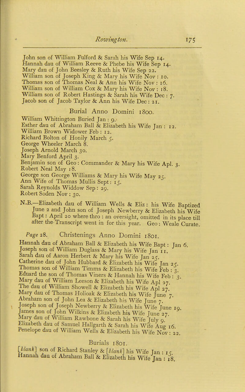 John son of William Fulford & Sarah his Wife Sep 14. Hannah dau of William Reeve & Phebe his Wife Sep 14. Mary dau of John Beesley & Ruth his Wife Sep 22. William son of Joseph King & Mary his Wife Nov : 10. Thomas son of Thomas Neal & Ann his Wife Nov : 16. William son of William Cox & Mary his Wife Nov : 18. William son of Robert Hastings & Sarah his Wife Dec : 7. Jacob son of Jacob Taylor & Ann his Wife Dec: 21. Burial Anno Domini 1800. William Whittington Buried Jan : g.> Esther dau of Abraham Ball & Elizabeth his Wife Jan : 12. William Brown Widower Feb : 12. Richard Bolton of Honily March 5. George Wheeler March 8. Joseph Arnold March 30. Mary Benford April 3. Benjamin son of Geo : Commander & Mary his Wife Apl q Robert Neal May 18. George son George Williams & Mary his Wife May 25. Ann Wife of Thomas Mullis Sept: 15. Sarah Reynolds Widdow Sep : 29. Robert Soden Nov : 30. N.B.—Elizabeth dau of William Wells & Eliz: his Wife Baptized June 2 and John son of Joseph Newberry & Elizabeth his Wife Bapt: April 20 where thro : an oversight, omitted in its place till after the-Transcript went in for this year. Geo: Weale Curate. Page 28. Christenings Anno Domini 1801. Hannah dau of Abraham Ball & Elizabeth his Wife Bapt: Jan 6 Joseph son of William Duglass & Mary his Wife Jan 11. Sarah dau of Aaron Herbert & Mary his Wife Jan 25. Catherine dau of John Hubbard & Elizabeth his Wife'jan 25. Thomas son of William Timms & Elizabeth his Wife Feb : 3. Eduard the son of Thomas Viners & Hannah his Wife Feb - 3 Mary dau of William Leeson & Elizabeth his Wife Apl ay. The dau of William Showell & Elizabeth his Wife Apl 27 Mary dau of Thomas Holioak & Elizabeth his Wife June 7 Abraham son of John Lea & Elizabeth his Wife June 7. Joseph son of Joseph Newberry & Elizabeth his Wife Tune 10 James son of John Wilkins & Elizabeth his Wife Tune 27 Mary dau of William Rawbone & Sarah his Wife July 0 Elizabeth dau of Samuel Hallgarth & Sarah his Wife Aug 16 Penelope dau of William Wells & Elizabeth his Wife Nov: 22. Burials 1801. Iblank] son of Richard Stanley & [blank] his Wife Tan • i r Hannah dau of Abraham Ball & Elizabeth his Wife Jan: 18.