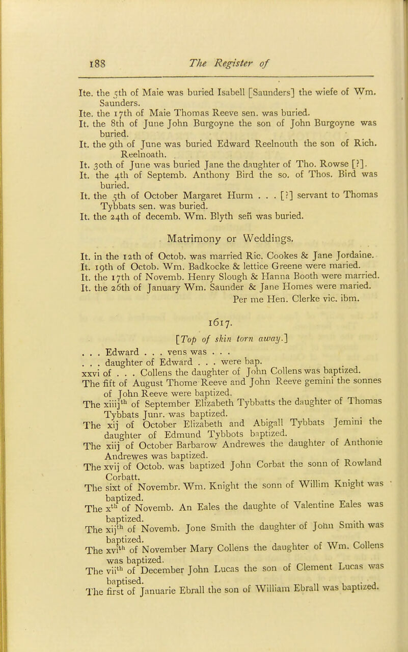 Ite. the 5th of Maie was buried Isabell [Saunders] the wiefe of Wm. Saunders. Ite. the 17th of Maie Thomas Reeve sen. was buried. It. the 8th of June John Burgoyne the son of John Burgoyne was buried. It. the 9th of June was buried Edward Reelnouth the son of Rich. Reehioath. It. ,30th of June was buried Jane the daughter of Tho. Rowse [?]. It. the 4th of Septemb. Anthony Bird the so. of Thos. Bird was buried. It. the jth of October Margaret Hurm . . . [?] servant to Thomas Tybbats sen. was buried. It. the 24th of decemb. Wm. Blyth sen was buried. Matrimony or Weddings. It. in the 12th of Octob. was married Ric. Cookes & Jane Jordaine. It. 19th of Octob. Wm. Badkocke & lettice Greene were maried. It. the 17th of Novemb. Henry Slough & Hanna Booth were married. It. the 26th of January Wm. Saunder & Jane Homes were maried. Per me Hen. Gierke vie. ibm. 1617. \Top of skin tor?! away.} . . . Edward . . . vens was . . . . . . daughter of Edward . . . were bap. xxvi of . . . Gollens the daughter of John Gollens was baptized. The fi-ft of August Thome Reeve and John Reeve gemini the sonnes of John Reeve were baptized. The xiiij* of September Elizabeth Tybbatts the daughter of Thomas Tybbats Junr. was baptized. The xij of October Elizabeth and Abigail Tybbats Jemmi the daughter of Edmund Tybbots baptized. The xiij of October Barbarow Andrewes the daughter of Anthonie Andrewes was baptized. The xvij of Octob. was baptized John Gorbat the sonn of Rowland Corbatt. .„. ^ . , The sixt of Novembr. Wm. Knight the sonn of Willim Knight was baptized. ^ , . -,-1 The x^ of Novemb. An Eales the daughte of Valentme Eales was baptized. n -^u The xij' of Novemb. Jone Smith the daughter of John bmith was The xv?*of November Mary Gollens the daughter of Wm. Gollens was baptized. The vii' of December John Lucas the son of Glement Lucas was The S of^Januarie Ebrall the son of William Ebrall was baptized.