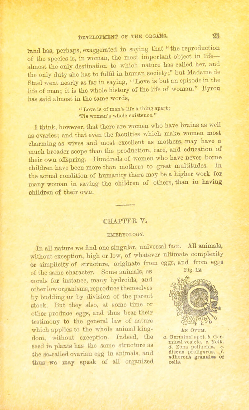 CktelopmenT or the oeoai^s. Jivna has, perhaps, exaggerated in Baying that  the reproduction of the species is, in woman, the most important object in life— almost the only destination to which nature has called her, and the only duty she lias to ftilfil in human society; but Madame de Stael went nearly as far in saying, '' Love is but au episode in the life of man; it is the whole history of the life of woman. Byron has said almost in the same words, Love is of man's life a thing apart; 'Tie woman's whole existence. I think, however, that there are women who have brains as well as ovaries; and that even the faculties which make women most charming as wives and most excellent as mothers, may have a much broader scope than the production, care, and education of their own offspring. Hundreds of women who have never borne children have been more than mothers to great multitudes. In the actual condition of humanity there may be a higher work for many woman in saving the children of others, than in having children of their own. CHAPTER V. EMBBTOIiOGY. In all nature we find one singular, universal fact. All animals, without exception, high or low, of whatever ultimate complexity or simpUcity of structure, originate from eggs, and from egg,8 of the same character. Some animals, as oorals for instance, mauy hydroids, and other low organisms, reproduce themselves by budding or by division of the pareiit stock. But they also, at some time or other produce eggs, and thus bear their testimony to the general law of uainre which applies to the whole animal king- dom, without exception. Indeed, the seed iu planta has the same structure as the 80-caIled ovarian egg in animals, and thus may speak of all organized Fig. 12. A.N OWM. a, Germinal fipot. b. Oor- uiiual vesicle, c. Yolk. d. Zona pollnc.ida. e. diPcuR i)r<>liyoni3. /. adhureut grauuls* oi c«lla.