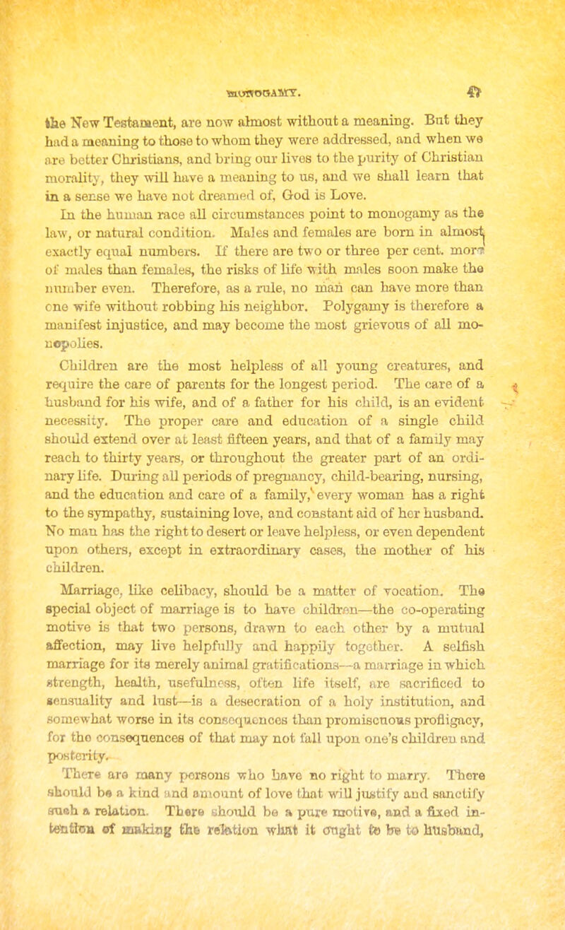 iHie New Tegtament, are now almost without a meaning. Bnt they had a meaning to those to whom they were addressed, and when we are better Christians, and bring our lives to the purity of Christian morality, they will have a meaning to us, and we shall learn that in a sense we have not dreamed of, God is Love. In the human race aU circumstances point to monogamy as the law, or natural condition. Males and females are bom in almosl^ exactly eqiial numbers. If there are two or three per cent, mor-7 of m;Ues than females, the risks of life with males soon make the number even. Therefore, as a mile, no niah can have more than cno wife without robbing his neighbor. Polygamy is therefore a manifest injustice, and may become the most grievous of all mo- uopoUes. Children are the most helpless of all young creatures, and rec^nire the care of parents for the longest period. The care of a ^ husband for his wife, and of a father for his child, is an evident necessity. The proper care and education of a single child shoidd extend over at least fifteen years, and that of a family may reach to thirty years, or throughout the greater part of an ordi- nary life. During all periods of pregnancy, child-bearing, nursing, and the education and care of a family,'' every woman has a right to the sympathy, sustaining love, and constant aid of her husband. No man has the right to desert or leave helpless, or even dependent upon others, except in extraordinary cases, the mother of his children. Marriage, like celibacy, should be a matter of vocation. Tha special object of marriage is to have childrfln—the co-operating motive is that two persons, drawn to each other by a mutual affection, may live helpfully and happily together. A seLfi.sh marriage for its merely animal grfitifieationa—a marriage in which strength, health, usefulness, often life itself, are sacrificed to aensuality and lust—is a desecration of a holy institution, and somewhat worse in its consequences than promiscuous profligacy, for the consequences of that may not fall upon one's children and posterity. There aro many persons who have no right to marry. There .should b« a kind and amount of love that will justify and sanctify autth a relation. There yhould be a pure motiTS, and a fixed in- tebfljsa ef muking fh© relatioia what it ought tohsto husband,