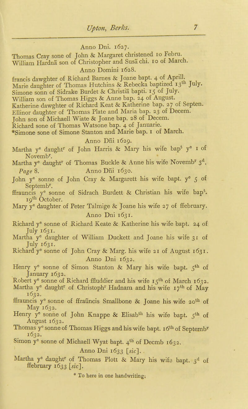 Anno Dni. 1627. Thomas Cray sone of John & Margaret christened 10 Febru. William Hardna son of Christopher and Susa chi. 10 of March. Anno Domini 1628. francis dawghter of Richard Barnes & Joane bapt. 4 of April!. Marie daughter of Thomas Hutchins & Rebecka baptized 13*'^ July. Simone sonn of Sidrake Burdet & Christia bapti. 15 of July. William son of Thomas Higgs & Anne bap. 24 of August. Katherine dawghter of Richard Keat & Katherine bap. 27 of Septen. Ellinor daughter of Thomas Plate and Maria bap. 23 of Decem. John son of Michaell Wiate & Joane bap. 28 of Decem. Richard sone of Thomas Watsone bap. 4 of Januarie. *Simone sone of Simone Stanton and Marie bap. i of March. Anno Dni 1629. Martha y« daughf of John Harris & Mary his wife bap* y i of Novemb^. Martha y« daughf^ of Thomas Buckle & Anne his wife Novemb' 3^. Page 8. Anno Dfii 1630. John y® Sonne of John Cray & Margarett his wife bapt. y° 5 of Septemb^. ffrauncis y^ sonne of Sidrach Burdett & Christian his wife bap*. 19*^ October. Mary y« daughter of Peter Talmige & Joane his wife 27 of ffebruary. Anno Dni 1631. Richard y® sonne of Richard Keate & Katherine his wife bapt. 24 of July 1631. Martha y^ daughter of William Duckett and Joane his wife 31 of July 1631. Richard y® sonne of John Cray & Marg. his wife 21 of August 1631, Anno Dni 1632. Henry y^ sonne of Simon Stanton & Mary his wife bapt. of January 1632. Robert y® sonne of Richard ffluddier and his wife i^** of March 1632. Martha y^ daught^ of Christoph^ Hadnam and his wife 17*i» of May 1632. ffrauncis y sonne of ffrauncis Smallbone & Joane his wife 20*^ of May 1632. Henry y« sonne of John Knappe & Elisab*^ his wife bapt. of August 1632. Thomas y'= sonne of Thomas Higgs and his wife bapt. 16**^ of Septemb^ 1632. Simon y« sonne of Michaell Wyat bapt. 4*'^ of Decmb 1632. Anno Dni 1633 [iic]. Martha y daught' of Thomas Plott & Mary his wif^ bapt. 3^1 of ffebruary 1633 [sic]. * To here in one handwriting;