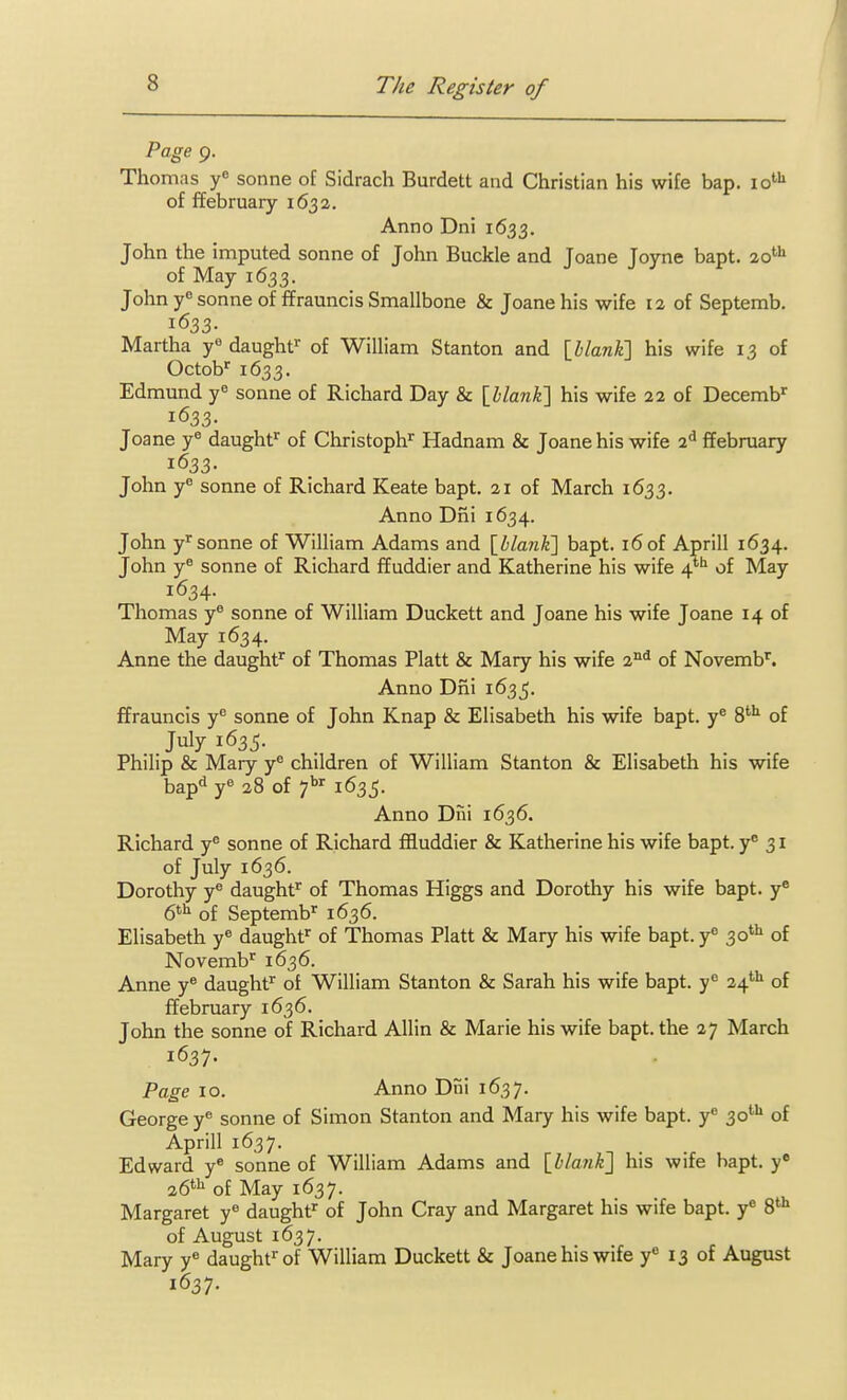 Page 9. Thomas y sonne of Sidrach Burdett and Christian his wife bap. 10'''' of ffebruary 1632. Anno Dni 1633. John the imputed sonne of John Buckle and Joane Joyne bapt. 20^^ of May 1633. John y*' sonne of ffrauncis Smallbone & Joane his wife la of Septemb. 1633. Martha y« daught' of William Stanton and IhlanK] his wife 13 of Octob' 1633. Edmund y sonne of Richard Day & {blank'] his wife 22 of Decemb^ 1633. Joane y^ daught' of Christoph'' Hadnam & Joane his wife 2^ ffebruary 1633- John y° Sonne of Richard Keate bapt. 21 of March 1633. Anno Dni 1634. John y'Sonne of William Adams and {llanK] bapt. 16 of Aprill 1634. John y^ sonne of Richard ffuddier and Katherine his wife 4*''^ of May 1634. Thomas y® sonne of William Duckett and Joane his wife Joane 14 of May 1634. Anne the daught' of Thomas Piatt & Mary his wife of Novemb''. Anno Dni 1635. ffrauncis y sonne of John Knap & Elisabeth his wife bapt. y^ 8'''' of July 1635. Philip & Mary y^ children of William Stanton & Elisabeth his wife bap! y« 28 of 7*''' 1635. Anno Dni 1636. Richard y^ sonne of Richard filuddier & Katherine his wife bapt. y* 31 of July 1636. Dorothy y® daughf of Thomas Higgs and Dorothy his wife bapt. y 6^^ of Septemb^ 1636. Elisabeth y« daught'' of Thomas Piatt & Mary his wife bapt. y^ 30*'^ of Novemb^ 1636. Anne y^ daught^ of William Stanton & Sarah his wife bapt. y° 24''^ of ffebruary 1636. John the sonne of Richard Allin & Marie his wife bapt. the 27 March 1637. Page 10. Anno Dni 1637. George y* sonne of Simon Stanton and Mary his wife bapt. y« 30*^ of Aprill 1637. Edward y« sonne of William Adams and \_hlank'] his wife bapt. y 26*''^ of May 1637. Margaret y^ daught'' of John Cray and Margaret his wife bapt. y S*-^ of August 1637. Mary y** daught^of William Duckett & Joane his wife y« 13 of August 1637.