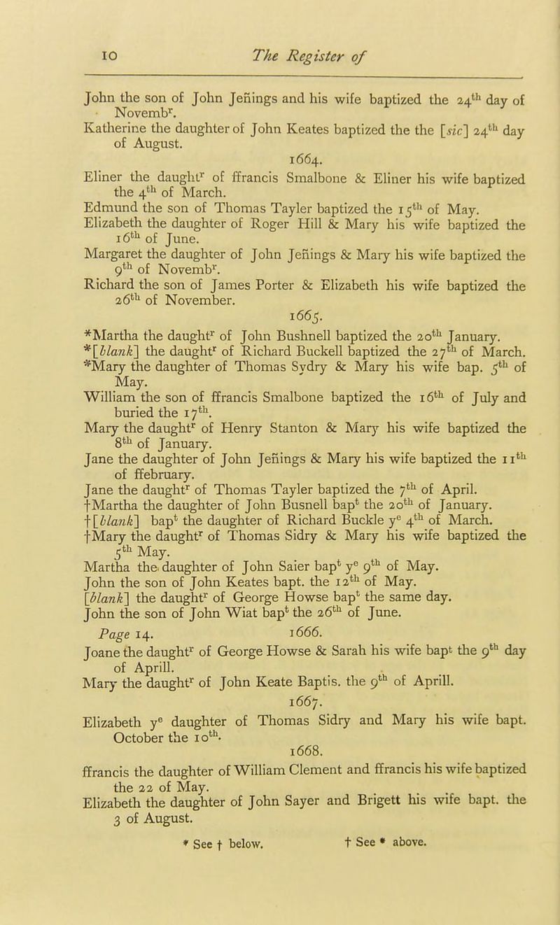 John the son of John Jenings and his wife baptized the 24' day of Novemb'^. Katherine the daughter of John Keates baptized the the [jic] 24'''' day of August. 1664. Ehner the daughf of ffrancis Smalbone & Eliner his wife baptized the 4*-^ of March. Edmund the son of Thomas Tayler baptized the 15' of May. Ehzabeth the daughter of Roger Hill & Mary his wife baptized the 16*^^ of June. Margaret the daughter of John Jefiings & Mary his wife baptized the 9*'* of Novemb^. Richard the son of James Porter & Elizabeth his wife baptized the 26'^ of November. 1665. *Martha the daughf^ of John Bushnell baptized the 20*'* January. *\hlanli\ the daught' of Richard Buckell baptized the 27'^ of March. *Mary the daughter of Thomas Sydry & Mary his wife bap. 5*^ of May. William the son of ffrancis Smalbone baptized the of July and buried the 17*^. Mary the daught^ of Henry Stanton & Mary his wife baptized the S**^ of January. Jane the daughter of John Jenings & Mary his wife baptized the ii*'^ of ffebruary. Jane the daughf of Thomas Tayler baptized the 7*^ of April. fMartha the daughter of John Busnell bap*' the 20'^^ of January. \\hlank'\ bap* the daughter of Richard Buckle y*^ 4*'' of March. fMary the daughf^ of Thomas Sidry & Mary his wife baptized the Martha the. daughter of John Saier bap* y« 9*^ of May. John the son of John Keates bapt. the 12*^ of May. \blan¥\ the daughf of George Howse bap* the same day. John the son of John Wiat bap* the 26*'' of June. Page 14. 1666. Joane the daught^ of George Howse & Sarah his wife bapt the 9* day of Aprill. Mary the daught^ of John Keate Baptis. the 9*'' of Aprill. 1667. Elizabeth y« daughter of Thomas Sidry and Mary his wife bapt. October the lo*''- 1668. ffrancis the daughter of William Clement and ffrancis his wife baptized the 22 of May. Elizabeth the daughter of John Sayer and Brigett his wife bapt. the 3 of August. ♦ See t below, t See • above.