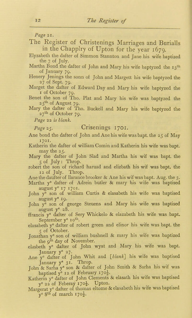 Page 21. The Register of Christenings Marriages and Burialls in the Chapplry of Upton for the year 1679. Elyzabeth the dafter of Simmon Stannton and Jane his wife baptized the 7 of July. Martha Bond the dafter of John and Mary his wife baptyzed the 13'''' of January 79. Henery Jenings the sonn of John and Margett his wife baptyzed the 27 of Sept. 79. Marget the dafter of Edward Day and Mary his wife baptyzed the I of October 79. Benet the son of Tho. Plat and Mary his wife was baptyzed the 25''^ of August 79. Mary the dafter of Tho. Buckell and Mary his wife baptyzed the 27'''^ of October 79. Page 22 is blank. Page 2^. Crisenings 1701. Ane bond the dafter of John and Ane his wife was bapt. the 25 of May 1701. Katherin the dafter of william Comin and Katherin his wife was bapt. may the 25. Mary the dafter of John Slad and Martha his wif was bapt. the 5 of July: Throp. robert the son of richard haruad and elizbath his wif was bapt. the 12 of July. Throp, Ane the daiifter of llarance brooker & Ane his wif was bapt. Aug. the 3. Martha y® dafter of Adrein butler & mary his wife was baptised august y 17 1701. John y® son of william Curtis & elasabeth his wife was baptised august y* 19. John y'' son of george Steuens and Mary his wife was baptised august y^ 28. Ifrancis y® dafter of Sery Whickelo & elazabeth his wife was bapt. September y^ lo*^. elasabeth y® dafter of robert green and elinor his wife was bapt. the 1; of October. Jonathan y® son of william bushnell & mary his wife was baptized the 9*^ day of November, elasbeth j° dafter of John wyat and Mary his wife was bapt. January y® 27. Ane y'^ dafter of John Whit and [blank'] his wife was baptised January y 31. Throp. John & Sarha y* son & dafter of John Smitli & Sarha his wif was baptised y^ 12 of February 170^. Katherin y'= dafter of John Clements & elasath his wife was baptised y 22 of Feberay i7o|-. Upton. Margerat y dafter of thomas eltome & elasabeth his wife was baptised y 8^^ of march 170^.