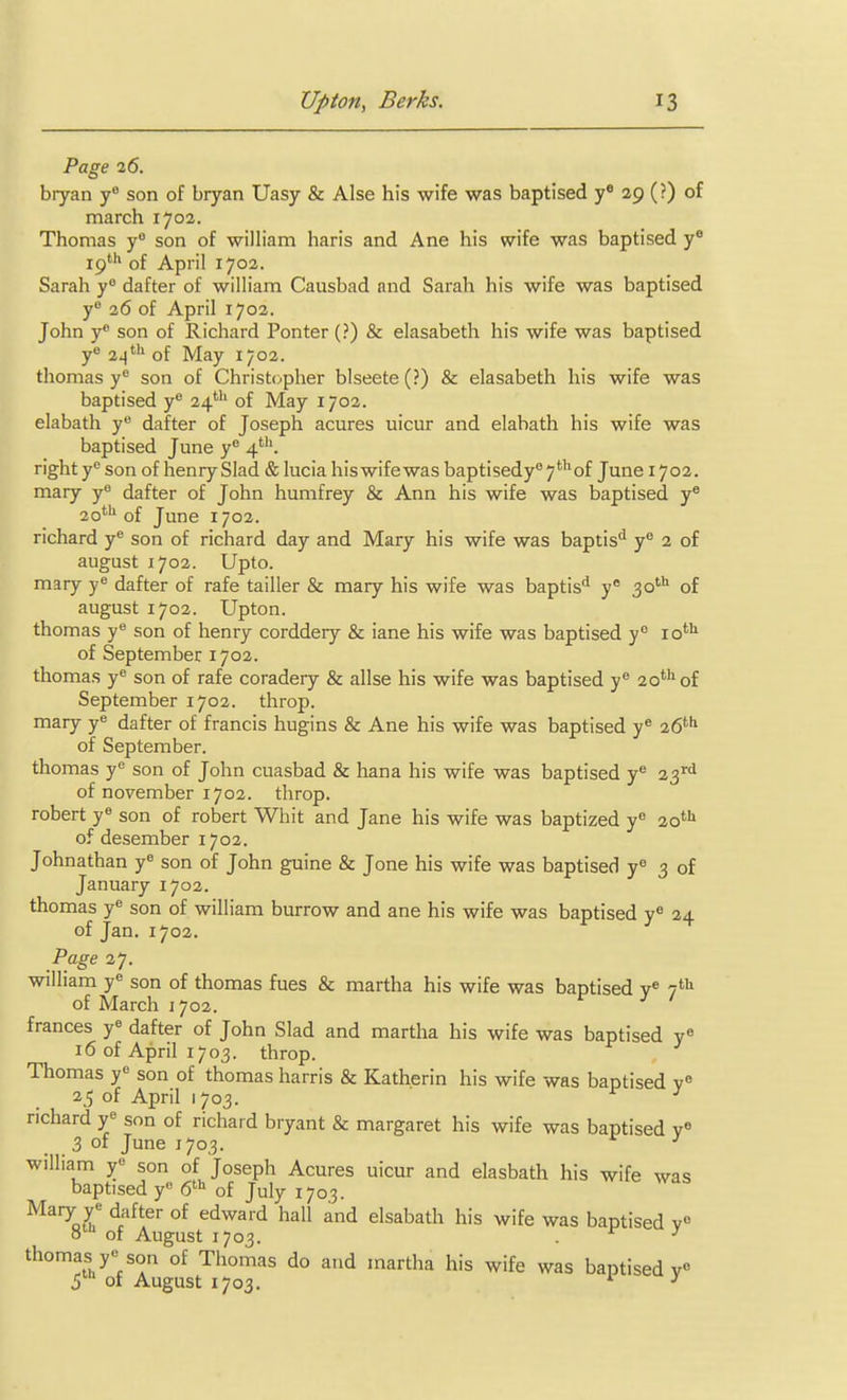 Page 26. bryan son of bryan Uasy & Alse his wife was baptised y® 29 (?) of march 1702. Thomas y son of william haris and Ane his wife was baptised y® ip* of April 1702. Sarah y dafter of william Causbad and Sarah his wife was baptised y° 26 of April 1702. John y* son of Richard Ponter (?) & elasabeth his wife was baptised yo 24*'' of May 1702. thomas y^ son of Christcpher blseete (?) & elasabeth his wife was baptised y® 24' of May 1702. elabath y® dafter of Joseph acures uicur and elabath his wife was baptised June y 4'. right y son of henry Slad & lucia hiswifewas baptisedy''7*of June 1702. mary y dafter of John humfrey & Ann his wife was baptised y® 2o*'» of June 1702. richard y son of richard day and Mary his wife was baptis'^ y 2 of august 1702. Upto. mary y^ dafter of rafe tailler & mary his wife was baptis'^ y* 30''' of august 1702. Upton, thomas y son of henry corddery & iane his wife was baptised y° 10*'^ of September 1702. thomas y^ son of rafe coradery & allse his wife was baptised y*' 20*^ of September 1702. throp. mary y^ dafter of francis hugins & Ane his wife was baptised y* 26'^'* of September. thomas y*^ son of John cuasbad & hana his wife was baptised y'' 23^^^ of november 1702. throp. robert y« son of robert Whit and Jane his wife was baptized y 20*'^ of desember 1702. Johnathan y« son of John guine & Jone his wife was baptised y^ 3 of January 1702. thomas y^ son of william burrow and ane his wife was baptised y<' 24 of Jan. 1702. Page 27. William y« son of thomas fues & martha his wife was baptised y« i^^ of March 1702. frances y^ dafter of John Slad and martha his wife was baptised y« 16 of April 1703. throp. Thomas y« son of thomas harris & Katherin his wife was baptised 25 of April 1703. richard y« son of richard bryant & margaret his wife was baptised v« 3 of June 1703. ^ william y« son of Joseph Acures uicur and elasbath his wife was baptised y 6^ of July 1703. ^^■^o^ ^t^^^ °^ ^^^^'^ •'^•l elsabath his wife was baptised v« 8^ of August 1703. thomas y son of Thomas do and martha his wife was baptised v S of August 1703. 1 .X