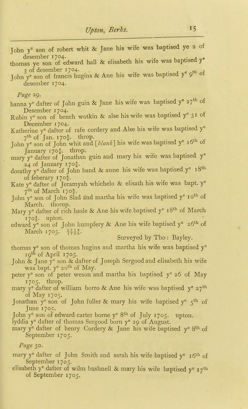 John f son of robert whit & Jane his wife was baptised ye a of desember 1704. . i_ j « thomas ye son of edward hall & elisabeth his wife was baptised y 3 of desember 1704. , j 0 th John y* son of francis hugins & Ane his wife was baptised y 9 desember 1704. Page 29. hanna dafter of John guin & Jane his wife was baptised y if^ of Desember 1704. . Rubin y^ son of bench wotkin & alse his wife was baptised y'' 31 ot December 1704. 1 • j a Katherine y« dafter of rafe cordery and Alse his wife was baptised y« 7*^ of Jan. lyof. throp. John y« son of John whit and\hlanli'\ his wife was baptised y« 16' of January i7o|. throp. mary y* dafter of Jonathan guin and mary his wife was baptised y^ 24 of January i7o|. dorathy y« dafter of John band & anne his wife was baptised y« of feberary lyof • Kate y* dafter of Jeramyah whichelo & elisath his wife was bapt. y« 7'^ of March 17 of. John y son of John Slad and martha his wife was baptised y' lo*^ of March, thorup. Mary y dafter of rich hasle & Ane his wife baptised y® 18' of March 170I. upton. edward y® son of John humpfery & Ane his wife baptised y^ of March J705. Surveyed by Tho : Bayley. thomas y* son of thomas hugins and martha his wife was baptised y^ 19* of April 1705. John & Jane son & dafter of Joseph Sergood and elisabeth his wife was bapt. y^ 20^ of May. peter y** son of peter weson and martha his baptised y a6 of May 1705. throp. mary y® dafter of william borro & Ane his wife was baptised y^ 27*'' of May 1705. Jonathan y^ son of John fuller & mary his wife baptised y® of June 1705. John y*' son of edward carter borne y S*'^ of July 1705. upton. lyddia y'' dafter of thomas Sergood born y® 29 of August, mary y« dafter of henry Cordery & Jane his wife baptised y^ 8*'' of September 1705. Page 30. mary y« dafter of John Smith and sarah his wife baptised y i6*'' of September 1705. elisabeth y® dafter of wilm bushnell & mary his wife baptised y° 17*'' of September 1705.