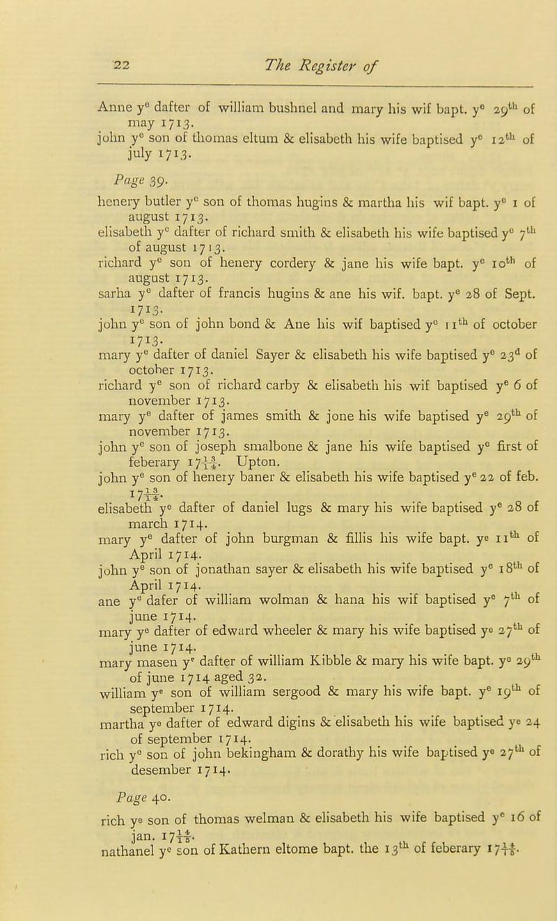 Anne y dafter of william bushnel and mary his wif bapt. 29*''* of may 1713. john y son of thomas eltum & elisabeth his wife baptised y'' 12^^ of july 1713. Page 39. heneiy butler y'^ son of thomas hugins & martha his wif bapt. y'= i of august 1713. elisabeth y*^ dafter of richard smith & elisabeth his wife baptised y° 7''^ of august 1713. richard y*^ son of henery cordery & jane his wife bapt. y'= lo'*' of august 1713. sarha y° dafter of francis hugins & ane his wif. bapt. y*^ 28 of Sept. 1713- john y son of john bond & Ane his wif baptised y'' 11'''' of October 1713- mary y^ dafter of daniel Sayer & elisabeth his wife baptised y*^ 23^ of October 1713. richard y son of richard carby & elisabeth his wif baptised y® 6 of november i7i3' mary y^ dafter of james smith & jone his wife baptised y^ 29*''' of november 1713. john y'' son of joseph smalbone & jane his wife baptised y° first of feberary i7-f|. Upton, john y*^ son of henery baner & elisabeth his wife baptised y® 22 of feb. elisabeth y^ dafter of daniel lugs & mary his wife baptised y® 28 of march 1714- mary y® dafter of john burgman & fillis his wife bapt. ye ii''^ of April 1714- john y° son of jonathan sayer & elisabeth his wife baptised y° 18*'' of April 1714. ane y dafer of william wolman & hana his wif baptised y° 7'^ of june 1714. mary y^ dafter of edward wheeler & mary his wife baptised ye 27*'' of june 1714. _ _ mary masen y' dafter of william Kibble & mary his wife bapt. yo 29' of june 1714 aged 32. william y^ son of william sergood & mary his wife bapt. y^ 19'''^ of September 1714- martha yo dafter of edward digins & elisabeth his wife baptised yo 24 of September 1714. rich y° son of john bekingham & dorathy his wife baptised yo 27*^ of desember 1714. Page 40. rich ye son of thomas welman & elisabeth his wife baptised y 16 of jan. 17H-. nathanel son of Kathern eltome bapt. the 13*^ of feberary I7||.