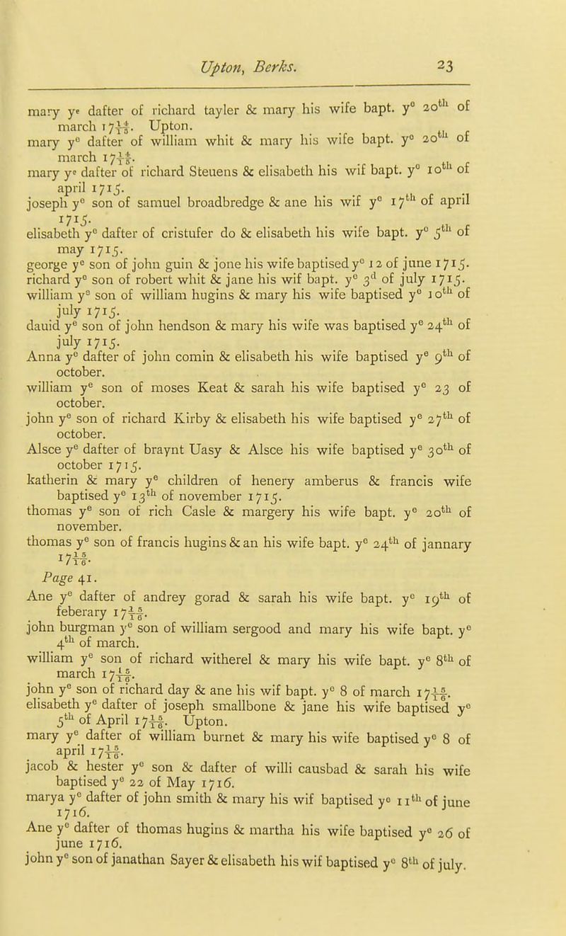 mary y« dafter of lichard tayler & mary his wife bapt. y° 20'' of march i7xl- Upton, mary y° dafter of william whit & mary his wife bapt. y 20' of march i7|^. mary y dafter of richard Steuens & elisabeth his wif bapt. y° 10'' of april 1715. Joseph y° son of samuel broadbredge & ane his wif y° 17'''' of april elisabeth y<= dafter of cristufer do & elisabeth his wife bapt. y° 5' of may 171.5. george y<= son of John guin & jone his wife baptised y° J 2 of june I7i5- richard y° son of robert whit & jane his wif bapt. y° 3'' of July 1715- william y= son of william hugins & mary his wife baptised y° 1 o*^ of ^715- . . . . H c dauid y® son of john hendson & mary his wife was baptised y° 24' of july 1715. Anna y° dafter of john comin & elisabeth his wife baptised y® 9' of October. william y® son of moses Keat & sarah his wife baptised y° 23 of October. john y' son of richard Kirby & elisabeth his wife baptised y° 27^ of October. Alsce y^ dafter of braynt Uasy & Alsce his wife baptised y° 30*'' of October 1715. katherin & mary y® children of henery amberus & francis wife baptised y° 13' of november 1715. thomas y® son of rich Casle & margery his wife bapt. y° 20^ of november. thomas y^ son of francis hugins & an his wife bapt. y° 24'^'^ of jannary ^ / 1 6* Page 41. Ane y** dafter of andrey gorad & sarah his wife bapt. y<^ 19'''^ of feberary i7x|- john burgman y'= son of william sergood and mary his wife bapt. y° 4''* of march. william y*^ son of richard witherel & mary his wife bapt. y° 8^ of march i7xf. John y'= son of richard day & ane his wif bapt. y'^ 8 of march i7|f. elisabeth y<= dafter of Joseph smallbone & Jane his wife baptised y° 5'of April 1711. Upton, mary y dafter of william burnet & mary his wife baptised y° 8 of april I7i|. Jacob & hester y° son & dafter of willi causbad & sarah his wife baptised y** 22 of May 1716. marya y<= dafter of John smith & mary his wif baptised yo \\^^ of june 1716. Ane y° dafter of thomas hugins & martha his wife baptised y 26 of june 1716. john y« son of janathan Sayer & elisabeth his wif baptised y° S'^'* of July.