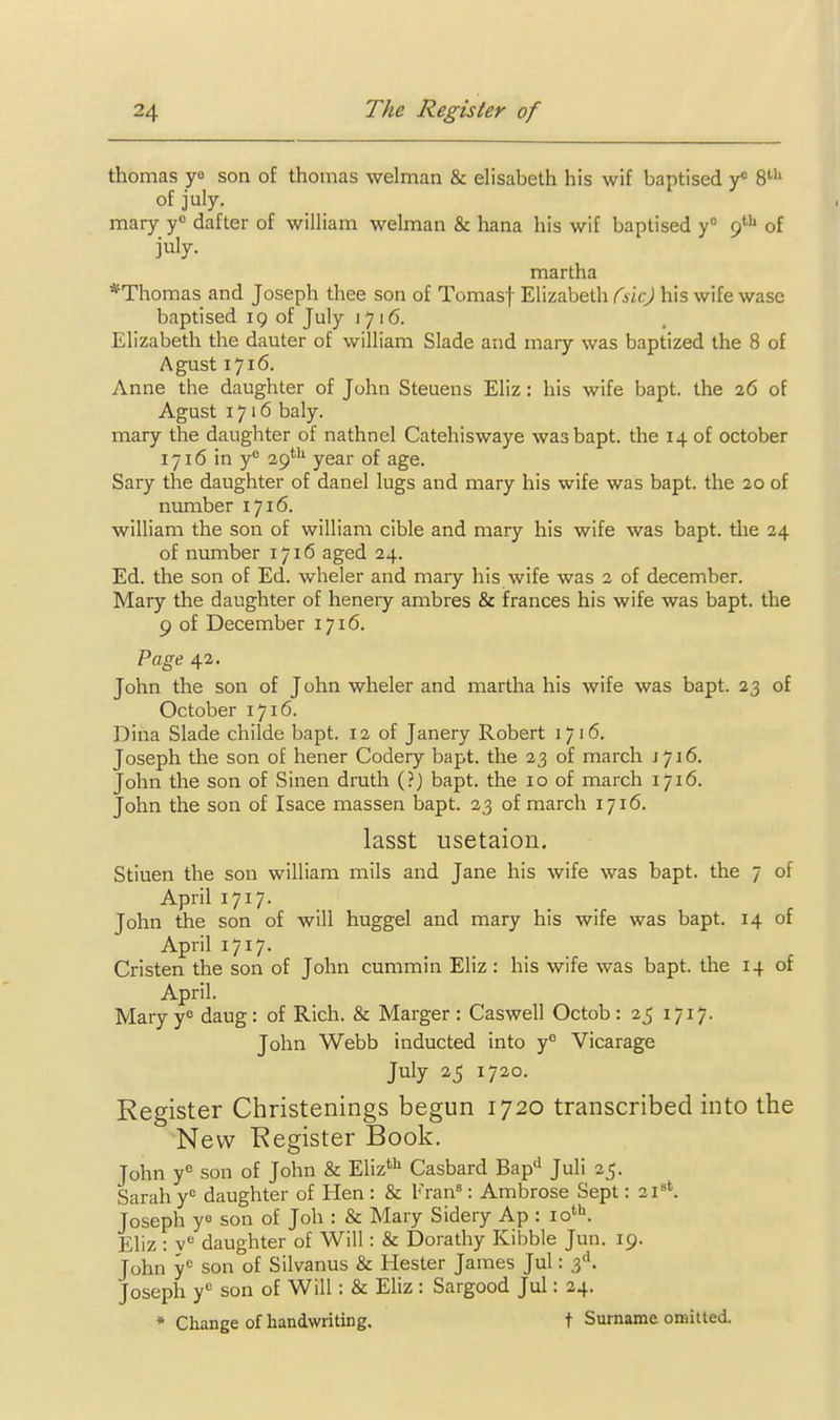 thomas ya son of thomas welman & elisabeth his wif baptised y* 8' of july. mary y dafter of wiUiam welman & hana his wif baptised y° (f^ of july. martha *Thomas and Joseph thee son of Tomasf Elizabeth Csic.) his wife wase baptised 19 of July 1716. Elizabeth the dauter of william Slade and mary was baptized the 8 of Agust 1716. Anne the daughter of John Steuens Eliz: his wife bapt. the 26 of Agust 1716 baly. mary the daughter of nathnel Catehiswaye was bapt. the 14 of October 1716 in y® 29'*^ year of age. Sary the daughter of danel lugs and mary his wife was bapt. the 20 of number 1716. william the son of wiUiam cible and mary his wife was bapt. the 24 of number 1716 aged 24. Ed. the son of Ed. wheler and mary his wife was 2 of december. Mary the daughter of henery ambres & frances his wife was bapt. the 9 of December 1716. Vage 42. John the son of John wheler and martha his wife was bapt. 23 of October 1716. Dina Slade childe bapt. 12 of Janery Robert 1716. Joseph the son of hener Codery bapt. the 23 of march J716. John the son of Sinen druth (?) bapt. the 10 of march 1716. John the son of Isace massen bapt. 23 of march 1716. lasst usetaion, Stiuen the son william mils and Jane his wife was bapt. the 7 of April 1717. John the son of will huggel and mary his wife was bapt. 14 of April 1717. Cristen the son of John cummin Eliz : his wife was bapt. the 14 of April. Mary y'= daug: of Rich. & Marger : Caswell Octob : 25 1717. John Webb inducted into y° Vicarage July 25 1720. Register Christenings begun 1720 transcribed into the New Register Book. John y^ son of John & Eliz*^^ Casbard Bap'^ Juli 25. Sarah y^ daughter of Hen : & Fran': Ambrose Sept: 21^''. Joseph ye son of Joh : & Mary Sidery Ap : 10'''. Eliz : y'^ daughter of Will: & Dorathy Kibble Jun. 19. John y<= son of Silvanus & Hester James Jul: 3''. Joseph y son of Will: & Eliz : Sargood Jul: 24. * Change of handwriting. t Surname omitted.