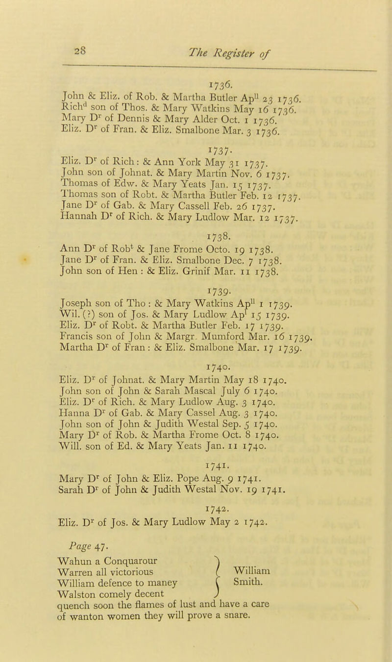 1736. John & Eliz. of Rob. & Martha Butler Ap 23 1736. Rich'i son of Thos. & Mary Watkins May 16 1736. Mary D^' of Dennis & Mary Alder Oct. i 1736. Eliz. D'' of Fran. & Eliz. Smalbone Mar. 3 1736. 1737- Eliz. D of Rich: & Ann York May 31 1737. John son of Johnat. & Mary Martin Nov. 6 1737, Thomas of Edw. & Mary Yeats Jan. 15 1737. Thomas son of Robt. & Martha Butler Feb. 12 [737. Jane D of Gab. & Mary Cassell Feb. 26 1737. Hannah D'' of Rich. & Mary Ludlow Mar. 12 1737. , 1738. Ann D^ of Rob' & Jane Frome Octo. 19 1738. Jane D'' of Fran. & Eliz. Smalbone Dec. 7 1738. John son of Hen : & Eliz. Grinif Mar. 11 1738. 1739- Joseph son of Tho : & Mary Watkins Ap^ i 1739. Wil. (?) son of Jos. & Mary Ludlow Ap' 15 1739. Eliz. D^ of Robt. & Martha Butler Feb. 17 1739. Francis son of John & Margr. Mumford Mar. 16 1739. Martha D'' of Fran : & Eliz. Smalbone Mar. 17 1739. 1740. Eliz. D'' of Johnat. & Mary Martin May 18 1740. John son of John & Sarah Mascal July 6 1740. Eliz. D^ of Rich. & Mary Ludlow Aug. 3 1740. Hanna D'^' of Gab. & Mary Cassel Aug. 3 1740. John son of John & Judith Westal Sep. 5 1740. Mary D^ of Rob. & Martha Frome Oct. 8 1740. Will, son of Ed. & Marj-- Yeats Jan. 11 1740. 1741. Mary D' of John & Eliz. Pope Aug. 9 1741. Sarah D'' of John & Judith Westal Nov. 19 1741. 1742. Eliz. D^ of Jos. & Mary Ludlow May 2 1742. Page 47. Wahun a Conquarour ^ Warren all victorious I William William defence to maney i Smith. Walston comely decent ) quench soon the flames of lust and have a care of wanton women they will prove a snare.