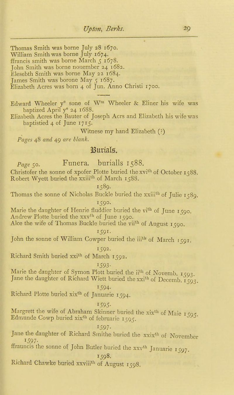 Thomas Smith was borne July 28 1670. William Smith was borne July 1674. ffrancis smith was borne March ^ 1678. John Smith was borne noiiember 24 1682. Elesebth Smith was borne May 22 1684. James Smith was borone May 1687. Elizabeth Acres was born 4 of jun. Anno Christi 1700. Edward Wheeler y sone of W™ Wheeler & Eliner his wife was baptized April y® 24 1688. Elizabeth Acres the Banter of Joseph Acrs and Elizabeth his wife was baptistied 4 of June 1715. Witnese my hand Elizabeth (?) Pages 48 and 49 are hlanh. Burials, Page so. Funera, burialls 1588. Christofer the sonne of xpofer Plotte buried ihexvi'^ of October 1588. Robert Wyett buried the xxiii^ of March 1588. 1389. Thomas the sonne of Nicholas Buckle buried the xxiii''^ of Julie 1589. 1590. Marie the daughter of Henrie fluddier buried the vi*^ of June 1590. Andrew Plotte buried the xxv*'' of June 1590. Alee the wife of Thomas Buckle buried the vii*'^ of August i^go. John the sonne of William Cowper buried the iii''' of March 1591. 1,592. Richard Smith buried xxi' of March 1592. 1593- Marie the daughter of Symon Plott buried the ii' of Novemb. 1593. Jane the daughter of Richard Wiett buried thexxi! of Decemb. 1593. 1594- Richard Plotte buried xix*** of Januarie 1594. i.';95- Margrett the wife of Abraham Skinner buried the xix*'' of Maie i fgi; Edmunde Cowp buried xix*'' of februarie i r^g^. 1597- Jane the daughter of Richard S mi the buried the xxix' of November 1597- ffrauncis the sonne of John Butler buried the xxv' Januarie 1597. 1598. Richard Chawke buried xxviii' of August 1598.