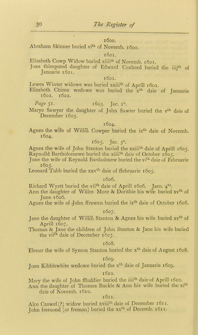 1600. Abraham Skinner buried vi''^ of Novemb. 1600. 1601. Elizabeth Cowp Widow buried xiiii'''' of Novemb. i(5oi. Joan thimputed daughter of Edward Coxheed buried the iiij''' of Januarie 1601. 1602. Lewes Winter widowe was buried xxiii> of Aprill 1602. Elizabeth Chime wedowe was buried the x' daie of Januarie 1603. 1602. Page 51. 1603. Jac. 1°. Marye Sawyer the daughter of John Sawier buried the v*'' daie of December 1603. 1604. Agnes the wife of Willm Cowper buried the ix' daie of Novemb. 1604. 1605. Jac. 3°. Agnes the wife of John Stanton buried the xxiii*''^ daie of Aprill 1605. Raynolld Bartholomewe buried the xiiii'''' daie of October 1605. Jone the wife of Reynold Bartholmew buried the vi''' daie of Februarie 1605. Leonard Tubb buried the xxv*'' daie of ffebruarie 1605. 1606. Richard Wyett buried the vii*'' daie of Aprill 1606. Jaco. 4*°. Ann the daughter of Willm More & Dorithie his wife buried xv*^ of June 1606. Agnes the wife of John ffrewen buried the ix''*' daie of October 1606. 1607. Jane the daughter of Willm Stanton & Agnes his wife buried xv** of Aprill 1607. Thomas & Jane the children of John Stanton & Jane his wife buried the vii**^ daie of December 1607. 1608. Elenor the wife of Symon Stanton buried the x*'^ daie of August 1608. 1609. Joan Kibblewhite wedowe buried the x*'' daie of Januarie 1609. 1610. Mary the wife of John fRuddier buried the iiii*'' daie of Aprill 1610. Ann tb.e daughter of Thomas Buckle & Ann his wife buried the xi' daie of Novemb. 1610. 1611. Alee Caswel(?) widow buried xviii*'' daie of December 161 r. John fremond (or freman) buried the xx*'' of Decemb. 1611.