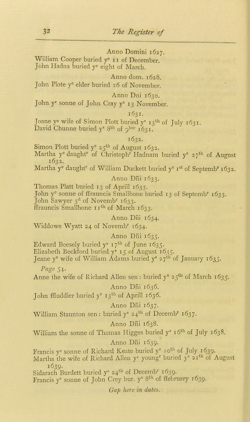 Anno Domini 1627. William Cooper buried y 11 of December. John I-Iadna buried yo eight of March. Anno dom. 1628. John Plote y elder buried 26 of November. Anno Dni 16.30. John y^ Sonne of John Cray y'' 13 November. 1631. Joane ye wife of Simon Plott buried y' 13''^ of July 1631. David Chunne buried y^ 8^ of ')^'^^ 1631. 1632. Simon Plott buried y° of August 1632. Martha y° daughf of Christoph'' Hadnam buried y° 27' of August 1632. Martha y« daughf of William Duckett buried y° i^* of Septemb 1632. Anno Dni 1633. Thomas Piatt buried 13 of Aprill 1633. John y° Sonne of ffrauncis Smallbone buried 13 of Septemb* 1633. John Sawyer 3'^ of Novemb^' 1633. ffrauncis Smallbone 11*'' of March 1633. Anno Dni 1634. Widdowe Wyatt 24 of Novemb^ 1634. Anno Dni 16315. Edward Beesely buried y^ 17^ of June 1635. Elizabeth Beckford buried y« 15 of August 163^. Jeane y wife of William Adams buried y° 27^ of January 1635. Page Anne the wife of Richard Allen sen: buried y° 25*'' of ISIarch 1635. Anno Dni 1636. John fHuddier buried y^ 13*'' of Aprill 1636. Anno Dni 1637. William Staunton sen: buried y 24*^ of Decemb^ 1637. Anno Dni 1638. William the sonne of Thomas Higges buried y' 16*'' of July 1638. Anno Dni 1639. Francis y= sonne of Richard Keate buried y lo*''' of July 1639. Martha the wife of Richard Allen y young^ buried y^ 21' of August 1639. Sidarach Burdett buried y 24' of Decemb 1639. Francis y- sonne of John Crey bur. y 8^'' of ffebruary 1639. Gap here in dates.