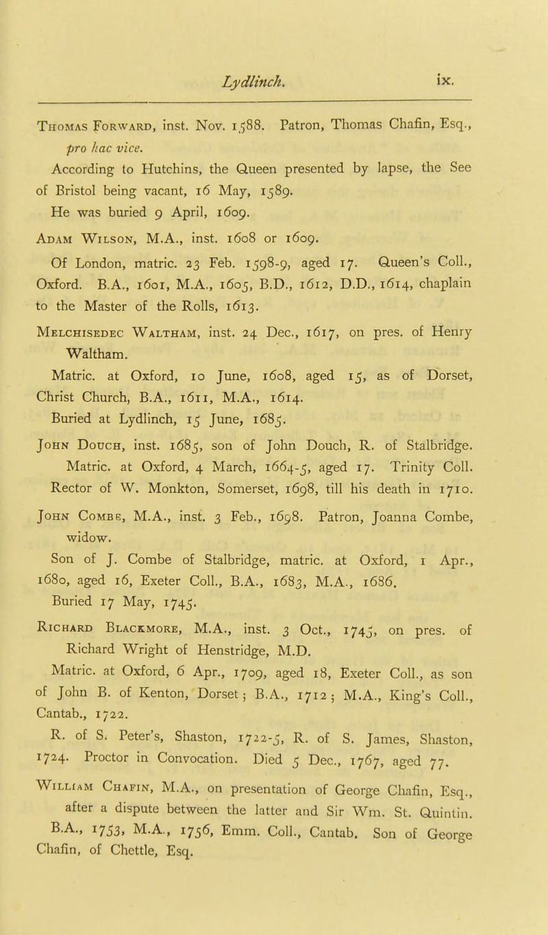 Thomas Forward, inst. Nov. 1.588. Patron, Thomas Chafin, Esq., pro hac vice. According to Hutchins, the Queen presented by lapse, the See of Bristol being vacant, 16 May, 1589. He was buried 9 April, 1609. Adam Wilson, M.A., inst. 1608 or 1609. Of London, matric. 23 Feb. 1598-9, aged 17. Queen's Coll., Oxford. B.A., 1601, M.A., 1605, B.D., 1612, D.D., 1614, chaplain to the Master of the Rolls, 1613. Melchisedec Waltham, inst. 24 Dec, 1617, on pres. of Henry Waltham. Matric. at Oxford, 10 June, 1608, aged 15, as of Dorset, Christ Church, B.A., 1611, M.A., 1614. Buried at Lydlinch, 15 June, 1685. John Dough, inst. 1685, son of John Douch, R. of Stalbridge. Matric. at Oxford, 4 March, 1664-5, ^^^^ ^7- Trinity Coll. Rector of W. Monkton, Somerset, 1698, till his death in 1710. John Combe, M.A., inst. 3 Feb., 1698. Patron, Joanna Combe, widow. Son of J. Combe of Stalbridge, matric. at Oxford, i Apr., 1680, aged 16, Exeter Coll., B.A., 1683, M.A., 1686. Buried 17 May, 1745. Richard Blackmore, M.A., inst. 3 Oct., 1745, on pres. of Richard Wright of Henstridge, M.D. Matric. at Oxford, 6 Apr., 1709, aged 18, Exeter Coll., as son of John B. of Kenton, Dorset; B.A., 1712 ; M.A., King's Coll., Cantab., 1722. R. of S. Peter's, Shaston, 1722-5, R. of S. James, Shaston, 1724. Proctor in Convocation. Died 5 Dec, 1767, aged 77. William Chafin, M.A., on presentation of George Chafin, Esq., after a dispute between the latter and Sir Wm. St. Quintiii. B.A., 1753, M.A., 1756, Emm. Coll., Cantab. Son of George Chafin, of Chettle, Esq.