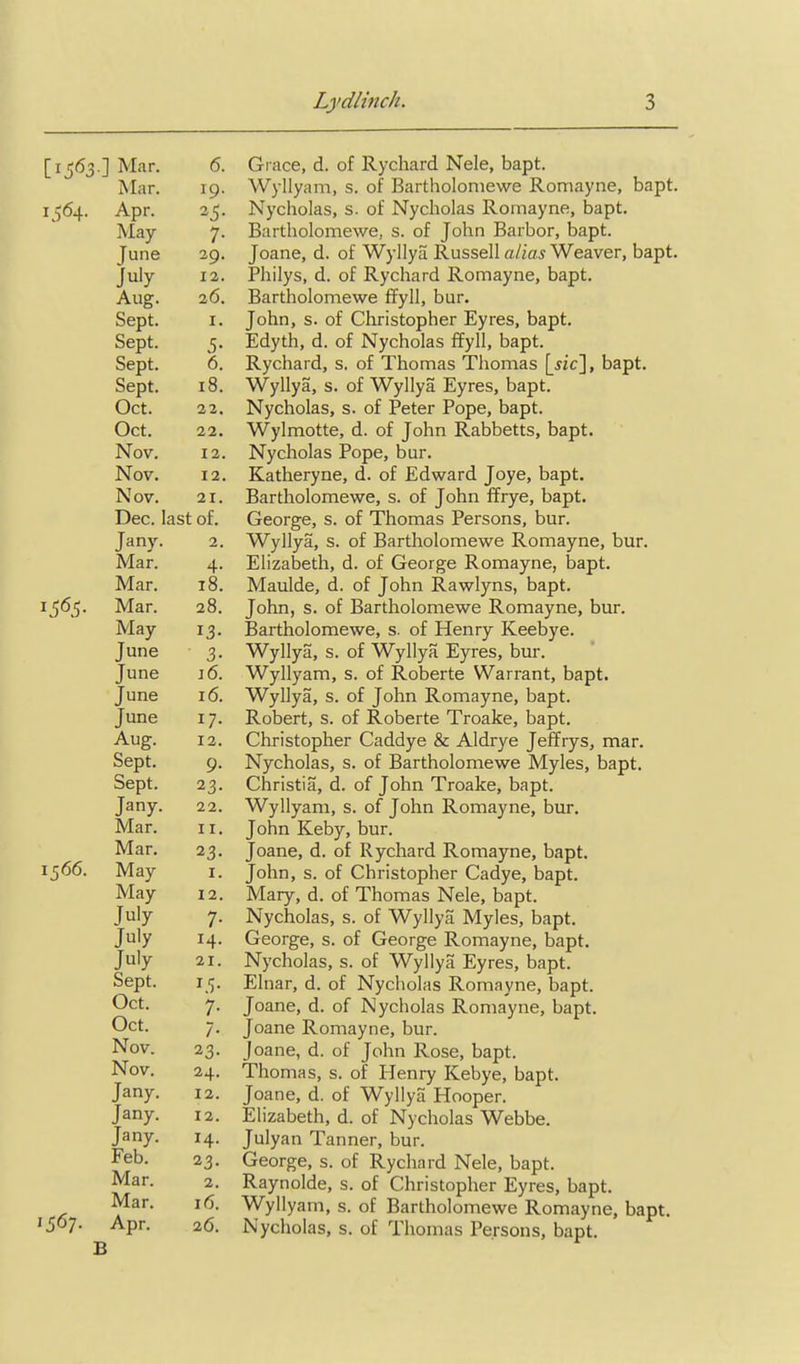 [1563.] Mar. 6. Mar. 19. 1564. Apr. 25- May 7- June 29. July 12. Aug. 26. Sept. I. Sept. S- Sept. 6. Sept. 18. Oct. 22. Oct. 22. Nov. 12. Nov. 12. Nov. 21. Dec. last of. Jany. 2, Mar. 4- Mar, 18. 156?- Mar. 28. May 13- June 3- June J 6. June 16. June 17- Aug. 12. Sept. 9- Sept. 23- Jany. 22. Mar. II. Mar. 23- 1566. May I. May 12. July 7- July 14- July 21. Sept. Oct. 7- Oct. /• Nov. 23. Nov. 24. Jany. 12. Jany. 12. Jany. H- Feb. 23- Mar. 2. Mar. 16. 1567. Apr. 26. Grace, d. of Rychard Nele, bapt. Wyllyam, s. of Bartholoniewe Ronriayne, bapt. Nycholas, s. of Nycholas Rornayne, bapt, Bartholoniewe, s. of John Barbor, bapt. Joane, d. of Wyllyu Russell alias Weaver, bapt. Philys, d. of Rychard Rornayne, bapt. Bartholoniewe ffyll, bur. John, s. of Christopher Eyres, bapt. Edyth, d. of Nycholas ffyll, bapt. Rychard, s. of Thomas Thomas [jic], bapt. Wyllya, s. of Wyllya Eyres, bapt. Nycholas, s. of Peter Pope, bapt. Wylmotte, d. of John Rabbetts, bapt. Nycholas Pope, bur. Katheryne, d. of Edward Joye, bapt. Bartholomewe, s. of John ffrye, bapt. George, s. of Thomas Persons, bur. Wyllya, s. of Bartholomewe Rornayne, bur. Elizabeth, d. of George Romayne, bapt. Maulde, d. of John Rawlyns, bapt. John, s. of Bartholomewe Romayne, bur. Bartholomewe, s. of Henry Keebye. Wyllya, s. of Wyllya Eyres, bur. Wyllyam, s. of Roberta Warrant, bapt. Wyllya, s. of John Romayne, bapt. Robert, s. of Roberte Troake, bapt. Christopher Caddye & Aldrye Jeffrys, mar. Nycholas, s. of Bartholomewe Myles, bapt. Christia, d. of John Troake, bapt. Wyllyam, s. of John Romayne, bur. John Keby, bur. Joane, d. of Rychard Romayne, bapt. John, s. of Christopher Cadye, bapt. Mary, d. of Thomas Nele, bapt. Nycholas, s. of Wyllya Myles, bapt. George, s. of George Romayne, bapt. Nycholas, s. of Wyllya Eyres, bapt. Elnar, d. of Nycholas Romayne, bapt. Joane, d. of Nycholas Romayne, bapt. Joane Romayne, bur. Joane, d. of John Rose, bapt. Thomas, s. of Henry Kebye, bapt. Joane, d. of Wyllya Hooper. Elizabeth, d. of Nycholas Webbe. Julyan Tanner, bur. George, s. of Rychard Nele, bapt. Raynolde, s. of Christopher Eyres, bapt. Wyllyam, s. of Bartholomewe Romayne, bapt. Nycholas, s. of Thomas Persons, bapt.