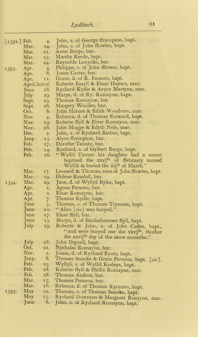 [1592.] Feb. 4. John, s. of George fframpton, bapt. Mar. 14. John, s. of John ffowles, bapt. Mar. 21. Anne Burge, bur. Mar. 33. Martha Reede, bapt. Mar. 24. Raynolde Lenycke, bur. 1593. Apr. 4. PhiHppe, s. of John fflowar, bapt. Apr. 8. [oane Cartar, bur. Apr. II. Grace, d. of R. Parsons, bapt. April,lastof. Roberte Basyll & Elnar Homes, mar. June 18. Rychard Kydle & Avyce Martyne, mar. July 29. Marye, d. of Ry. Romayne, bapt. Sept. 23. Thomas Romayne, bur. Sept. 26. Margery Woolles, bur. Oct. 8. John Homes & Edith Woodroes, mar. Nov. 4. Rebecca, d. of Thomas fforward, bapt. Nov. 19. Roberte ffyll & Elnar Romayne, mar. Nov. 26. John Mogge & Edyth Nele, mar. Dec. 2. John, s. of Rychard Barbor, bapt. Jany. 25. Alyce fframpton, bur. Feb. 17. Dorothe Tanner, bur. Feb. 24. Rychard, s. of Gylbert Burge, bapt. Feb. 26.  Wyllia Tanner his daughter had a sonne baptised the xxv]**^ of ffebruary named Wyllia & buried the iiij''' of March. Mar. 17. Leonard & Thomas, sons of John fTowles, bapt. Mar. 19. Helene Randoll, bur. 1^94. Mar. 29. Jane, d. of Wyllya Byles, bapt. Apr. I. Agnes Persons, bur. Apr. 2. Elnar Romayne, bur. Apr. 7. Thomas Kydle, bapt. June 5. Thomas, s. of Thomas Trymme, bapt. June 10.  Alice [.yjc] was buryed. June 17. Elnar ffyll, bur. June 23. Marye, d. of Bartholomewe ffyll, bapt. July 19. Roberte & John, s. of John Cadee, bapt,  and were buryed one the xxv]**^, thother the xxvij^ day of the same monethe. July 28. John Dignell, bapt. Oct. 21. Nycholas Romayne, bur. Nov. 2. Joane, d. of Rychard Eyres, bapt. Jany. 8. Thomas Snooke & Grace Persons, bapt. [iic]. Feb. 23. Wyllya, s. of Wyllia Kesleye, bapt. Feb. 28. Roberte ffyll & Phillis Romayne, mar. Feb. 28. Thomas Andros, bur. Mar. 15. Thomas Persons, bur. Mar. 16. Rebecca, d. of Thomas Kynman, bapt. 1595. May JO. Thomas, s. of Thomas Snooke, bapt. May 15. Rychard Dovvnton & Margaret Romyne, mar. June 8. John, s. of Rychard Romayne, bapt.