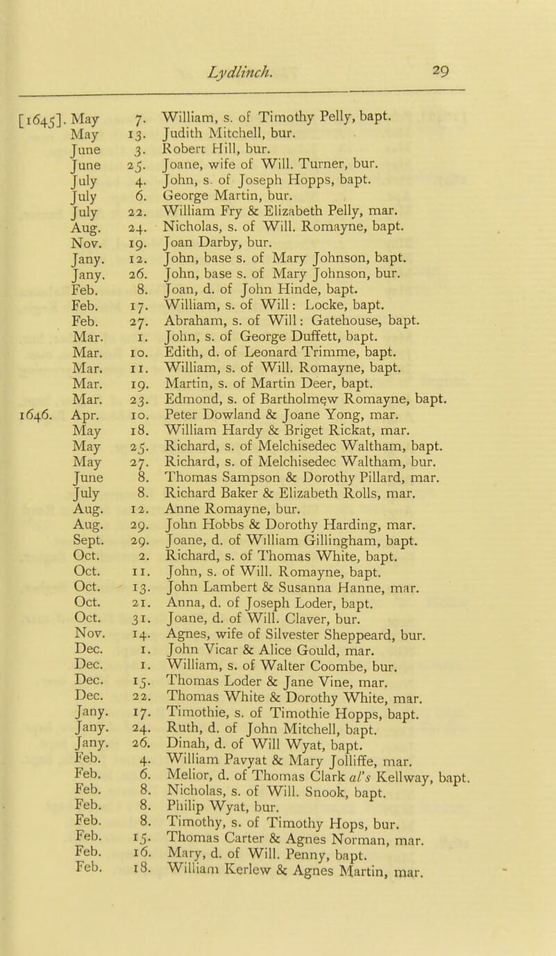 [i64_5].Ma7 7. William, s. of Timothy Pelly, bapt. May 13. Judith Mitchell, bur. June 3. Robert Hill, bur. June 25. Joane, wife of Will. Turner, bur. July 4. John, s. of Joseph Hopps, bapt. July 6. George Martin, bur. July 11. William Fry & Elizabeth Pelly, mar. Aug. 24. Nicholas, s. of Will. Romayne, bapt. Nov. 19. Joan Darby, bur. Jany. 12. John, base s. of Mary Johnson, bapt. Jany. 26. John, base s. of Mary Johnson, bur. Feb. 8. Joan, d. of John Hinde, bapt. Feb. 17. William, s. of Will: Locke, bapt. Feb. 27. Abraham, s. of Will: Gatehouse, bapt. Mar. I. John, s. of George Duffett, bapt. Mar. 10. Edith, d. of Leonard Trimme, bapt. Mar. II. William, s. of Will. Romayne, bapt. Mar. 19, Martin, s. of Martin Deer, bapt. Mar. 23. Edmond, s. of Bartholmejw Romayne, bapt. 1646. Apr. 10. Peter Dowland & Joane Yong, mar. May 18. William Hardy & Briget Rickat, mar. May 25. Richard, s. of Melchisedec Waltham, bapt. May 27. Richard, s. of Melchisedec Waltham, bur. June 8. Thomas Sampson & Dorothy Pillard, mar. July 8. Richard Baker & Elizabeth Rolls, mar. Aug. 12. Anne Romayne, bur. Aug. 29. John Hobbs & Dorothy Harding, mar. Sept. 29. Joane, d. of William Gillingham, bapt. Oct. 2. Richard, s. of Thomas White, bapt. Oct. II. John, s. of Will. Romayne, bapt. Oct. 13. John Lambert & Susanna Hanne, mar. Oct. 21. Anna, d. of Joseph Loder, bapt. Oct. 31. Joane, d. of Will. Claver, bur. Nov. 14. Agnes, wife of Silvester Sheppeard, bur. Dec. I. John Vicar & Alice Gould, mar. Dec. I. William, s. of Walter Coombe, bur. Dec. 15. Thomas Loder & Jane Vine, mar. Dec. 22. Thomas White & Dorothy White, mar, Jany. 17. Timothie, s. of Timothie Hopps, bapt. Jany. 24. Ruth, d. of John Mitchell, bapt. Jany. 26. Dinah, d. of Will Wyat, bapt. Feb. 4. Will iam Pavyat & Mary JoUiffe, mar. Feb. 6. Melior, d. of Thomas Clark al's Kellway, bapt. Feb. 8. Nicholas, s. of Will. Snook, bapt. Feb. 8. Philip Wyat, bur. Feb. 8. Timothy, s. of Timothy Hops, bur. Feb. 15. Thomas Carter & Agnes Norman, mar. Feb. 16. Mary, d. of Will. Penny, bapt. Feb. 18. William Kerlew & Agnes Martin, mar.