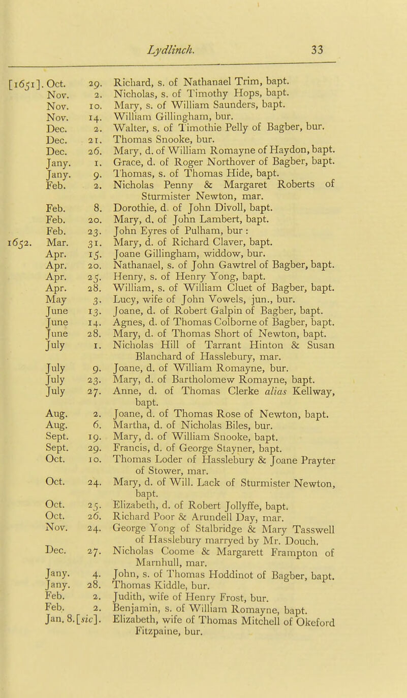 I Lydlinch. 33 [i65i].Oct. 29. Richard, s. of Nathanael Trim, bapt. Nov. 2. Nicholas, s. of Timothy Hops, bapt. Nov. 10. Mary, s. of William Saunders, bapt. Nov. 14. William Gillingharn, bur. Dec. 2. Walter, s. of Timothie Pelly of Bagber, bur. Dec. 21. Thomas Snooke, bur. Dec. 2(5. Mary, d. of William Romayne of Haydon, bapt. Jany. i. Grace, d. of Roger Northover of Bagber, bapt. Jany. 9. I'homas, s. of Thomas Hide, bapt. Feb. 2. Nicholas Penny & Margaret Roberts of Sturmister Newton, mar. Feb. 8. Dorothie, d. of John Divoll, bapt. Feb. 20. Mary, d. of John Lambert, bapt. Feb. 23. John Eyres of Pulham, bur : 1652. Mar. 31. Mary, d. of Richard Claver, bapt. Apr. 15. Joane Gillingham, widdow, bur. Apr. 20. Nathanael, s. of John Gawtrel of Bagber, bapt. Apr. 25. Henry, s. of Henry Yong, bapt. Apr. 28. William, s. of William Cluet of Bagber, bapt. May 3. Lucy, wife of John Vowels, jun., bur. June 13. Joane, d. of Robert Galpin of Bagber, bapt. June 14. Agnes, d. of Thomas Colborne of Bagber, bapt. June 28. Mary, d. of Thomas Short of Newton, bapt. July I. Nicholas Hill of Tarrant Hinton & Susan Blanchard of Hasslebury, mar. July 9. Joane, d. of William Romayne, bur. July 23. Mary, d. of Bartholomew Romayne, bapt. July 27. Anne, d. of Thomas Gierke alias Kellway, bapt. Aug. 2. Joane, d. of Thomas Rose of Newton, bapt. Aug. 6. Martha, d. of Nicholas Biles, bur. Sept. 19. Mary, d. of William Snooke, bapt. Sept. 29. Francis, d. of George Stayner, bapt. Oct. \ o. Thomas Loder of Hasslebury & Joane Prayter of Stower, mar. Oct. 24. Mary, d. of Will. Lack of Sturmister Newton, bapt. Oct. 25. Elizabeth, d. of Robert Jollyffe, bapt. Oct. 26. Richard Poor & Arundell Day, mar. Nov. 24. George Yong of Stalbridge & Mary Tasswell of Hasslebury marryed by Mr. Douch. Dec. 27. Nicholas Coome & Margarett Frampton of Marnhull, mar. Jany. 4. John, s. of Thomas Hoddinot of Bagber, bapt. Jany. 28. Thomas Kiddle, bur. Feb. 2. Judith, wife of Henry Frost, bur. Feb. 2. Benjamin, s. of William Romayne, bapt. Jan. 8.[5ic]. Elizabeth, wife of Thomas Mitchell of Okeford Fitzpaine, bur.