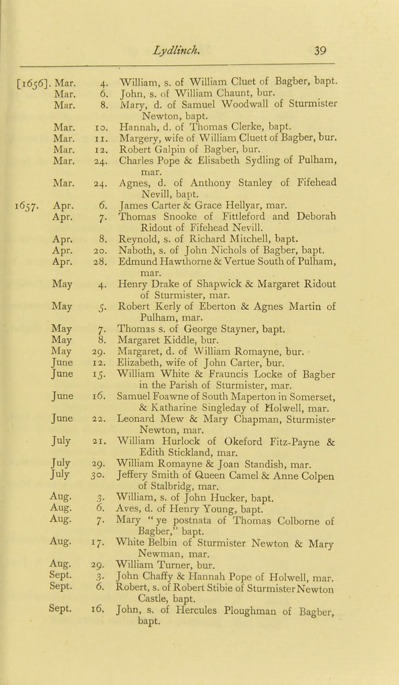 [1656]. Mar. 4. William, s. of William Cluet of Bagber, bapt. Mar. 6. John, s. of William Chaunt, bur. Mar. 8. Mary, d. of Samuel Woodwall of Sturmister Newton, bapt. Mar. 10. Hannah, d. of Thomas Gierke, bapt. Mar. II. Margery, wife of William Cluelt of Bagber, bur. Mar. 12. Robert Galpin of Bagber, bur. Mar. 24. Charles Pope & Elisabeth Sydling of Pulham, mar. Mar. 24. Agnes, d. of Anthony Stanley of Fifehead Nevill, bapt. 1657. Apr. 6. James Carter & Grace Hellyar, mar. Apr. 7. Thomas Snooke of Fittleford and Deborah Ridout of Fifehead Nevill. Apr. 8. Reynold, s. of Richard Mitchell, bapt. Apr. 20. Naboth, s. of John Nichols of Bagber, bapt. Apr. 28. Edmund Hawthorne & Vertue South of Pulham, mar. May 4. Henry Drake of Shapwick & Margaret Ridout of Sturmister, mar. May 5. Robert Kerly of Eberton & Agnes Martin of Pulham, mar. May 7. Thomas s. of George Stayner, bapt. May 8. Margaret Kiddle, bur. May 29. Margaret, d. of William Romayne, bur. June 12. Elizabeth, wife of John Carter, bur. June 15. William White & Frauncis Locke of Bagber in the Parish of Sturmister, mar. June 16. Samuel Foawne of South Maperton in Somerset, & Katharine Singleday of Holwell, mar. June 22. Leonard Mew & Mary Chapman, Sturmister Newton, mar. July 21. William Hurlock of Okeford Fitz-Payne & Edith Stickland, mar. July 29. William Romayne & Joan Standish, mar. July 30. Jeffery Smith of Queen Camel & Anne Colpen of Stalbridg, mar. Aug. .3. William, s. of John Hucker, bapt. Aug. 6. Aves, d. of Henry Young, bapt. Aug. 7. Mary ye postnata of Thomas Colborne of Bagber, bapt. Aug. 17. White Belbin of Sturmister Newton & Mary Newman, mar. Aug. 29. William Turner, bur. Sept. ,3. John Chaffy & Hannah Pope of Holwell, mar. Sept. 6. Robert, s. of Robert Stibie of Sturmister Newton Castle, bapt. Sept. 16, John, s. of Hercules Ploughman of Bagber, bapt.