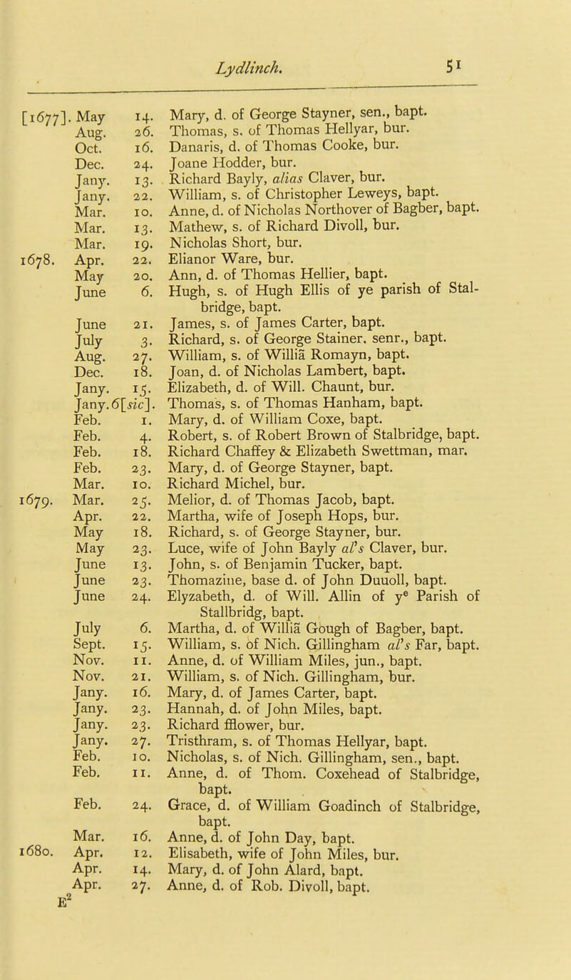 [1677]. May 14. Aug. 26. Oct. 16. Dec. 24. Jan)'. 13- Jany. 22. Mar. 10. Mar. 13- TV T Mar. 19. 1078. Apr. 22. May 20. June 0. June 21. July 3- Aug. 27. Dec. 18. Jany. Jany.6[ sic\. Feb. I. XT' 1 Feb. 4- Feb. 10. i^eb. 23. Mar. 10. 1670. Mar, Apr. 22. May 18. May 23. June 13- June 23- June 24. July 0. Sept. Nov. II. Nov. 21. Jany. 16. Tanv. J ■'■'■3' Jany. 23. Jany. 27. Feb. 10. Feb. II. 1_ Feb. 24. Mar. 16. 1680. Apr. 12. Apr. 14. Apr. 27. Mary, d. of George Stayner, sen., bapt. Thomas, s. of Thomas Hellyar, bur. Danaris, d. of Thomas Cooke, bur. Joane Hodder, bur. Richard Bayly, alias Claver, bur. WilHam, s. of Christopher Leweys, bapt. Anne, d. of Nicholas Northover of Bagber, bapt. Mathew, s. of Richard Divoll, bur. Nicholas Short, bur. Elianor Ware, bur. Ann, d. of Thomas Hellier, bapt. Hugh, s. of Hugh Ellis of ye parish of Stal- bridge, bapt. James, s. of James Carter, bapt. Richard, s. of George Stainer. senr., bapt. William, s. of Willia Romayn, bapt. Joan, d. of Nicholas Lambert, bapt. Elizabeth, d. of Will. Chaunt, bur. Thomas, s. of Thomas Hanham, bapt. Mary, d. of William Coxe, bapt. Robert, s. of Robert Brown of Stalbridge, bapt. Richard Chaffey & Elizabeth Swettman, mar. Mary, d. of George Stayner, bapt. Richard Michel, bur. Melior, d. of Thomas Jacob, bapt. Martha, wife of Joseph Hops, bur. Richard, s. of George Stayner, bur. Luce, wife of John Bayly aVs Claver, bur. John, s. of Benjamin Tucker, bapt. Thomaziue, base d. of John Duuoll, bapt. Elyzabeth, d. of Will. Allin of y« Parish of Stallbridg, bapt. Martha, d. of Willia Gbugh of Bagber, bapt. William, s. of Nich. Gillingham aCs Far, bapt. Anne, d. of William Miles, jun., bapt. William, s. of Nich. Gillingham, bur. Mary, d. of James Carter, bapt. Hannah, d. of John Miles, bapt. Richard fflower, bur. Tristhram, s. of Thomas Hellyar, bapt. Nicholas, s. of Nich. Gillingham, sen., bapt. Anne, d. of Thom. Coxehead of Stalbridge, bapt. Grace, d. of William Goadinch of Stalbridge, bapt. Anne, d. of John Day, bapt. Elisabeth, wife of John Miles, bur. Mary, d. of John Alard, bapt. Anne, d. of Rob. Divoll, bapt.