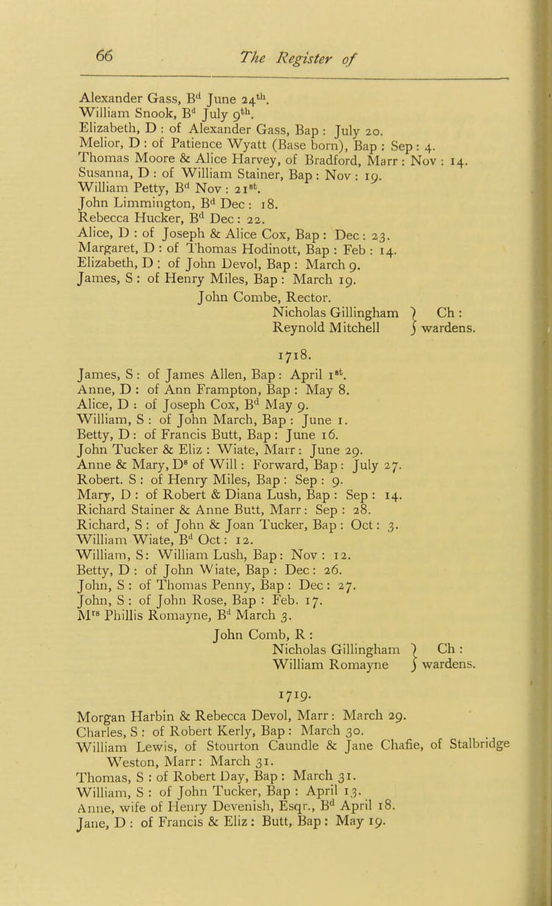 Alexander Gass, B'' June 24*''. William Snook, B July 9'. Elizabeth, D : of Alexander Gass, Bap : July 20. Melior, D : of Patience Wyatt (Base born), Bap : Sep : 4. Thomas Moore & Alice Harvey, of Bradford, Marr : Nov : 14. Susanna, D : of William Stainer, Bap : Nov : 19. William Petty, B<* Nov : 2i»t. John Limmington, B<i Dec : 18. Rebecca Hucker, B'' Dec: 22. Alice, D : of Joseph & Alice Cox, Bap : Dec : 23. Margaret, D : of 1'homas Hodinott, Bap : Feb : 14. Elizabeth, D : of John Devol, Bap : March 9. James, S : of Henry Miles, Bap : March 19. John Combe, Rector. Nicholas Gillingham 7 Ch : Reynold Mitchell j w^ardens. 1718. James, S : of James Allen, Bap: April i**-. Anne, D : of Ann Frampton, Bap : May 8. Alice, D : of Joseph Cox, B*^ May 9. William, S : of John March, Bap : June i. Betty, D : of Francis Butt, Bap : June 16. John Tucker & Eliz : Wiate, Marr : June 29. Anne & Mary, D* of Will: Forward, Bap : July 27. Robert. S : of Henry Miles, Bap : Sep : 9. Mary, D : of Robert & Diana Lush, Bap : Sep : 14. Richard Stainer & Anne Butt, Marr : Sep : 28. Richard, S : of John & Joan Tucker, Bap : Oct: ,3. William Wiate, B'' Oct: 12. William, S: William Lush, Bap: Nov: 12. Betty, D : of John Wiate, Bap : Dec: 26. John, S : of Thomas Penny, Bap : Dec : 27. John, S : of John Rose, Bap : Feb. 17. M» Phillis Romayne, B'' March 3. John Comb, R : Nicholas Gillingham ) Ch : William Romayne ) wardens. 1719. Morgan Harbin & Rebecca Devol, Marr: March 29. Charles, S : of Robert Kerly, Bap : March 30. William Lewis, of Stourton Caundle & Jane Chafie, of Stalbridge Weston, Marr: March 31. Thomas, S : of Robert Day, Bap : March 31. William, S : of John Tucker, Bap : April 13. Anne, wife of Henry Devenish, Esqr., B'' April 18. Jane, D : of Francis & Eliz : Butt, Bap : May 19.