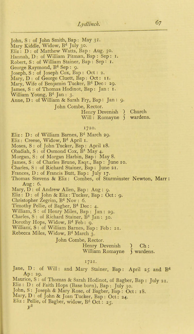 John, S : of John Smith, Bap : May .31. Mary Kiddle. Widow, B! July 30. Eliz : D : of Matthew Watts, Bap : Aug. 30. Hannah, D: of William Pitman, Bap : Sep: i. Robert, S : of William Stainer, Bap : Sep ■■ i. George Raymond, B'^ Sep : 9. Joseph, S : of Joseph Cox, Bap : Oct: 2. Mary, D : of George Cluett, Bap : Oct: 11. Mary, Wife of Benjamin Tucker, B'^ Dec: 29. James, S : of Thomas Hodinot, Bap : Jan : 1. William Young, B'^ Jan : 3. Anne, D : of William & Sarah Fry, Bap: Jan : 9. John Combe, Rector. Henry Devenish ) Will : Romayne ) 1720. Eliz : D : of William Barnes, B** March 29, Eliz : Creese, Widow, B** April i. Moses, S : of John Tucker, Bap : April 18. Obadiah, S : of Osmond Cox, B* May 4. Morgan, S : of Morgan Harbin, Bap : May 8. James, S : of Charles Brune, Esqr., Bap : June 10. Charles, S : of Richard Stainer, Bap: June 21. Frances, D : of Francis Butt, Bap: July 17. Thomas Stevens & Eliz: Combes, of Sturminster Newton, Marr: Aug: 6. Mary, D : of Andrew Allen, Bap : Aug : 9. Eliz : D : of John & Eliz: Tucker, Bap : Oct: 9. Christopher Zegrim, B* Nov : 6. Timothy Pellie, of Bagber, B^ Dec: 4. William, S : of Henry Miles, Bap : Jan : 29. Charles, S : of Richard Stainer, B'' Jan: 30. Dorothy Hops, Widow, B^ Feb : 9. William, S : of William Barnes, Bap : Feb : 21. Rebecca Miles, Widow, B'l March 3. John Combe, Rector. Henry Devenish ) Ch: William Romayne ) wardens. 1721. Jane, D: of Will: and Mary Stainer, Bap: April 25 and Ap: 29. Maurice, S : of Thomas & Sarah Hodinot, of Bagber, Bap : July 21. Eliz : D : of Faith Hops (Base born), Bap : July 30. John, S : Joseph & Mary Rose, of Bagber, Bap : Oct: 18. Mary, D : of John & Joan Tucker, Bap : Oct: 24. Ehz : Pellie, of Bagber, widow, B'' Oct: 25. p2 Church wardens.