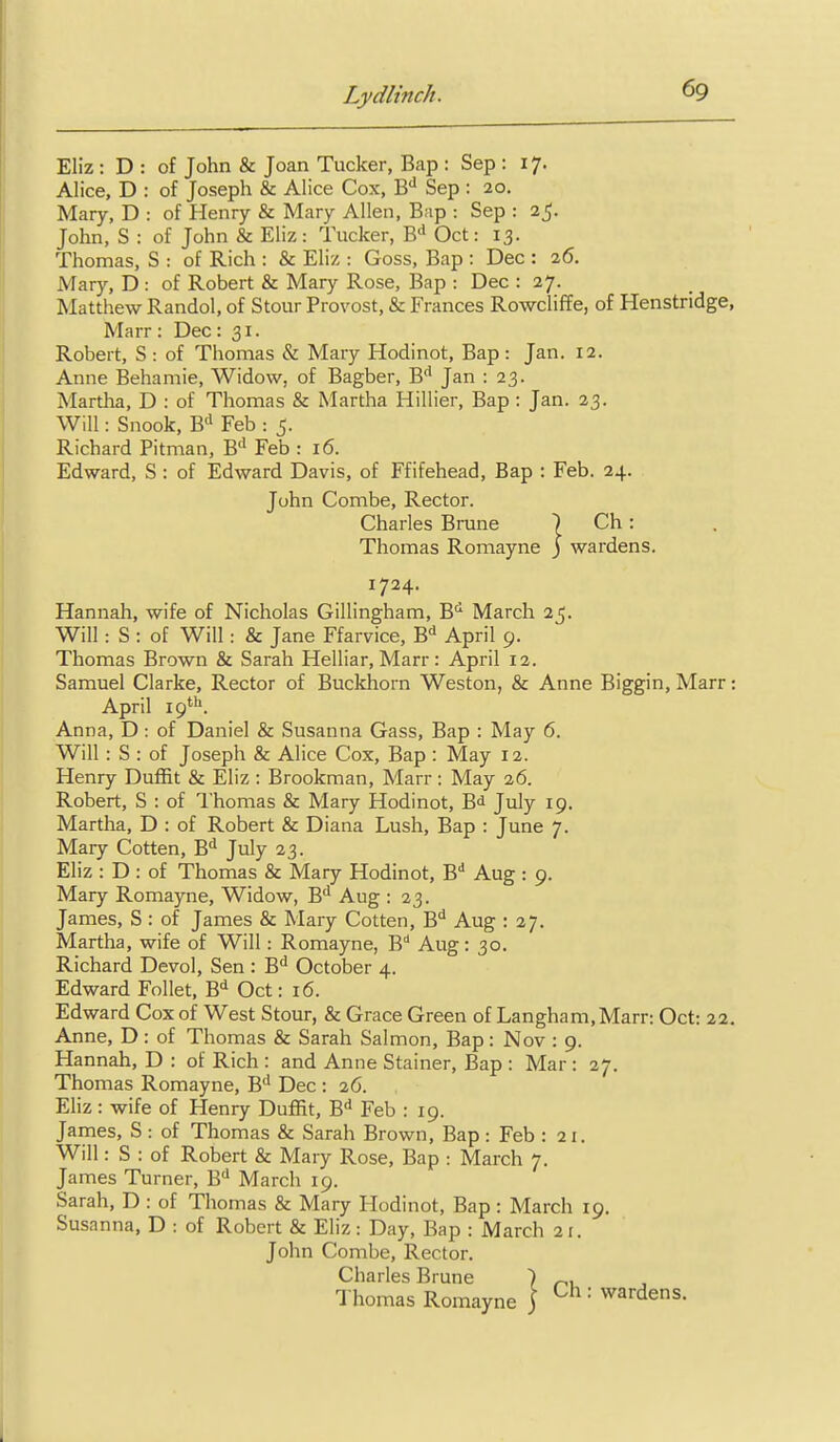 Eliz: D : of John & Joan Tucker, Bap : Sep : 17. Alice, D : of Joseph & Alice Cox, 'S,'^ Sep : 20, Mary, D : of Henry & Mary Allen, Bap : Sep : 25. John, S : of John & Eliz: Tucker, B'* Oct: 13. Thomas, S : of Rich : & Eliz : Goss, Bap : Dec : 26. Mary, D : of Robert & Mary Rose, Bap : Dec : 27. Matthew Randol, of Stour Provost, & Frances Rowcliffe, of Plenstridge, Marr: Dec: 31. Robert, S : of Thomas & Mary Hodinot, Bap : Jan. 12. Anne Behamie, Widow, of Bagber, B'* Jan : 23. Martha, D : of Thomas & Martha Hillier, Bap : Jan. 23. Will: Snook, B'^ Feb : 5. Richard Pitman, B'' Feb : 16. Edward, S : of Edward Davis, of Ffifehead, Bap : Feb. 24. John Combe, Rector. Charles Brune I Ch : Thomas Romayne j wardens. 1724. Hannah, wife of Nicholas Gillingham, B^ March 25. Will: S : of Will: & Jane Ffarvice, B'^ April 9. Thomas Brown & Sarah Helliar, Marr: April 12. Samuel Clarke, Rector of Buckhorn Weston, & Anne Biggin, Marr: April 19*''. Anna, D : of Daniel & Susanna Gass, Bap : May 6. Will : S : of Joseph & Alice Cox, Bap : May 12. Henry Duffit & Eliz : Brookman, Marr : May 26. Robert, S : of Thomas & Mary Hodinot, B<i July 19. Martha, D : of Robert & Diana Lush, Bap : June 7. Mary Gotten, 'S,^ July 23. Eliz : D : of Thomas & Mary Hodinot, B** Aug : 9. Mary Romayne, Widow, B** Aug : 23. James, S : of James & Mary Gotten, B*^ Aug : 27. Martha, wife of Will: Romayne, B* Aug: 30. Richard Devol, Sen : B^ October 4. Edward Follet, B^ Oct: 16. Edward Cox of West Stour, & Grace Green of Langham,Marr: Oct: 22, Anne, D : of Thomas & Sarah Salmon, Bap: Nov : 9. Hannah, D : of Rich : and Anne Stainer, Bap : Mar : 27. Thomas Romayne, B'' Dec : 26. Eliz : wife of Henry Duffit, B'^ Feb : 19. James, S : of Thomas & Sarah Brown, Bap : Feb : 21. Will: S : of Robert & Mary Rose, Bap : March 7. James Turner, B'' March 19. Sarah, D : of Thomas & Mary Hodinot, Bap: March 19. Susanna, D : of Robert & Eliz: Day, Bap : March 21. John Combe, Rector. Charles Brune ) „, , Thomas Romayne j ■ wardens.